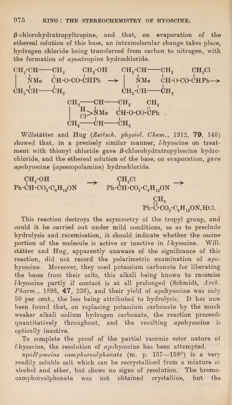 /3-chlorohydratropyltropine, and that, on evaporation of the ethereal solution of this base, an intramolecular change takes place, hydrogen chloride being transferred from carbon to nitrogen, with the formation of ^poatropine hydrochloride. ch2-ch- NMe uh2-ch- -ch9 CH0*OH l l CH-OCOCHPh -ch2 CH2-CH-CHj CH2C1 NMe OH-OCO-OHPh- UH2-(JH-CH2 CH2-CH-CH2 CH2 ®>NMe CH-O-COCPh . I I CH2-CH-CH2 Willstatter and Hug (Zeitsch. 'physiol. Chem., 1912, 79, 146) showed that, in a precisely similar manner, Z-hyoscine on treat¬ ment with thionyl chloride gave /3-chlorohydratropyloscine hydro¬ chloride, and the ethereal solution of the base, on evaporation, gave apohyoscine (aposcopolamine) hydrochloride. ch2-oh CH2C1 Ph-CH-C02-C8H120N Ph-6H-C02-C8H120N CH2 Ph*C*CO2*C8H12ON,H01. This reaction destroys the asymmetry of the tropyl group, and could it be carried out under mild conditions, so as to preclude hydrolysis and racemisation, it should indicate whether the oscine portion of the molecule is active or inactive in Z-hyoscine. Will¬ statter and Hug, apparently unaware of the significance of this reaction, did not record the polarimetric examination of apo- hyoscine. Moreover, they used potassium carbonate for liberating the bases from their salts, this alkali being known to racemise Z-hyoscine partly if contact is at all prolonged (Schmidt, Arch. Pharm., 1898, 47, 236), and their yield of apohyoscine was only 50 per cent., the loss being attributed to hydrolysis. It has now been found that, on replacing potassium carbonate by the much weaker alkali sodium hydrogen carbonate, the reaction proceeds quantitatively throughout, and the resulting ^rpohyoscine is optically inactive. To complete the proof of the partial racemic ester nature of Z-hyoscine, the resolution of apohyoscine has been attempted. apo Fly oscine camphorsulphonate (m. p. 157—158°) is a very readily soluble salt which can be recrystallised from a mixture of alcohol and ether, but shows no signs of resolution. The bromo- camphorsulphonate was not obtained crystalline, but the