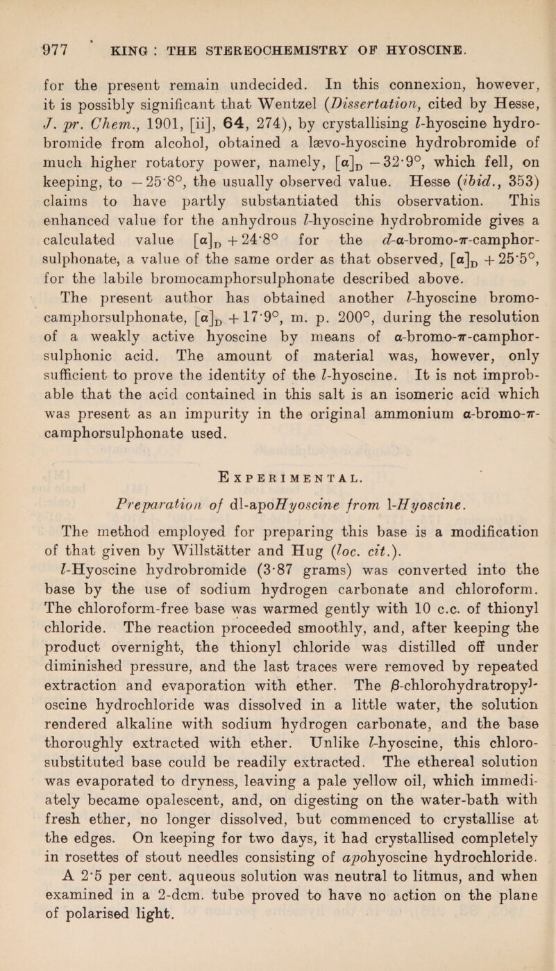 for the present remain undecided. In this connexion, however, it is possibly significant that Wentzel [Dissertation, cited by Hesse, J. pr. Chem., 1901, [ii], 64, 274), by crystallising Z-hyoscine hydro- bromide from alcohol, obtained a lsevo-hyoscine hydrobromide of much higher rotatory power, namely, [a]D —32*9°, which fell, on keeping, to — 25'8°, the usually observed value. Hesse [ibid., 353) claims to have partly substantiated this observation. This enhanced value for the anhydrous Z-hyoscine hydrobromide gives a calculated value [a]D -f 24‘8° for the ^-a-bromo-7r-camphor- sulphonate, a value of the same order as that observed, [a]D -f 25'5°, for the labile bromocamphorsulphonate described above. The present author has obtained another Z-hyoscine bromo¬ camphorsulphonate, [a]D +17’9°, m. p. 200°, during the resolution of a weakly active hyoscine by means of a-bromo-7r-camphor- sulphonic acid. The amount of material was, however, only sufficient to prove the identity of the Z-hyoscine. It is not improb¬ able that the acid contained in this salt is an isomeric acid which was present as an impurity in the original ammonium a-bromo-7r- camphorsulphonate used. Experimental. Preparation of dl-apoHyoscine from \-Hyoscine. The method employed for preparing this base is a modification of that given by Willstatter and Hug [loc. cit.). Z-Hyoscine hydrobromide (3*87 grams) was converted into the base by the use of sodium hydrogen carbonate and chloroform. The chloroform-free base was warmed gently with 10 c.c. of thionyl chloride. The reaction proceeded smoothly, and, after keeping the product overnight, the thionyl chloride was distilled off under diminished pressure, and the last traces were removed by repeated extraction and evaporation with ether. The jS-chlorohydratropy3' oscine hydrochloride was dissolved in a little water, the solution rendered alkaline with sodium hydrogen carbonate, and the base thoroughly extracted with ether. Unlike Z-hyoscine, this chloro- substituted base could be readily extracted. The ethereal solution was evaporated to dryness, leaving a pale yellow oil, which immedi¬ ately became opalescent, and, on digesting on the water-bath with fresh ether, no longer dissolved, but commenced to crystallise at the edges. On keeping for two days, it had crystallised completely in rosettes of stout needles consisting of a_pohyoscine hydrochloride. A 2-5 per cent, aqueous solution was neutral to litmus, and when examined in a 2-dcm. tube proved to have no action on the plane of polarised light.