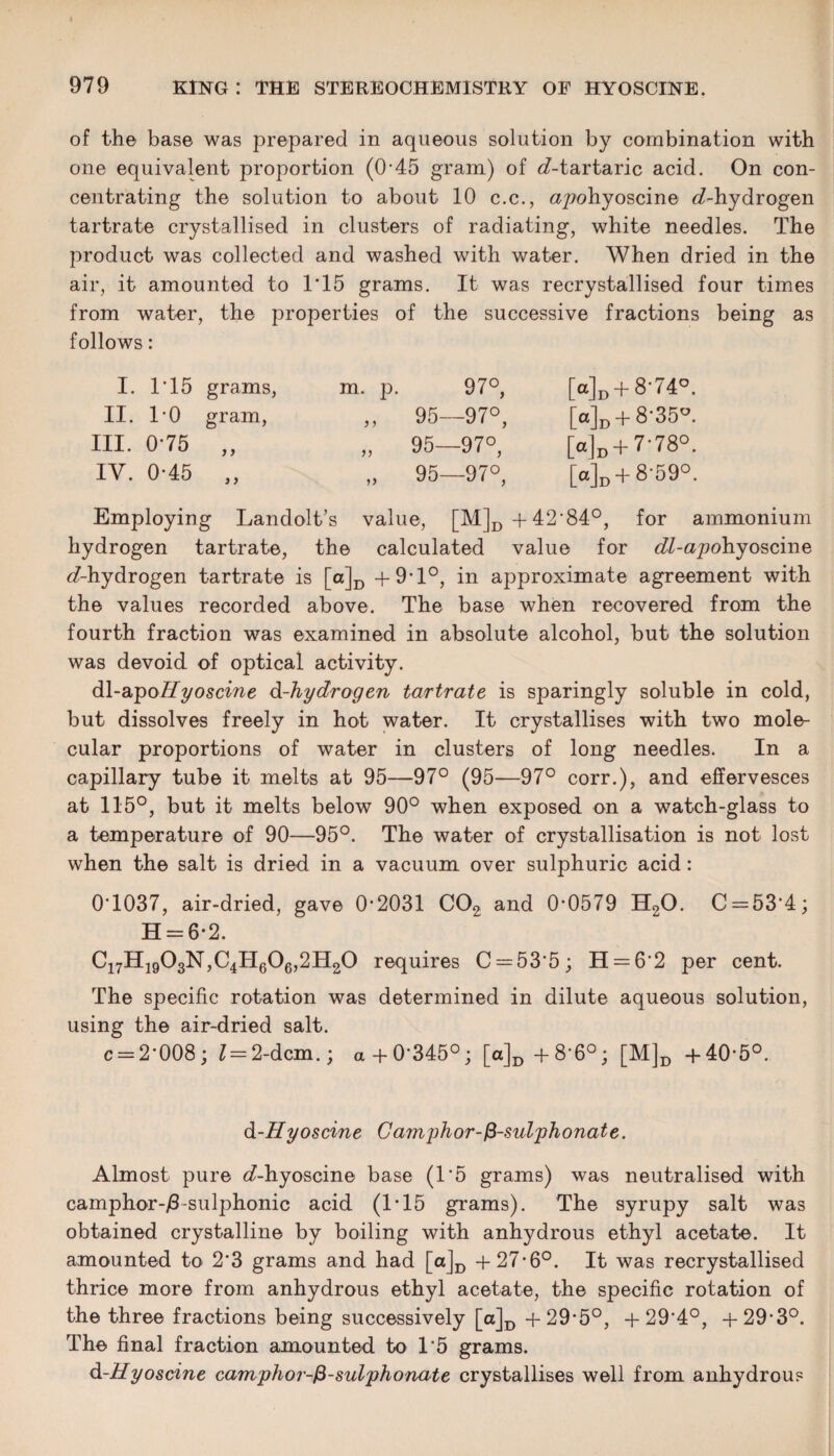 of the base was prepared in aqueous solution by combination with one equivalent proportion (045 gram) of d-tartaric acid. On con¬ centrating the solution to about 10 c.c., apohyoscine ^-hydrogen tartrate crystallised in clusters of radiating, white needles. The product was collected and washed with water. When dried in the air, it amounted to 1*15 grams. It was recrystallised four times from water, the properties of the successive fractions being as follows: I. 1*15 grams, m. p. 97°, [a]D + 8'74D. II. 1*0 gram, ,, 95—97°, Md + 8'35u. III. 0*75 ? y „ 95—97°, [«]d + 7'78°. IV. 0*45 )} „ 95—97°, [o]D + 8'59°. Employing Landolt’s value, [M]D+42*84°, for ammonium hydrogen tartrate, the calculated value for ^-apohyoscine 6?-hydrogen tartrate is [o]D + 9*1°, in approximate agreement with the values recorded above. The base when recovered from the fourth fraction was examined in absolute alcohol, but the solution was devoid of optical activity. dl-apoHyoscine d-hydrogen tartrate is sparingly soluble in cold, but dissolves freely in hot water. It crystallises with two mole¬ cular proportions of water in clusters of long needles. In a capillary tube it melts at 95—97° (95—97° corr.), and effervesces at 115°, but it melts below 90° when exposed on a watch-glass to a temperature of 90—95°. The water of crystallisation is not lost when the salt is dried in a vacuum over sulphuric acid: 0*1037, air-dried, gave 0*2031 C02 and 0*0579 H20. C = 53*4; H = 6*2. C17H1903N,C4H606,2H20 requires C = 53'5; H = 6*2 per cent. The specific rotation was determined in dilute aqueous solution, using the air-dried salt. c = 2*008; 1= 2-dcm.; a+0*345°; [a]D +8*6°; [M]D +40*5°. d-Hyoscine Camphor-fi-sulphonate. Almost pure e£-hyoscine base (1*5 grams) was neutralised with camphor-/3-sulphonic acid (1*15 grams). The syrupy salt was obtained crystalline by boiling with anhydrous ethyl acetate. It amounted to 2*3 grams and had [a]D +27*6°. It was recrystallised thrice more from anhydrous ethyl acetate, the specific rotation of the three fractions being successively [o]D +29*5°, +29*4°, +29*3°. The final fraction amounted to 1*5 grams. d-Hyoscine camphor-fi-sulphonate crystallises well from anhydrous