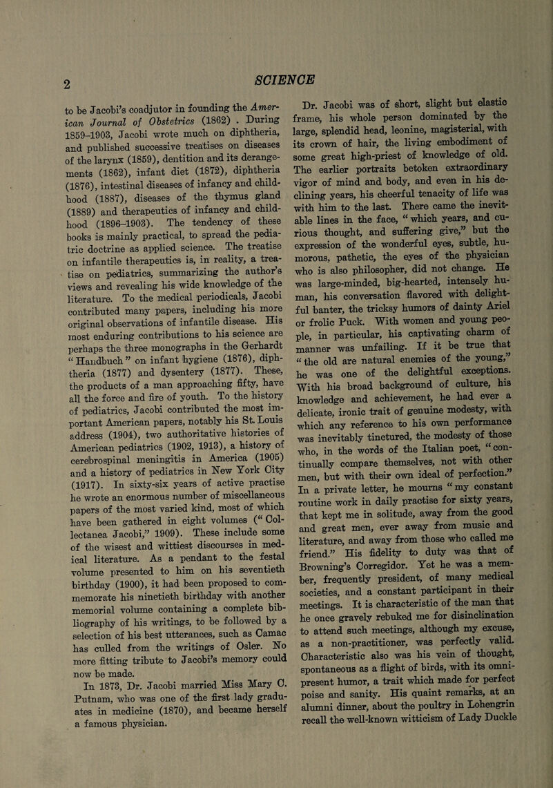 to be Jacobi’s coadjutor in founding the Amer¬ ican Journal of Obstetrics (1862) . During 1859-1908, Jacobi wrote much on diphtheria, and published successive treatises on diseases of the larynx (1859), dentition and its derange¬ ments (1862), infant diet (1872), diphtheria (1876), intestinal diseases of infancy and child¬ hood (1887), diseases of the thymus gland (1889) and therapeutics of infancy and child¬ hood (1896-1903). The tendency of these books is mainly practical, to spread the pedia¬ tric doctrine as applied science. The treatise on infantile therapeutics is, in reality, a trea¬ tise on pediatrics, summarizing the author’s views and revealing his wide knowledge of the literature. To the medical periodicals, Jacobi contributed many papers, including his more original observations of infantile disease. His most enduring contributions to his science are perhaps the three monographs in the Gerhardt “ Handbuch ” on infant hygiene (1876), diph¬ theria (1877) and dysentery (1877). These, the products of a man approaching fifty, have all the force and fire of youth. To the history of pediatrics, Jacobi contributed the most im¬ portant American papers, notably his St. Louis address (1904), two authoritative histories of American pediatrics (1902, 1913), a history of cerebrospinal meningitis in America (1905) and a history of pediatrics in Hew York City (1917). In sixty-six years of active practise he wrote an enormous number of miscellaneous papers of the most varied kind, most of which have been gathered in eight volumes ( Col¬ lectanea Jacobi,” 1909). These include some of the wisest and wittiest discourses in med¬ ical literature. As a pendant to the festal volume presented to him on his seventieth birthday (1900), it had been proposed to com¬ memorate his ninetieth birthday with another memorial volume containing a complete bib¬ liography of his writings, to be followed by a selection of his best utterances, such as Camac has culled from the writings of Osier. Ho more fitting tribute to Jacobi’s memory could now be made. In 1873, Dr. Jacobi married Miss Mary C. Putnam, who was one of the first lady gradu¬ ates in medicine (1870), and became herself a famous physician. Dr. Jacobi was of short, slight but elastic frame, his whole person dominated by the large, splendid head, leonine, magisterial, with its crown of hair, the living embodiment of some great high-priest of knowledge of old. The earlier portraits betoken extraordinary vigor of mind and body, and even in his de¬ clining years, his cheerful tenacity of life was with him to the last. There came the inevit¬ able lines in the face, “ which years, and cu¬ rious thought, and suffering give,” but the expression of the wonderful eyes, subtle, hu¬ morous, pathetic, the eyes of the physician who is also philosopher, did not change. He was large-minded, big-hearted, intensely hu¬ man, his conversation flavored with delight¬ ful banter, the tricksy humors of dainty Ariel or frolic Puck. With women and young peo¬ ple, in particular, his captivating charm of manner was unfailing. If it be true that “the old are natural enemies of the young,” he was one of the delightful exceptions. With his broad background of culture, his knowledge and achievement, he had ever a delicate, ironic trait of genuine modesty, with which any reference to his own performance was inevitably tinctured, the modesty of those who, in the words of the Italian poet, con¬ tinually compare themselves, not with other men, but with their own ideal of perfection.” In a private letter, he mourns “my constant routine work in daily practise for sixty years, that kept me in solitude, away from the good and great men, ever away from music and literature, and away from those who called me friend.” His fidelity to duty was that of Browning’s Corregidor. Yet he was a mem¬ ber, frequently president, of many medical societies, and a constant participant in their meetings. It is characteristic of the man that he once gravely rebuked me for disinclination to attend such meetings, although my excuse, as a non-practitioner, was perfectly valid. Characteristic also was his vein of thought, spontaneous as a flight of birds, with its omni¬ present humor, a trait which made for perfect poise and sanity. His quaint remarks, at an alumni dinner, about the poultry in Lohengrin recall the well-known witticism of Lady Duckle
