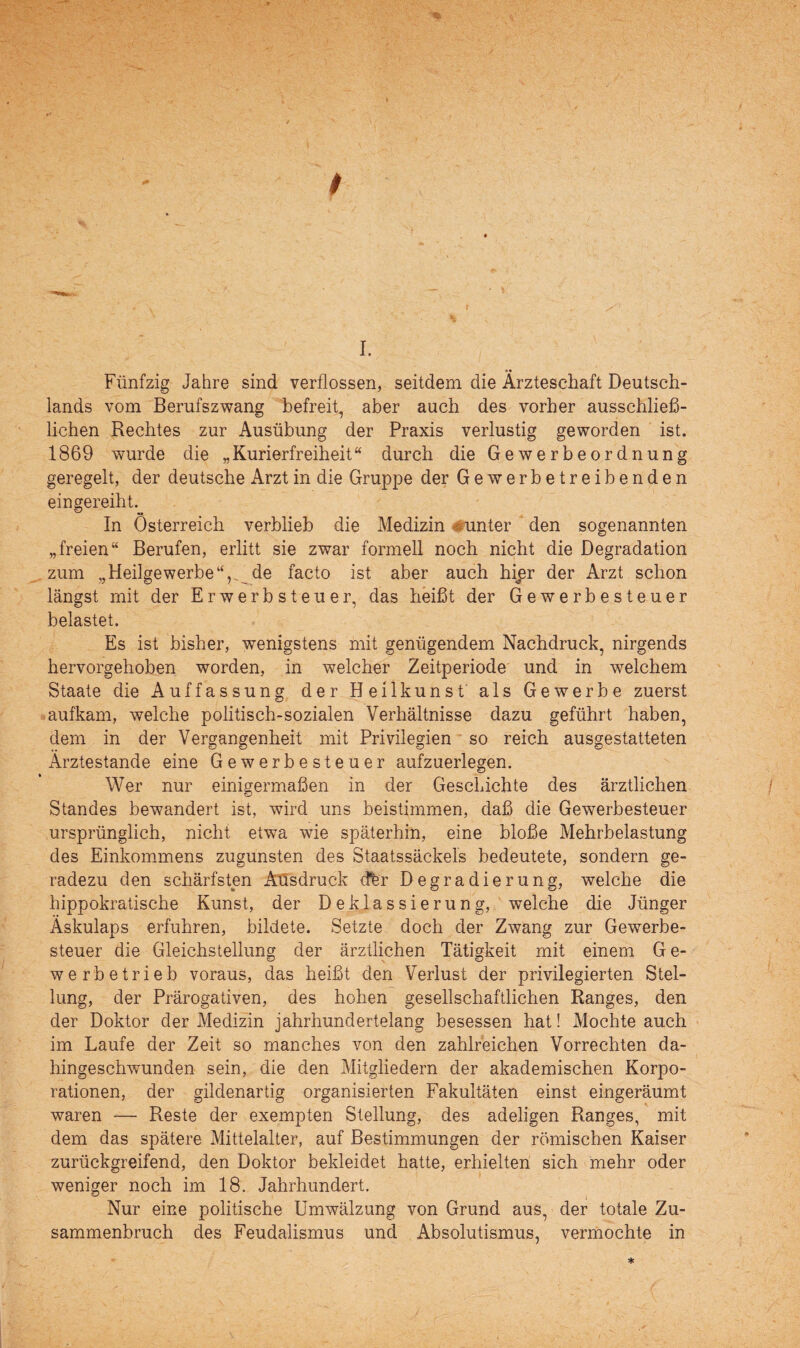 * + \ r ., y\ • % I. Fünfzig Jahre sind verflossen, seitdem die Ärzteschaft Deutsch¬ lands vom Berufszwang befreit, aber auch des vorher ausschließ¬ lichen Rechtes zur Ausübung der Praxis verlustig geworden ist. 1869 wurde die „Kurierfreiheit“ durch die Gewerbeordnung geregelt, der deutsche Arzt in die Gruppe der Gewerbetreibenden eingereiht. In Österreich verblieb die Medizin Runter den sogenannten „freien“ Berufen, erlitt sie zwar formell noch nicht die Degradation zum „Heilgewerbe“,, de facto ist aber auch hipr der Arzt schon längst mit der Erwerbsteuer, das heißt der Gewerbesteuer belastet. Es ist bisher, wenigstens mit genügendem Nachdruck, nirgends hervorgehoben worden, in welcher Zeitperiode und in welchem Staate die Auffassung der Heilkunst als Gewerbe zuerst aufkam, welche politisch-sozialen Verhältnisse dazu geführt haben, dem in der Vergangenheit mit Privilegien so reich ausgestatteten Ärztestande eine Gewerbesteuer aufzuerlegen. Wer nur einigermaßen in der Geschichte des ärztlichen Standes bewandert ist, wird uns beistimmen, daß die Gewerbesteuer ursprünglich, nicht etwa wie späterhin, eine bloße Mehrbelastung des Einkommens zugunsten des Staatssäckels bedeutete, sondern ge¬ radezu den schärfsten Aüsdruck cffer Degradierung, welche die hippokratische Kunst, der Deklassierung, welche die Jünger Äskulaps erfuhren, bildete. Setzte doch der Zwang zur Gewerbe¬ steuer die Gleichstellung der ärztlichen Tätigkeit mit einem G e- werbetrieb voraus, das heißt den Verlust der privilegierten Stel¬ lung, der Prärogativen, des hohen gesellschaftlichen Ranges, den der Doktor der Medizin jahrhundertelang besessen hat! Mochte auch im Laufe der Zeit so manches von den zahlreichen Vorrechten da¬ hingeschwunden sein, die den Mitgliedern der akademischen Korpo¬ rationen, der gildenartig organisierten Fakultäten einst eingeräumt waren — Reste der exempten Stellung, des adeligen Ranges, mit dem das spätere Mittelalter, auf Bestimmungen der römischen Kaiser zurückgreifend, den Doktor bekleidet hatte, erhielten sich mehr oder weniger noch im 18. Jahrhundert. ° i Nur eine politische Umwälzung von Grund aus, der totale Zu¬ sammenbruch des Feudalismus und Absolutismus, vermochte in