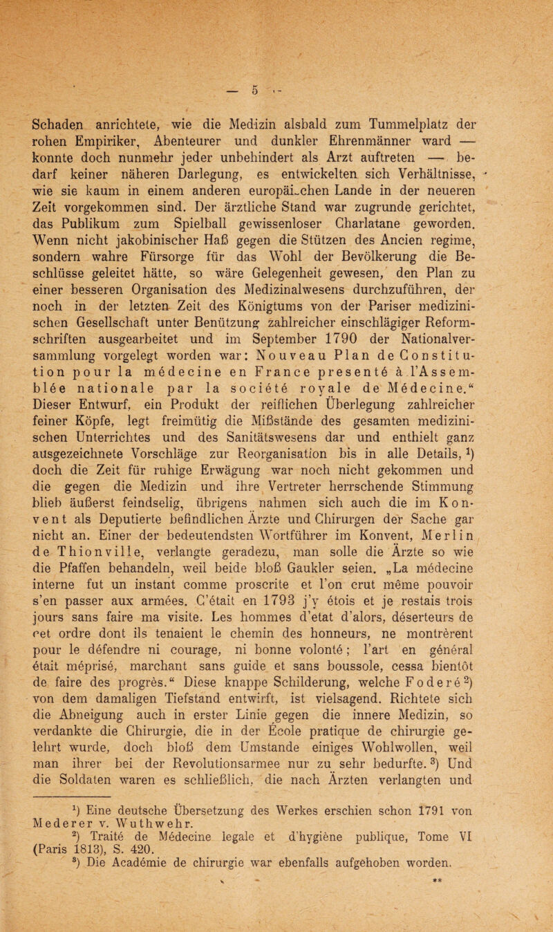 Schaden anrichtele, wie die Medizin alsbald zum Tummelplatz der rohen Empiriker, Abenteurer und dunkler Ehrenmänner ward — konnte doch nunmehr jeder unbehindert als Arzt auftreten — be¬ darf keiner näheren Darlegung, es entwickelten sich Verhältnisse, wie sie kaum in einem anderen europäischen Lande in der neueren Zeit vorgekommen sind. Der ärztliche Stand war zugrunde gerichtet, das Publikum zum Spielball gewissenloser Gharlatane geworden. Wenn nicht jakobinischer Haß gegen die Stützen des Ancien regime, sondern wahre Fürsorge für das Wohl der Bevölkerung die Be¬ schlüsse geleitet hätte, so wäre Gelegenheit gewesen, den Plan zu einer besseren Organisation des Medizinalwesens durchzuführen, der noch in der letzten Zeit des Königtums von der Pariser medizini¬ schen Gesellschaft unter Benützung zahlreicher einschlägiger Reform¬ schriften ausgearbeitet und im September 1790 der Nationalver¬ sammlung vorgelegt worden war: Nouveau Plan de Constitu¬ tion pour la m. e de eine en France present 6 ä l’Assem- blöe nationale par la societe royale de Medecine.“ Dieser Entwurf, ein Produkt der reiflichen Überlegung zahlreicher feiner Köpfe, legt freimütig die Mißstände des gesamten medizini¬ schen Unterrichtes und des Sanitätswesens dar und enthielt ganz ausgezeichnete Vorschläge zur Reorganisation bis in alle Details,1) doch die Zeit für ruhige Erwägung war noch nicht gekommen und die gegen die Medizin und ihre Vertreter herrschende Stimmung blieb äußerst feindselig, übrigens nahmen sich auch die im Kon¬ vent als Deputierte befindlichen Arzte und Chirurgen der Sache gar nicht an. Einer der bedeutendsten Wortführer im Konvent, Merlin de Thionville, verlangte geradezu, man solle die Ärzte so wie die Pfaffen behandeln, weil beide bloß Gaukler seien. „La medecine interne fut un instant comme proscrite et l’on crut meme pouvoir s’en passer aux armees. C’etait en 1793 j’y etois et je restais trois jours sans faire ma visite. Les hommes d’etat d’alors, deserteurs de cet ordre dont ils tenaient le chemin des honneurs, ne montrerent pour le defendre ni courage, ni bonne volonte; l’art en general etait meprise, marchant sans guide et sans boussole, cessa bientöt de faire des progres.“ Diese knappe Schilderung, welche Fo de re2) von dem damaligen Tiefstand entwirft, ist vielsagend. Richtete sich die Abneigung auch in erster Linie gegen die innere Medizin, so verdankte die Chirurgie, die in der Ecole pratique de Chirurgie ge¬ lehrt wurde, doch bloß dem Umstande einiges Wohlwollen, weil man ihrer bei der Revolutionsarmee nur zu sehr bedurfte.3) Und die Soldaten waren es schließlich, die nach Ärzten verlangten und x) Eine deutsche Übersetzung des Werkes erschien schon 1791 von Mederer v. Wuthwehr. 2) Traite de Medecine legale et d’hygiene publique, Tome VI (Paris 1813), S. 420. 8) Die Academie de Chirurgie war ebenfalls aufgehoben worden.