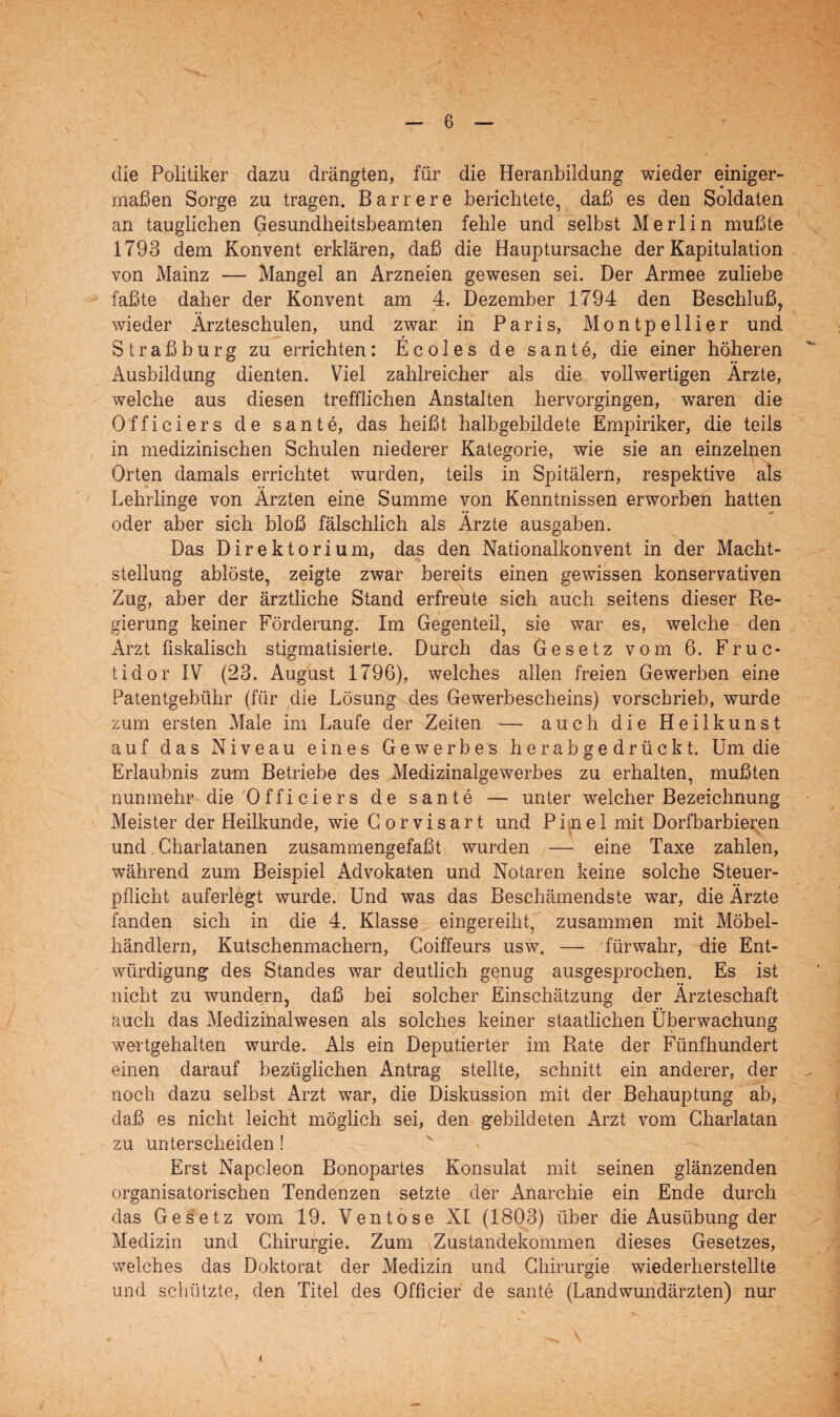 die Politiker dazu drängten, für die Heranbildung wieder einiger¬ maßen Sorge zu tragen. Barr er e berichtete, daß es den Soldaten an tauglichen Gesundheitsbeamten fehle und selbst Merlin mußte 1793 dem Konvent erklären, daß die Hauptursache der Kapitulation von Mainz — Mangel an Arzneien gewesen sei. Der Armee zuliebe faßte daher der Konvent am 4. Dezember 1794 den Beschluß, wieder Ärzteschulen, und zwar in Paris, Montpellier und Straßburg zu errichten: Ecoles de sante, die einer höheren Ausbildung dienten. Viel zahlreicher als die vollwertigen Ärzte, welche aus diesen trefflichen Anstalten hervorgingen, waren die Officiers de sante, das heißt halbgebildete Empiriker, die teils in medizinischen Schulen niederer Kategorie, wie sie an einzelnen Orten damals errichtet wurden, teils in Spitälern, respektive als Lehrlinge von Ärzten eine Summe von Kenntnissen erworben hatten oder aber sich bloß fälschlich als Ärzte ausgaben. Das Direktorium, das den Nationalkonvent in der Macht¬ stellung ablöste, zeigte zwar bereits einen gewissen konservativen Zug, aber der ärztliche Stand erfreute sich auch seitens dieser Re¬ gierung keiner Förderung. Im Gegenteil, sie war es, welche den Arzt fiskalisch stigmatisierte. Durch das Gesetz vom 6. Fruc¬ tidor IV (23. August 1796), welches allen freien Gewerben eine Patentgebühr (für die Lösung des Gewerbescheins) vorschrieb, wurde zum ersten Male im Laufe der Zeiten — auch die Heilkunst auf das Niveau eines Gewerbes herabgedrückt. Um die Erlaubnis zum Betriebe des Medizinalgewerbes zu erhalten, mußten nunmehr die Officiers de sante — unter welcher Bezeichnung Meister der Heilkunde, wie Gorvisart und Pinel mit Dorfbarbieren und Charlatanen zusammengefaßt wurden — eine Taxe zahlen, während zum Beispiel Advokaten und Notaren keine solche Steuer¬ pflicht auferlegt wurde. Und was das Beschämendste war, die Ärzte fanden sich in die 4. Klasse eingereiht, zusammen mit Möbel¬ händlern, Kutschenmachern, Coiffeurs usw. — fürwahr, die Ent¬ würdigung des Standes war deutlich genug ausgesprochen. Es ist nicht zu wundern, daß bei solcher Einschätzung der Ärzteschaft auch das Medizinalwesen als solches keiner staatlichen Überwachung wertgehalten wurde. Als ein Deputierter im Rate der Fünfhundert einen darauf bezüglichen Antrag stellte, schnitt ein anderer, der noch dazu selbst Arzt war, die Diskussion mit der Behauptung ab, daß es nicht leicht möglich sei, den gebildeten Arzt vom Charlatan zu unterscheiden! Erst Napoleon Bonopartes Konsulat mit seinen glänzenden organisatorischen Tendenzen setzte der Anarchie ein Ende durch das Gesetz vom 19. Ventose XI (1803) über die Ausübung der Medizin und Chirurgie. Zum Zustandekommen dieses Gesetzes, welches das Doktorat der Medizin und Chirurgie wiederherstellte und schützte, den Titel des Officier de sante (Landwundärzten) nur