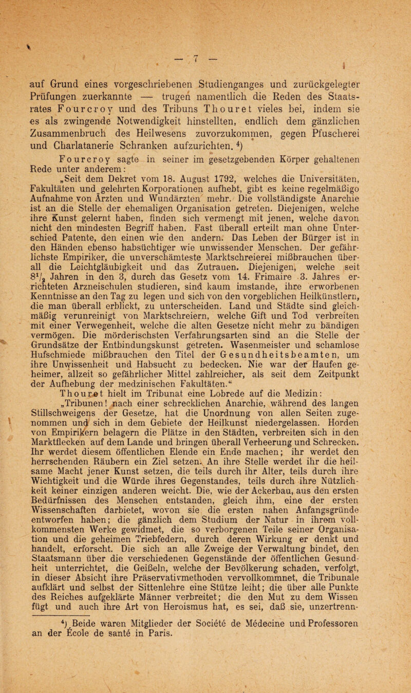 auf Grund eines vorgeschriebenen Studienganges und zurückgelegter Prüfungen zuerkannte — trugen namentlich die Reden des Staats¬ rates Fourc-roy und des Tribuns Thouret vieles bei, indem sie es als zwingende Notwendigkeit hinstellten, endlich dem gänzlichen Zusammenbruch des Heilwesens zuvorzukommen, gegen Pfuscherei und Gharlatanerie Schranken aufzurichten. 4) Fourcroy sagte in seiner im gesetzgebenden Körper gehaltenen Rede unter anderem: „Seit dem Dekret vom 18. August 1792, welches die Universitäten, Fakultäten und gelehrten Korporationen aufhebt, gibt es keine regelmäßigo Aufnahme von Ärzten und Wundärzten mehr. Die vollständigste Anarchie ist an die Stelle der ehemaligen Organisation getreten. Diejenigen, welche ihre Kunst gelernt haben, finden sich vermengt mit jenen, welche davon nicht den mindesten Begriff haben. Fast überall erteilt man ohne Unter¬ schied Patente, den einen wie den andern. Das Leben der Bürger ist in den Händen ebenso habsüchtiger wie unwissender Menschen. Der gefähr¬ lichste Empiriker, die unverschämteste Marktschreierei mißbrauchen über¬ all die Leichtgläubigkeit und das Zutrauen. Diejenigen, welche seit 81fi Jahren in den 3, durch das Gesetz vom 14. Frimaire 3. Jahres er¬ richteten Arzneischulen studieren, sind kaum imstande, ihre erworbenen Kenntnisse an den Tag zu legen und sich von den vorgeblichen Heilkünstlern, die man überall erblickt, zu unterscheiden. Land und Städte sind gleich¬ mäßig verunreinigt von Marktschreiern, welche Gift und Tod verbreiten mit einer Verwegenheit, welche die alten Gesetze nicht mehr zu bändigen vermögen. Die mörderischsten Verfahrungsarten sind an die Stelle der Grundsätze der Entbindungskunst getreten. Wasenmeister und schamlose Hufschmiede mißbrauchen den Titel der Gesundheitsbeamten, um ihre Unwissenheit und Habsucht zu bedecken. Nie war der Haufen ge¬ heimer, allzeit so gefährlicher Mittel zahlreicher, als seit dem Zeitpunkt der Aufhebung der medzinischen Fakultäten.“ Thouret hielt im Tribunat eine Lobrede auf die Medizin: „Tribunen! nach einer schrecklichen Anarchie, während des langen Stillschweigens der Gesetze, hat die Unordnung von allen Seiten zuge¬ nommen und sich in dem Gebiete der Heilkunst niedergelassen. Horden von Empirikern belagern die Plätze in den Städten, verbreiten sich in den Marktflecken auf dem Lande und bringen überall Verheerung und Schrecken. Ihr werdet diesem öffentlichen Elende ein Ende machen; ihr werdet den herrschenden Räubern ein Ziel setzen. An ihre Stelle werdet ihr die heil¬ same Macht jener Kunst setzen, die teils durch ihr Alter, teils durch ihre Wichtigkeit und die Würde ihres Gegenstandes, teils durch ihre Nützlich¬ keit keiner einzigen anderen weicht. Die, wie der Ackerbau, aus den ersten Bedürfnissen des Menschen entstanden, gleich ihm, eine der ersten Wissenschaften darbietet, wovon sie die ersten nahen Anfangsgründe entworfen haben; die gänzlich dem Studium der Natur in ihrem voll¬ kommensten Werke gewidmet, die so verborgenen Teile seiner Organisa¬ tion und die geheimen Triebfedern, durch deren Wirkung er denkt und handelt, erforscht. Die sich an alle Zweige der Verwaltung bindet, den Staatsmann über die verschiedenen Gegenstände der öffentlichen Gesund¬ heit unterrichtet, die Geißeln, welche der Bevölkerung schaden, verfolgt, in dieser Absicht ihre Präservativmethoden vervollkommnet, die Tribunale aufklärt und selbst der Sittenlehre eine Stütze leiht; die über alle Punkte des Reiches aufgeklärte Männer verbreitet; die den Mut zu dem Wissen fügt und auch ihre Art von Heroismus hat, es sei, daß sie, unzertrenn- 4UBeide waren Mitglieder der Societe de Medecine und Professoren an der Ecole de sante in Paris.