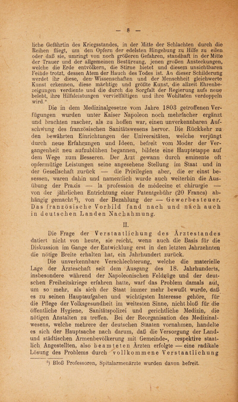 liehe Gefährtin des Kriegsstandes, in der Mitte der Schlachten durch die Reihen fliegt, um den Opfern der edelsten Hingebung zu Hilfe zu eilen oder daß sie, umringt von noch größeren Gefahren, standhaft in der Mitte der Trauer und der allgemeinen Bestürzung, jenen großen Ansteckungen, welche die Erde entvölkern, die Stirne bietet und diesem unsichtbaren Feinde trotzt, dessen Atem der Hauch des Todes ist. An dieser Schilderung werdet ihr diese, den Wissenschaften und der Menschheit gleichwerte Kunst erkennen, diese mächtige und größte Kunst, die allzeit Ehrenbe¬ zeigungen verdiente und die durch die Sorgfalt der Regierung aufs neue belebt, ihre Hilfsleistungen vervielfältigen und ihre Wohltaten verdoppeln wird.“ Die in dem Medizinalgesetze vom Jahre 1803 getroffenen Ver¬ fügungen wurden unter Kaiser Napoleon noch mehrfacher ergänzt und brachten rascher, als zu hoffen war, einen unverkennbaren Auf¬ schwung des französischen Sanitätswesens hervor. Die Rückkehr zu den bewährten Einrichtungen der Universitäten, welche verjüngt durch neue Erfahrungen und Ideen, befreit vom Moder der Ver¬ gangenheit neu aufzublühen begannen, bildete eine Hauptetappe auf dem Wege zum Besseren. Der Arzt gewann durch eminente oft opfermütige Leistungen seine angesehene Stellung im Staat und in der Gesellschaft zurück — die Privilegien aber, die er einst be¬ sessen, waren dahin und namentlich wurde auch weiterhin die Aus¬ übung der Praxis — la profession de medecine et Chirurgie — von der jährlichen Entrichtung einer Patentgebühr (20 Francs) ab¬ hängig gemacht5), von der Bezahlung der — Gewerbesteuer, Das französische Vorbild fand nach und nach auch in deutschen Landen Nachahmung. II. Die Frage der Verstaatlichung des Ärztestandes datiert nicht von heute, sie reicht, wenn auch die Basis für die Diskussion im Gange der Entwicklung erst in den letzten Jahrzehnten die nötige Breite erhalten hat, ein Jahrhundert zurück. Die unverkennbare Verschlechterung, welche die materielle Lage der Ärzteschaft seit dem Ausgang des 18. Jahrhunderts, insbesondere während der Napoleonischen Feldzüge und der deut¬ schen Freiheitskriege erfahren hatte, warf das Problem damals aut, um so mehr, als sich der Staat immer mehr bewußt wurde, daß es zu seinen Hauptaufgaben und wichtigsten Interesse gehöre, für die Pflege der Volksgesundheit im weitesten Sinne, nicht bloß für die öffentliche Hygiene, Sanitätspolizei und gerichtliche Medizin, die nötigen Anstalten zu treffen. Bei der Reorganisation des Medizinal¬ wesens, welche mehrere der deutschen Staaten Vornahmen, handelte es sich der Hauptsache nach darum, daß die Versorgung der Land- und städtischen Armenbevölkerung mit Gemeinde-, respektive staat¬ lich Angestellten, also beamteten Ärzten erfolgte — eine radikale Lösung des Problems durch vollkommene Verstaatlichung 5) Bloß Professoren, Spitalarmenärzte wurden davon befreit.