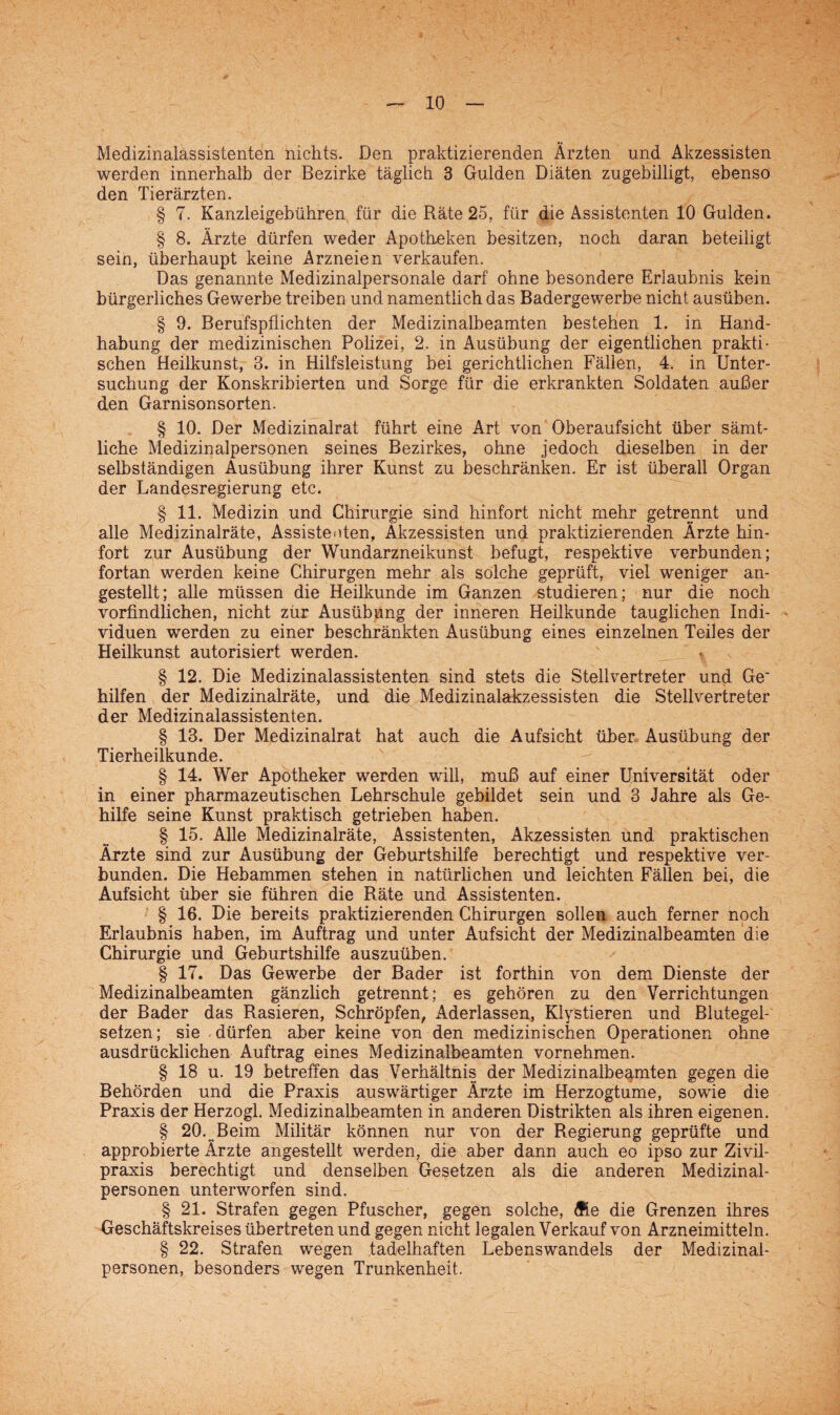 Medizinalassistenten nichts. Den praktizierenden Ärzten und Akzessisten werden innerhalb der Bezirke täglich 3 Gulden Diäten zugebilligt, ebenso den Tierärzten. § 7. Kanzleigebühren für die Räte 25, für die Assistenten 10 Gulden. § 8. Ärzte dürfen weder Apotheken besitzen, noch daran beteiligt sein, überhaupt keine Arzneien verkaufen. Das genannte Medizinalpersonale darf ohne besondere Erlaubnis kein bürgerliches Gewerbe treiben und namentlich das Badergewerbe nicht ausüben. § 9. Berufspflichten der Medizinalbeamten bestehen 1. in Hand¬ habung der medizinischen Polizei, 2. in Ausübung der eigentlichen prakti¬ schen Heilkunst, 3. in Hilfsleistung bei gerichtlichen Fällen, 4. in Unter¬ suchung der Konskribierten und Sorge für die erkrankten Soldaten außer den Garnisonsorten. § 10. Der Medizinalrat führt eine Art von Oberaufsicht über sämt¬ liche Medizinalpersonen seines Bezirkes, ohne jedoch dieselben in der selbständigen Ausübung ihrer Kunst zu beschränken. Er ist überall Organ der Landesregierung etc. § 11. Medizin und Chirurgie sind hinfort nicht mehr getrennt und alle Medizinalräte, Assistenten, Akzessisten und praktizierenden Ärzte hin¬ fort zur Ausübung der Wundarzneikunst befugt, respektive verbunden; fortan werden keine Chirurgen mehr als solche geprüft, viel weniger an¬ gestellt; alle müssen die Heilkunde im Ganzen studieren; nur die noch vorfindlichen, nicht zur Ausübung der inneren Heilkunde tauglichen Indi¬ viduen werden zu einer beschränkten Ausübung eines einzelnen Teiles der Heilkunst autorisiert werden. * § 12. Die Medizinalassistenten sind stets die Stellvertreter und Ge' hilfen der Medizinalräte, und die Medizinalakzessisten die Stellvertreter der Medizinalassistenten. § 13. Der Medizinalrat hat auch die Aufsicht über Ausübung der Tierheilkunde. § 14. Wer Apotheker werden will, muß auf einer Universität oder in einer pharmazeutischen Lehrschule gebildet sein und 3 Jahre als Ge¬ hilfe seine Kunst praktisch getrieben haben. § 15. Alle Medizinalräte, Assistenten, Akzessisten und praktischen Ärzte sind zur Ausübung der Geburtshilfe berechtigt und respektive ver¬ bunden. Die Hebammen stehen in natürlichen und leichten Fällen bei, die Aufsicht über sie führen die Räte und Assistenten. § 16. Die bereits praktizierenden Chirurgen sollen auch ferner noch Erlaubnis haben, im Auftrag und unter Aufsicht der Medizinalbeamten die Chirurgie und Geburtshilfe auszuüben. § 17. Das Gewerbe der Bader ist forthin von dem Dienste der Medizinalbeamten gänzlich getrennt; es gehören zu den Verrichtungen der Bader das Rasieren, Schröpfen, Aderlässen, Klystieren und Blutegel- sefzen; sie dürfen aber keine von den medizinischen Operationen ohne ausdrücklichen Auftrag eines Medizinalbeamten vornehmen. § 18 u. 19 betreffen das Verhältnis der Medizinalbeamten gegen die Behörden und die Praxis auswärtiger Ärzte im Herzogtume, sowie die Praxis der Herzogl. Medizinalbeamten in anderen Distrikten als ihren eigenen. § 20. Beim Militär können nur von der Regierung geprüfte und approbierte Ärzte angestellt werden, die aber dann auch eo ipso zur Zivil¬ praxis berechtigt und denselben Gesetzen als die anderen Medizinal¬ personen unterworfen sind. § 21. Strafen gegen Pfuscher, gegen solche, ffi.e die Grenzen ihres Geschäftskreises übertreten und gegen nicht legalen Verkauf von Arzneimitteln. § 22. Strafen wegen .tadelhaften Lebenswandels der Medizinal¬ personen, besonders wegen Trunkenheit.