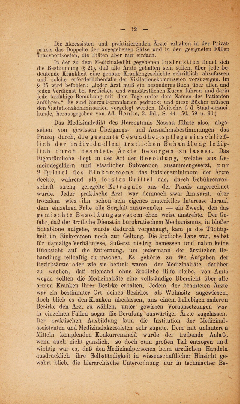 Die Akzessisten und praktizierenden Ärzte erhalten in der Privat¬ praxis das Doppelte der angegebenen Sätze und in den geeigneten Fällen Transportkosten, die Diäten aber nur einfach. In der zu dem Medizinaledikt gegebenen Instruktion findet sich die Bestimmung (§ 21), daß alle Ärzte gehalten sein sollen, über jede be¬ deutende Krankheit eine genaue Krankengeschichte schriftlich abzufassen und solche erforderlichenfalls der Visitationskommission vorzuzeigen. Im § 35 wird befohlen: „Jeder Arzt muß ein besonderes Buch über allen und jeden Verdienst bei ärztlichen und wundärztlichen Kuren führen und darin jede taxfähige Bemühung mit dem Tage unter dem Namen-des Patienten anführen.“ Es sind hierzu Formularien gedruckt und diese Bücher müssen den Visitationskommissarien vorgelegt werden. (Zeitschr. f. d. Staatsarznei¬ kunde, herausgegeben von Ad. Henke, 2. Bd., S. 44—50, 59 u. 60.) Das Medizinaledikt des Herzogtums Nassau führte also, abge¬ sehen von gewissen Übergangs- und Ausnahmsbestimmungen das Prinzip durch, die gesamte Gesundheitspflege einschließ¬ lich der individuellen ärztlichen Behandlung ledig¬ lich durch beamtete Ärzte besorgen zu lassen. Das Eigentümliche liegt in der Art der Besoldung, welche aus Ge¬ meindegeldern und staatlicher Subvention zusammengesetzt, nur 2 Drittel des Einkommens das Existenzminimum der Ärzte deckte, während als letztes Drittel das, durch Gebührenvor¬ schrift streng geregelte Erträgnis aus der Praxis angerechnet wurde. Jeder praktische Arzt war demnach zwar Amtsarzt, aber trotzdem wies ihn schon sein eigenes materielles Interesse darauf, dem einzelnen Falle alle Sorgfalt zuzuwenden — ein Zweck, den das gemischte Besoldüngssystem eben weise anstrebte. Der Ge¬ fahr, daß der ärztliche Dienst in bürokratischem Mechanismus, in bloßer Schablone aufgehe, wurde dadurch vorgebeugt, kam ja die Tüchtig¬ keit im Einkommen noch zur Geltung. Die ärztliche Taxe war, selbst für damalige Verhältnisse, äußerst niedrig bemessen und nahm keine Rücksicht auf die Entfernung, um jedermann der ärztlichen Be¬ handlung teilhaftig zu machen. Es gehörte zu den Aufgaben der Bezirksärzte oder wie sie betitelt waren, der Medizinalräte, darüber zu wachen, daß niemand ohne ärztliche Hilfe bleibe, von Amts wegen sollten die Medizinalräte eine vollständige Übersicht über alle armen Kranken ihrer Bezirke erhalten. Jedem der beamteten Ärzte war ein bestimmter Ort seines Bezirkes als Wohnsitz zugewiesen, doch blieb es den Kranken überlassen, aus einem beliebigen anderen Bezirke den Arzt zu wählen, unter gewissen Voraussetzungen war in einzelnen Fällen sogar die Berufung auswärtiger Ärzte zugelassen. Der praktischen Ausbildung kam die Institution der Medizinal- assistenten und Medizinalakzessisten sehr zugute. Dem mit unlautere n. Mitteln kämpfenden Konkurrenzneid wurde der treibende Anlaß, wenn auch nicht gänzlich, so doch zum großen Teil entzogen und wichtig war es, daß den Medizinalpersonen beim ärztlichen Handeln ausdrücklich ihre Selbständigkeit in wissenschaftlicher Hinsicht ge¬ wahrt blieb, die hierarchische Unterordnung nur in technischer Be-