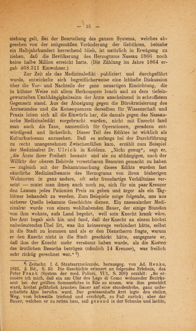 zieliung galt. Bei der Beurteilung des ganzen Systems, welches ab¬ gesehen von der zeitgemäßen Veränderung der Gebühren, beinahe ein Halbjahrhundert herrschend blieb, ist natürlich in Erwägung zu ziehen, daß die Bevölkerung des Herzogtums Nassau 1866 noch keine halbe Million erreicht hatte. (Die Zählung im Jahre 1864 er¬ gab 468.311 Einwohner.) Zur Zeit als das Medizinaledikt publiziert und durchgeführt wurde, entwickelte sich begreiflicherweise eine lebhafte Diskussion über die Vor- und Nachteile der ganz neuartigen Einrichtung, die in kühner Weise mit allem Herkommen brach und zu dem tiefein¬ gewurzelten Unabhängigkeitssinn der Ärzte anscheinend in schroffstem Gegensatz stand. Aus der Abneigung gegen die Bürokratisierung des Ärztestandes und die Konsequenzen derselben für Wissenschaft und Praxis leiten sich all die Einwürfe her, die damals gegen das Nassau- isehe Medizinaledikt vorgebracht wurden, nicht mit Unrecht fand man auch die Taxe, namentlich für Operationen, geradezu ent¬ würdigend und lächerlich. Dieser Teil des Ediktes ist wirklich als Kulturkuriosum anzusehen. Daß es anfangs bei der Durchführung zu recht unangenehmen Zwischenfällen, kam, erzählt zum Beispiel der Medizinalrat Dr. Ulrich in Koblenz. „Nicht genug“, sagt er, „die Ärzte ihrer Freiheit beraubt und sie zu abhängigen, nach der Willkür der oberen Behörde versetzbaren Beamten gemacht zu haben — zugleich mit der Bekanntmachung dieses Edikts wurden fast sämtliche Medizinalbeamte des Herzogtums von ihren bisherigen Wohnorten in ganz andere, oft sehr fremdartige Verhältnisse ver¬ setzt — mutet man ihnen auch noch zu, sich für ein paar Kreuzer den Launen jedes Patienten Preis zu geben und ärger als ein Täg- löhner behandelt zu werden. Zum Beispiele möge folgende, uns aus sicherer Quelle bekannte Geschichte dienen. Ein nassauischer Medi¬ zinalrat wurde von einem wohlhabenden Bauer, der einige Stunden von ihm wohnte, aufs Land begehrt, weil sein* Knecht krank wäre. Der Arzt begab sich hin und fand, daß der Knecht an einem höchst unbedeutenden Übel litt, was ihn keineswegs verhindert hätte, selbst in die Stadt zu kommen und als er den Dienstherrn fragte, warum er den Knecht nicht in die Stadt geschickt hätte, entgegnete er, daß ihm der Knecht mehr versäumt haben wurde, als die Kosten des ärztlichen Besuchs betrügen (nämlich 14 Kreuzer), was freilich sehr richtig gerechnet war. “ 6) ^ Zeitschr; f. d. Staatsarzneikunde, herausgeg. von Ad. Henke, 1821, 2. Bd., S. 53. Die Geschichte erinnert an folgendes Erlebnis, das Peter Frank (System der med. Polizei, VI/1, S. 208) erzählt: „So er¬ innere ich mich, daß ein am Ufer des Lago di Como wohnender Bezirks¬ arzt bei der größten Sommerhitze in Eile zu einem, wie ihm gemeldet ward, höchst gefährlich kranken Bauer auf eine stundenhohe, ganz unbe- schattete Alpe berufen ward. Der gewissenhafte Arzt legte den steilen Weg, vom Schweiße triefend und erschöpft, zu Fuß zurück; aber der Bauer, welchen er zu retten kam, saß gesund in der Schenke und lachte,