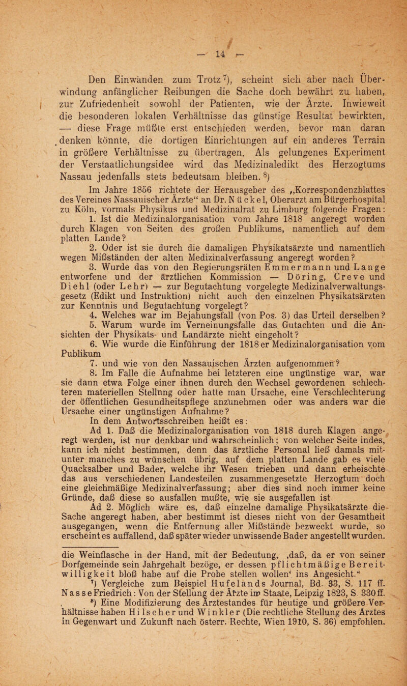 Den Einwänden zum Trotz* * * 7), scheint sich aber nach Über¬ windung anfänglicher Reibungen die Sache doch bewährt zu haben, zur Zufriedenheit sowohl der Patienten, wie der Ärzte. Inwieweit die besonderen lokalen Verhältnisse das günstige Resultat bewirkten, — diese Frage müßte erst entschieden werden, bevor man daran denken könnte, die dortigen Einrichtungen auf ein anderes Terrain in größere Verhältnisse zu übertragen. Als gelungenes Experiment der Verstaatlichungsidee wird das Medizinaledikt des Herzogtums Nassau jedenfalls stets bedeutsam bleiben. 8) Im Jahre 1856 richtete der Herausgeber des ,,Korrespondenzblattes des Vereines Nassauischer Ärzte“ an Dr. Nückel, Oberarzt am Bürgerhospital zu Köln, vormals Physikus und Medizinalrat zu Limburg folgende Fragen: 1. Ist die Medizinalorganisation vom Jahre 1818 angeregt worden durch Klagen von Seiten des großen Publikums, namentlich auf dem platten Lande? 2. Oder ist sie durch die damaligen Physikatsärzte und namentlich wegen Mißständen der alten Medizinalverfassung angeregt worden? 3. Wurde das von den Regierungsräten E m m e r m a n n und L a n g e entworfene und der ärztlichen Kommission — Döring, Creve und D i e h 1 (oder Lehr) — zur Begutachtung vorgelegte Medizinalverwaltungs¬ gesetz (Edikt und Instruktion) nicht auch den einzelnen Physikatsärzten zur Kenntnis und Begutachtung vorgelegt? 4. Welches war im Bejahungsfall (von Pos. 3) das Urteil derselben? 5. Warum wurde im Verneinungsfalle das Gutachten und die An¬ sichten der Physikats- und Landärzte nicht eingeholt? 6. Wie wurde die Einführung der 1818 er Medizinalorganisation vom Publikum 7. und wie von den Nassauischen Ärzten aufgenommen? 8. Im Falle die Aufnahme bei letzteren eine ungünstige war, war sie dann etwa Folge einer ihnen durch den Wechsel gewordenen schlech¬ teren materiellen Stellnng oder hatte man Ursache, eine Verschlechterung der öffentlichen Gesundheitspflege anzünehmen oder was anders war die Ursache einer ungünstigen Aufnahme? In dem Antwortsschreiben heißt es: Ad 1. Daß die Medizinalorganisation von 1818 durch Klagen ange¬ regt werden, ist nur denkbar und wahrscheinlich; von welcher Seite indes, kann ich nicht bestimmen, denn das ärztliche Personal ließ damals mit¬ unter manches zu wünschen übrig, auf dem platten Lande gab es viele Quacksalber und Bader, welche ihr Wesen trieben und dann erheischte das aus verschiedenen Landesteilen zusammengesetzte Herzogtum doch eine gleichmäßige Medizinalverfassung; aber dies sind noch immer keine Gründe, daß diese so ausfallen mußte, wie sie ausgefallen ist Äd 2. Möglich wäre es, daß einzelne damalige Physikatsärzte die- Sache angeregt haben, aber bestimmt ist dieses nicht von der Gesamtheit ausgegangen, wenn die Entfernung aller Mißstände bezweckt wurde, so erscheint es auffallend, daß später wieder unwissende Bader angestellt wurden. die Weinflasche in der Hand, mit der Bedeutung, ,daß, da er von seiner Dorfgemeinde sein Jahrgehalt bezöge, er dessen pflichtmäßige Bereit¬ willigkeit bloß habe auf die Probe stellen wollen* ins Angesicht.“ 7) Vergleiche zum Beispiel Hufelands Journal, Bd. 33, S. 117 ff. N a s s e Friedrich: Von der Stellung der Ätzte in? Staate, Leipzig 1823, S. 330 ff. 8) Eine Modifizierung des Ärztestandes für heutige und größere Ver¬ hältnisse haben H i 1 s c h e r und Winkler (Die rechtliche Stellung des Arztes in Gegenwart und Zukunft nach österr. Rechte, Wien 1910, S. 36) empfohlen.