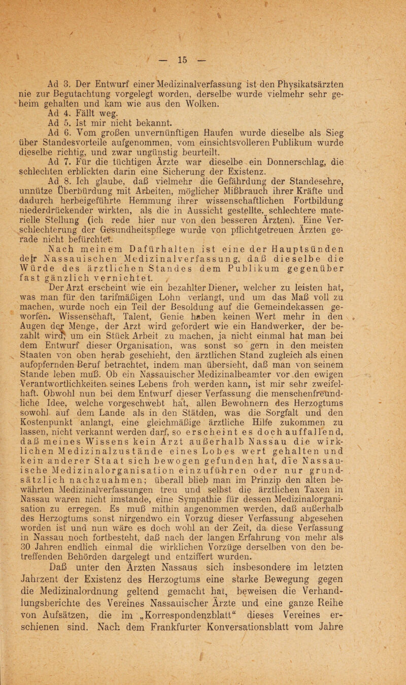 Ad 3. Der Entwurf einer Medizinalverfassung ist den Physikatsärzten nie zur Begutachtung vorgelegt worden, derselbe wurde vielmehr sehr ge¬ heim gehalten und kam wie aus den Wolken. Ad 4. Fällt weg. Ad 5. Ist mir nicht bekannt. Ad 6. Vom großen unvernünftigen Haufen wurde dieselbe als Sieg über Standesvorteile aufgenommen, vom einsichts volleren Publikum wurde dieselbe richtig, und zwar ungünstig beurteilt. Ad 7. Für die tüchtigen Ärzte war dieselbe ein Donnerschlag, die schlechten erblickten darin eine Sicherung der Existenz. Ad 8. Ich glaube, daß vielmehr die Gefährdung der Standesehre, unnütze Überbürdung mit Arbeiten, möglicher Mißbrauch ihrer Kräfte und dadurch herbeigeführte Hemmung ihrer wissenschaftlichen Fortbildung niederdrückender wirkten, als die in Aussicht gestellte, schlechtere mate¬ rielle Stellung (ich rede hier nur von den besseren Ärzten). Eine Ver¬ schlechterung der Gesundheitspflege wurde von pflichtgetreuen Ärzten ge¬ rade nicht befürchtet. Nach meinem Dafürhalten ist eine der Hauptsünden de |r Nassauisehen Medizinalverfassung, daß dieselbe die Würde des ärztlichen Standes dem Publikum gegenüber fast gänzlich vernichtet. Der Arzt erscheint wie ein bezahlter Diener, welcher zu leisten hat, was man für den tarifmäßigen Lohn verlangt, und um das Maß voll zu machen, wurde noch ein Teil der Besoldung auf die Gemeindekassen ge¬ worfen. Wissenschaft, Talent, Genie haben keinen Wert mehr in den Augen dqr Menge, der Arzt wird gefordert wie ein Handwerker, der be¬ zahlt wird) um ein Stück Arbeit zu machen, ja nicht einmal hat man bei dem Entwurf dieser Organisation, was sonst so gern in den meisten Staaten von oben herab geschieht, den ärztlichen Stand zugleich als einen aufopfernden Beruf betrachtet, indem man übersieht, daß man von seinem Stande leben muß. Ob ein Nassauischer Medizinalbeamter vor den ewigen Verantwortlichkeiten seines Lebens froh werden kann, ist mir sehr zweifel¬ haft. Obwohl nun bei dem Entwurf dieser Verfassung die menschenfreund¬ liche Idee, welche vorgeschwebt hat, allen Bewohnern des Herzogtums sowohl auf dem Lande als in den Stätden, was die Sorgfalt und den Kostenpunkt anlangt, eine gleichmäßige ärztliche Hilfe zukommen zu lassen, nicht verkannt werden darf, so erscheint es doch auffallend, daß meines Wissens kein Arzt außerhalb Nassau die wirk¬ lichen Medizinalzustände eines Lobes wert gehalten und kein anderer Staat sich bewogen gefunden hat, die Nassau- ische Medizinalorganisation einz uführen oder nur grund¬ sätzlich nachzuahmen; überall blieb man im Prinzip den alten be¬ währten Medizinalverfassungen treu und selbst die ärztlichen Taxen in Nassau waren nicht imstande, eine Sympathie für dessen Medizinalorgani¬ sation zu erregen. Es muß mithin angenommen werden, daß außerhalb des Herzogtums sonst nirgendwo ein Vorzug dieser Verfassung abgesehen worden ist und nun wäre es doch wohl an der Zeit, da diese Verfassung in Nassau noch fortbesteht, daß nach der langen Erfahrung von mehr als 30 Jahren endlich einmal die wirklichen Vorzüge derselben von den be¬ treffenden Behörden dargplegt und entziffert wurden. Daß unter den Ärzten Nassaus sich insbesondere im letzten Jahrzent der Existenz des Herzogtums eine starke Bewegung gegen die Medizinalordnung geltend gemacht hat, beweisen die Verhand¬ lungsberichte des Vereines Nassauischer Ärzte und eine ganze Reihe von Aufsätzen, die im „Korrespondenzblatt“ dieses Vereines er¬ schienen sind. Nach dem Frankfurter Konversationsblatt vom Jahre