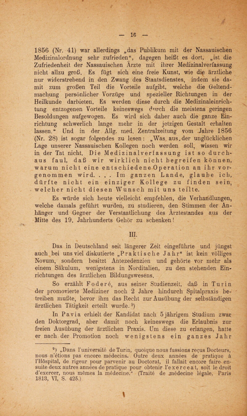 1856 (Nr. 41) war allerdings „das Publikum mit der Nassauischen Medizinalordnung sehr zufrieden“, dagegen heißt es dort, „ist die Zufriedenheit der Nassauischen Ärzte mit ihrer Medizinalverfassung nicht allzu groß. Es fügt sich eine freie Kunst, wie die ärztliche nur widerstrebend in den Zwang des Staatsdienstes, indem sie da¬ mit zum großen Teil die Vorteile aufgibt, welche die Geltend¬ machung persönlicher Vorzüge und spezieller Richtungen in der Heilkunde darbieten. Es werden diese durch die Medizinaleinrich¬ tung entzogenen Vorteile keineswegs durch die meistens geringen Besoldungen aufgewogen. Es wird sich daher auch die ganze Ein¬ richtung schwerlich lange mehr in der jetzigen Gestalt erhalten lassen.“ Und in der Allg. med. Zentralzeitung vom Jahre 1856 (Nr. 28) ist sogar folgendes zu lesen: „Wasgaus.der unglücklichen Lage unserer Nassauischen Kollegen noch werden soll, wissen wir in der Tat nicht. Die Medizinalverfassung ist so durch¬ aus faul, daß wir wirklich nicht begreifen können, warum nicht eine entschiedene Operation an ihr vor¬ genommen wird. . . . Im ganzen Lande, glaube ich, dürfte nicht ein einziger Kollege zu finden sein, welcher nicht diesen Wunsch mit uns teilte. Es würde sich heute vielleicht empfehlen, die Verhandlungen, welche damals geführt wurden, zu studieren, den Stimmen der An¬ hänger und Gegner der Verstaatlichung des Ärztestandes aus der Mitte des 19. Jahrhunderts Gehör zu schenken! III. Das in Deutschland seit längerer Zeit eingeführte und jüngst auch bei uns viel diskutierte „Praktische Jahr“ ist kein völliges Novum, sondern besitzt Antezedenzien und gehörte vor mehr als einem Säkulum, wenigstens in Norditalien, zu den stehenden Ein¬ richtungen des ärztlichen Bildungswesens. So erzählt Födere, aus seiner Studienzeit, daß in Turin der promovierte Mediziner noch 2 Jahre hindurch Spitalpraxis be¬ treiben mußte, bevor ihm das Recht zur Ausübung der selbständigen ärztlichen Tätigkeit erteilt wurde. 9) In Pa via erhielt der Kandidat nach 5 jährigem Studium zwar den Doktorgrad, aber damit noch keineswegs die Erlaubnis zur freien Ausübung der ärztlichen Praxis. Um diese zu erlangen, hatte er nach der Promotion noch wenigstens ein ganzes Jahr 9) „Dans l’universite de Turin, quoique nous fussions recus Docteurs, nous n’etions pas encore medecins. Outre deux annees de pratique ä l’Höspital, de rigeur pour parvenir au Doctorat, il fallait encore faire en- suite deux autres annees de pratique pour obtenir l’exerceat, soit le droit d’exercer, nous niemes la m6decine.“ (Traite de medecine legale, Paris 1813, VI, S. 425.) 1