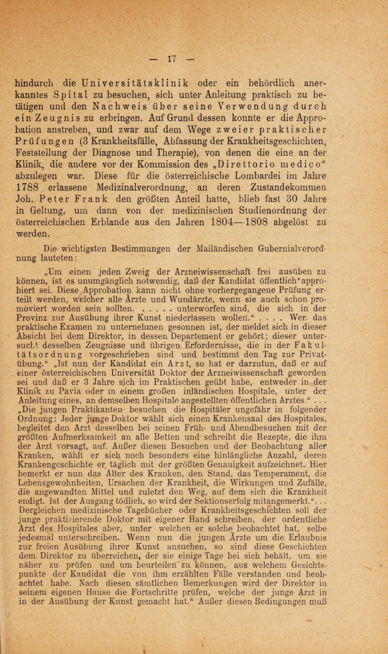 hindurch die Universitätsklinik oder ein behördlich aner¬ kanntes Spital zu besuchen, sich unter Anleitung praktisch zu be¬ tätigen und den Nachweis über seine Verwendung durch ein Zeugnis zu erbringen. Auf Grund dessen konnte er die Appro¬ bation anstreben, und zwar auf dem Wege zweier praktischer Prüfungen (3 Krankheitsfälle, Abfassung der Krankheitsgeschichten, Feststellung der Diagnose und Therapie), von denen die eine an der Klinik, die andere vor der Kommission des „Direttorio medico“ abzulegen war. Diese für die österreichische Lombardei im Jahre 1788 erlassene Medizinal Verordnung, an deren Zustandekommen Joh. Peter Frank den größten Anteil hatte, blieb fast 30 Jahre in Geltung, um dann von der medizinischen Studienordnung der österreichischen Erblande aus den Jahren 1804—1808 abgelöst zu werden. Die wichtigsten Bestimmungen der Mailändischen Gubernialverord- nung lauteten: „Um einen jeden Zweig der Arzneiwissenschaft frei ausüben zu können, ist es unumgänglich notwendig, daß der Kandidat öffentlich'appro¬ biert sei. Diese Approbation kann nicht ohne vorhergegangene Prüfung er¬ teilt werden, welcher alle Ärzte und Wundärzte, wenn sie auch schon pro¬ moviert worden sein sollten..unterworfen sind, die sich in der Provinz zur Ausübung ihrer Kunst niederlassen wollen.“ .... Wen das praktische Examen zu unternehmen gesonnen ist, der meldet sich in dieser Absicht bei dem Direktor, in dessen Departement er gehört; dieser unter¬ sucht desselben Zeugnisse und übrigen Erfordernisse, die in der Fakul¬ tätsordnung vorgeschrieben sind und bestimmt den Tag zur Privat¬ übung.“ „Ist nun der Kandidat ein Arzt, so hat er darzutun, daß er auf einer österreichischen Universität Doktor der Arzneiwissenschaft geworden sei und daß er 3 Jahre sich im Praktischen geübt habe, entweder in der Klinik zu Pavia oder m einem großen inländischen Hospitale, unter der Anleitung eines, an demselben Hospitale angestellten öffentlichen Arztes.“ .. . „Die jungen Praktikanten besuchen die Hospitäler ungefähr in folgender Ordnung: Jeder junge Doktor wählt sich einen Krankensaal des Hospitales, begleitet den Arzt desselben bei seinen Früh- und Abendbesuchen mit der größten Aufmerksamkeit an alle Betten und schreibt die Rezepte, die ihm der Arzt vorsagt, auf. Außer diesen Besuchen und der Beobachtung aller Kranken, wählt er sich noch besonders eine hinlängliche Anzahl, deren Krankengeschichte er täglich mit der größten Genauigkeit aufzeichnet. Hier bemerkt er nun das Alter des Kranken, den Stand, das Temperament, die Lebensgewohnheiten, Ursachen der Krankheit, die Wirkungen und Zufälle, die angewandten Mittel und zuletzt den Weg, auf dem sich die Krankheit endigt. Ist der Ausgang tödlich, so wird der Sektionserfolg mitangemerkt.“. . . Dergleichen medizinische Tagebücher oder Krankheitsgeschichten soll der junge praktizierende Doktor mit eigener Hand schreiben, der ordentliche Arzt des Hospitales aber, unter welchen er solche beobachtet hat, selbe jedesmal unterschreiben. Wenn nun die jungen Ärzte um die Erlaubnis zur freien Ausübung ihrer Kunst ansuchen, so sind diese Geschichten dem Direktor zu überreichen, der sie einige Tage bei sich behält, um sie näher zu prüfen und um beurteilen zu können, aus welchem Gesichts¬ punkte der Kandidat die von ihm erzählten Fälle verstanden und beob¬ achtet habe. Nach diesen sämtlichen Bemerkungen wird der Direktor in seinem eigenen Hause die Fortschritte prüfen, welche der junge Arzt in in der Ausübung der Kunst gemacht hat.“ Außer diesen Bedingungen muß