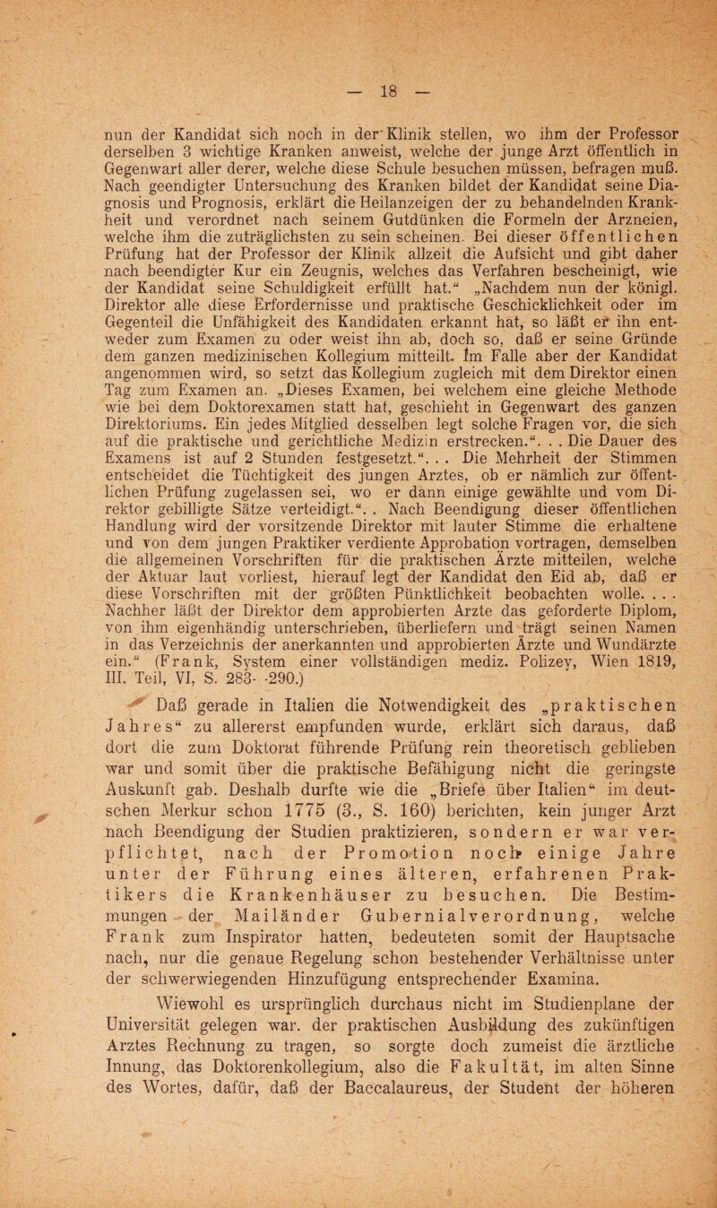 nun der Kandidat sich noch in der'Klinik stellen, wo ihm der Professor derselben 3 wichtige Kranken anweist, welche der junge Arzt öffentlich in Gegenwart aller derer, welche diese Schule besuchen müssen, befragen muß. Nach geendigter Untersuchung des Kranken bildet der Kandidat seine Dia- gnosis und Prognosis, erklärt die Heilanzeigen der zu behandelnden Krank¬ heit und verordnet nach seinem Gutdünken die Formeln der Arzneien, welche ihm die zuträglichsten zu sein scheinen. Bei dieser öffentlichen Prüfung hat der Professor der Klinik allzeit die Aufsicht und gibt daher nach beendigter Kur ein Zeugnis, welches das Verfahren bescheinigt, wie der Kandidat seine Schuldigkeit erfüllt hat.“ „Nachdem nun der königl. Direktor alle diese Erfordernisse und praktische Geschicklichkeit oder im Gegenteil die Unfähigkeit des Kandidaten erkannt hat, so läßt er ihn ent¬ weder zum Examen zu oder weist ihn ab, doch so, daß er seine Gründe dem ganzen medizinischen Kollegium mitteilt. Im Falle aber der Kandidat angenommen wird, so setzt das Kollegium zugleich mit dem Direktor einen Tag zum Examen an. „Dieses Examen, bei welchem eine gleiche Methode wie bei dem Doktorexamen statt hat, geschieht in Gegenwart des ganzen Direktoriums. Ein jedes Mitglied desselben legt solche Fragen vor, die sich auf die praktische und gerichtliche Medizin erstrecken.“. . . Die Dauer des Examens ist auf 2 Stunden festgesetzt.“. . . Die Mehrheit der Stimmen entscheidet die Tüchtigkeit des jungen Arztes, ob er nämlich zur öffent¬ lichen Prüfung zugelassen sei, wo er dann einige gewählte und vom Di¬ rektor gebilligte Sätze verteidigt.“. . Nach Beendigung dieser öffentlichen Handlung wird der Vorsitzende Direktor mit lauter Stimme die erhaltene und von dem jungen Praktiker verdiente Approbation vortragen, demselben die allgemeinen Vorschriften für die praktischen Ärzte mitteilen, welche der Aktuar laut vorliest, hierauf legt der Kandidat den Eid ab, daß er diese Vorschriften mit der größten Pünktlichkeit beobachten wolle. . . . Nachher läßt der Direktor dem approbierten Arzte das geforderte Diplom, von ihm eigenhändig unterschrieben, überliefern und .trägt seinen Namen in das Verzeichnis der anerkannten und approbierten Ärzte und Wundärzte ein.“ (Frank, System einer vollständigen mediz. Polizey, Wien 1819, III. Teil, VI, S. 283- -290.) ■* Daß gerade in Italien die Notwendigkeit des „praktischen Jahres“ zu allererst empfunden wurde, erklärt sich daraus, daß dort die zum Doktorat führende Prüfung rein theoretisch geblieben war und somit über die praktische Befähigung nicht die geringste Auskunft gab. Deshalb durfte wie die „Briefe über Italien“ im deut¬ schen Merkur schon 1775 (3., S. 160) berichten, kein junger Arzt nach Beendigung der Studien praktizieren, sondern er war ver¬ pflichtet, nach der Promotion noch einige Jahre unter der Führung eines älteren, erfahrenen Prak¬ tikers die Krankenhäuser zu besuchen. Die Bestim¬ mungen der Mailänder Gubernialverordnung, welche Frank zum Inspirator hatten, bedeuteten somit der Hauptsache nach, nur die genaue Regelung schon bestehender Verhältnisse unter der schwerwiegenden Hinzufügung entsprechender Examina. Wiewohl es ursprünglich durchaus nicht im Studienplane der Universität gelegen war. der praktischen Ausbildung des zukünftigen Arztes Rechnung zu tragen, so sorgte doch zumeist die ärztliche Innung, das Doktorenkollegium, also die Fakultät, im alten Sinne des Wortes, dafür, daß der Baccalaureus, der Student der höheren