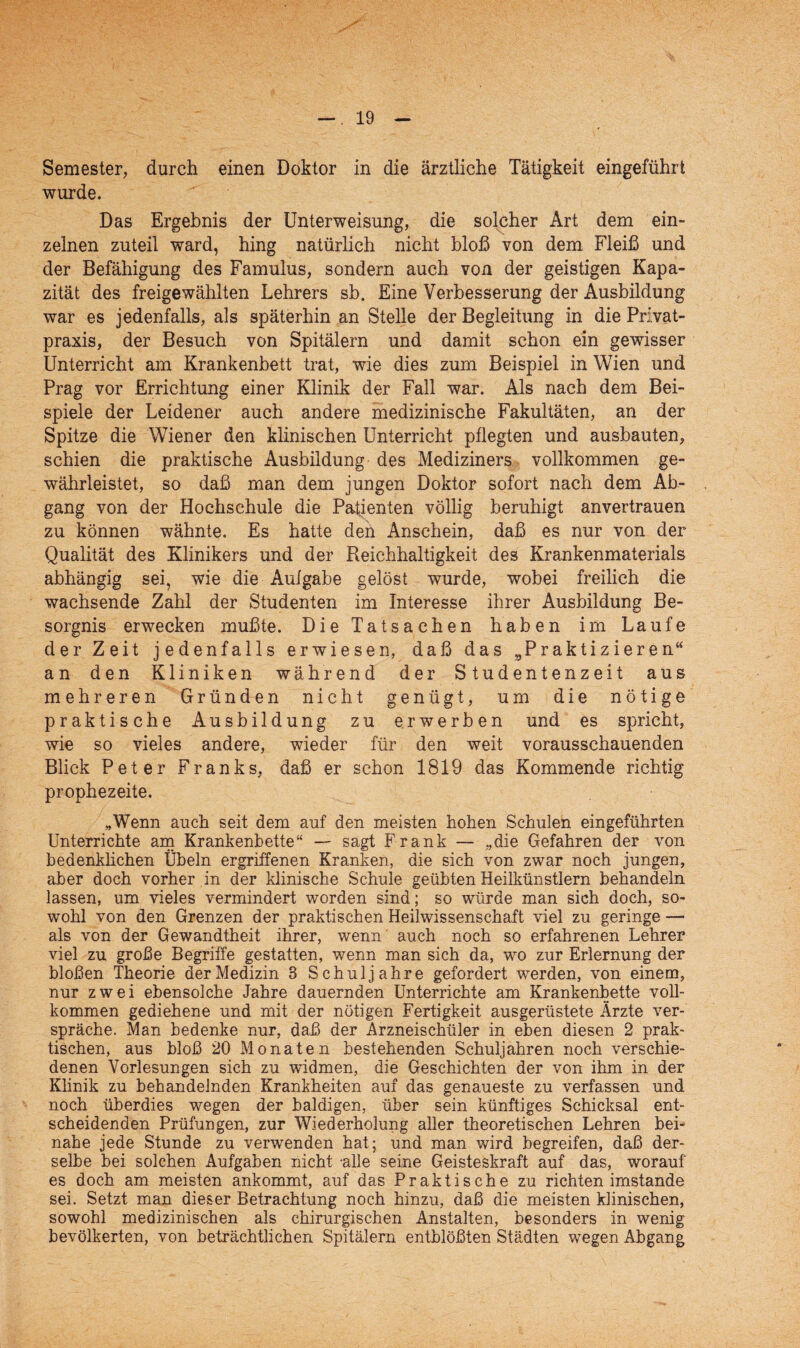Semester, durch einen Doktor in die ärztliche Tätigkeit eingeführt wurde. Das Ergebnis der Unterweisung, die solcher Art dem ein¬ zelnen zuteil ward, hing natürlich nicht bloß von dem Fleiß und der Befähigung des Famulus, sondern auch von der geistigen Kapa¬ zität des freigewählten Lehrers sb. Eine Verbesserung der Ausbildung war es jedenfalls, als späterhin an Stelle der Begleitung in die Privat¬ praxis, der Besuch von Spitälern und damit schon ein gewisser Unterricht am Krankenbett trat, wie dies zum Beispiel in Wien und Prag vor Errichtung einer Klinik der Fall war. Als nach dem Bei¬ spiele der Leidener auch andere medizinische Fakultäten, an der Spitze die Wiener den klinischen Unterricht pflegten und ausbauten, schien die praktische Ausbildung des Mediziners vollkommen ge¬ währleistet, so daß man dem jungen Doktor sofort nach dem Ab¬ gang von der Hochschule die Patienten völlig beruhigt anvertrauen zu können wähnte. Es hatte den Anschein, daß es nur von der Qualität des Klinikers und der Reichhaltigkeit des Krankenmaterials abhängig sei, wie die Aufgabe gelöst wurde, wobei freilich die wachsende Zahl der Studenten im Interesse ihrer Ausbildung Be¬ sorgnis erwecken mußte. Die Tatsachen haben im Laufe der Zeit jedenfalls erwiesen, daß das „Praktizieren“ an den Kliniken während der Studentenzeit aus mehreren Gründen nicht genügt, um die nötige praktische Ausbildung zu erwerben und es spricht, wie so vieles andere, wieder für den weit vorausschauenden Blick Peter Franks, daß er schon 1819 das Kommende richtig prophezeite. „Wenn auch seit dem auf den meisten hohen Schulen eingeführten Unterrichte am Krankenbette“ — sagt Frank — „die Gefahren der von bedenklichen Übeln ergriffenen Kranken, die sich von zwar noch jungen, aber doch vorher in der klinische Schule geübten Heilkünstlern behandeln lassen, um vieles vermindert worden sind; so würde man sich doch, so¬ wohl von den Grenzen der praktischen Heilwissenschaft viel zu geringe — als von der Gewandtheit ihrer, wenn' auch noch so erfahrenen Lehrer viel zu große Begriffe gestatten, wenn man sich da, wo zur Erlernung der bloßen Theorie der Medizin 3 Schuljahre gefordert werden, von einem, nur zwei ebensolche Jahre dauernden Unterrichte am Krankenbette voll¬ kommen gediehene und mit der nötigen Fertigkeit ausgerüstete Ärzte ver¬ spräche. Man bedenke nur, daß der Arzneischüler in eben diesen 2 prak¬ tischen, aus bloß 20 Monaten bestehenden Schuljahren noch verschie¬ denen Vorlesungen sich zu widmen, die Geschichten der von ihm in der Klinik zu behandelnden Krankheiten auf das genaueste zu verfassen und noch überdies wegen der baldigen, über sein künftiges Schicksal ent¬ scheidenden Prüfungen, zur Wiederholung aller theoretischen Lehren bei¬ nahe jede Stunde zu verwenden hat; und man wird begreifen, daß der¬ selbe bei solchen Aufgaben nicht alle seine Geisteskraft auf das, worauf es doch am meisten ankommt, auf das Praktische zu richten imstande sei. Setzt man dieser Betrachtung noch hinzu, daß die meisten klinischen, sowohl medizinischen als chirurgischen Anstalten, besonders in wenig bevölkerten, von beträchtlichen Spitälern entblößten Städten wegen Abgang