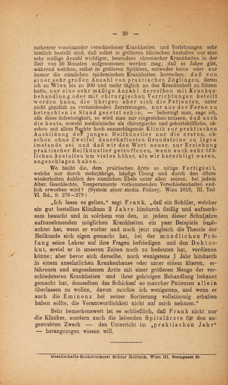 mehrerer voneinander verschiedener Krankheiten und Verletzungen sehr ärmlich bestellt sind, daß selbst in größeren klinischen Anstalten nur eine sehr mäßige Anzahl wichtiger, besonders chronischer Krankheiten in der Zeit von 20 Monaten aufgenommen werden mag; daß es Jahre gibt, während welchen, selbst in größeren Spitälern, entweder keine oder nur immer die nämlichen epidemischen Krankheiten herrschen; daß von einer sehr großen Anzahl von praktischen Zöglingen, deren ich zu Wien bis zu 200 und mehr täglich an das Krankenbett zu führen hatte, nur eine sehr mäßige Anzahl derselben mit Kranken- behandlung oder mit chirurgischen Verrichtungen beteilt werden kann, die übrigen aber sich die Patienten, unter nicht gänzlich zu vermeidenden Zerstreungen, nur aus der Ferne zu betrachten in Stand gesetzt sehen; — beherzigt man, sage ich, alle diese Schwierigkeit, so wird man mir eingestehen müssen, daß auch die beste, sowohl medizinische als chirurgische und geburtshilfliche, ob¬ schon mit allem Rechte hoch anzuschlagende Klinik zur praktischen Ausbildung der jungen Heilkünstler nur die ersten, ob¬ schon ohne Zweifel dauerhaftesten Grundsteine zu legeu imstande sei und daß wir den Wert neuer, zur Erziehung praktischer Heilkünstler getroffenen, wenn auch sehr löb- lichenAnstalten um vieles höher, als wir berechtigt waren, angeschlagen haben.. . Wo bleibt die, dem praktischen Arzte so nötige Fertigkeit, welche nur durch mehrjährige, häufige Übung und durch den öfters wiederholten Anblick des nämlichen Übels unter allen • seinen, bei jedem Alter, Geschlechte, Temperamente vorkommenden Verschiedenheiten end¬ lich erworben wird? (System einer mediz. Polizey, Wien 1819, III. Teil VI. Bd., S. 276-279) „Ich lasse es gelten,“ sagt Frank, „daß ein Schüler, welcher ein gut bestelltes Klinikum 2 Jahre hindurch fleißig und aufmerk¬ sam besucht und in solchem von den, in jedem dieser Schuljahre aufzunehmenden möglichen Krankheiten ein paar Beispiele beob¬ achtet hat, wenn er vorher und noch jetzt zugleich die Theorie der Heilkunde sich eigen gemacht hat, bei der mündlichen Prü¬ fung seine Lehrer auf ihre Fragen befriedigen und den Doktor¬ hut, soviel er in unseren Zeiten noch zu bedeuten hat, verdienen könne; aber bevor sich derselbe, noch wenigstens 1 Jahr hindurch in einem ansehnlichen Krankenhause oder unter einem älteren, er- fahrenen und angesehenen Arzte mit einer größeren Menge der ver¬ schiedensten Krankheiten und ihrer gehörigen Behandlung bekannt gemacht hat, demselben das Schicksal so mancher Patienten allein überlassen zu wollen, davon möchte ich wenigstens, und wenn er auch die Eminenz bei seiner Sortierung vollstimmig erhalten haben sollte, die Verantwortlichkeit nicht auf mich nehmen.“ Sehr bemerkenswert ist es schließlich, daß Frank nicht nur die Kliniker, sondern auch die leitenden Spitalärzte für den an¬ gestrebten Zweck — den Unterricht im „praktischen Jahr“ — herangezogen wissen will. fcreaellachafta-Buchdruckerei Brüder Iiollinek, Wien III, Steingasae 25.