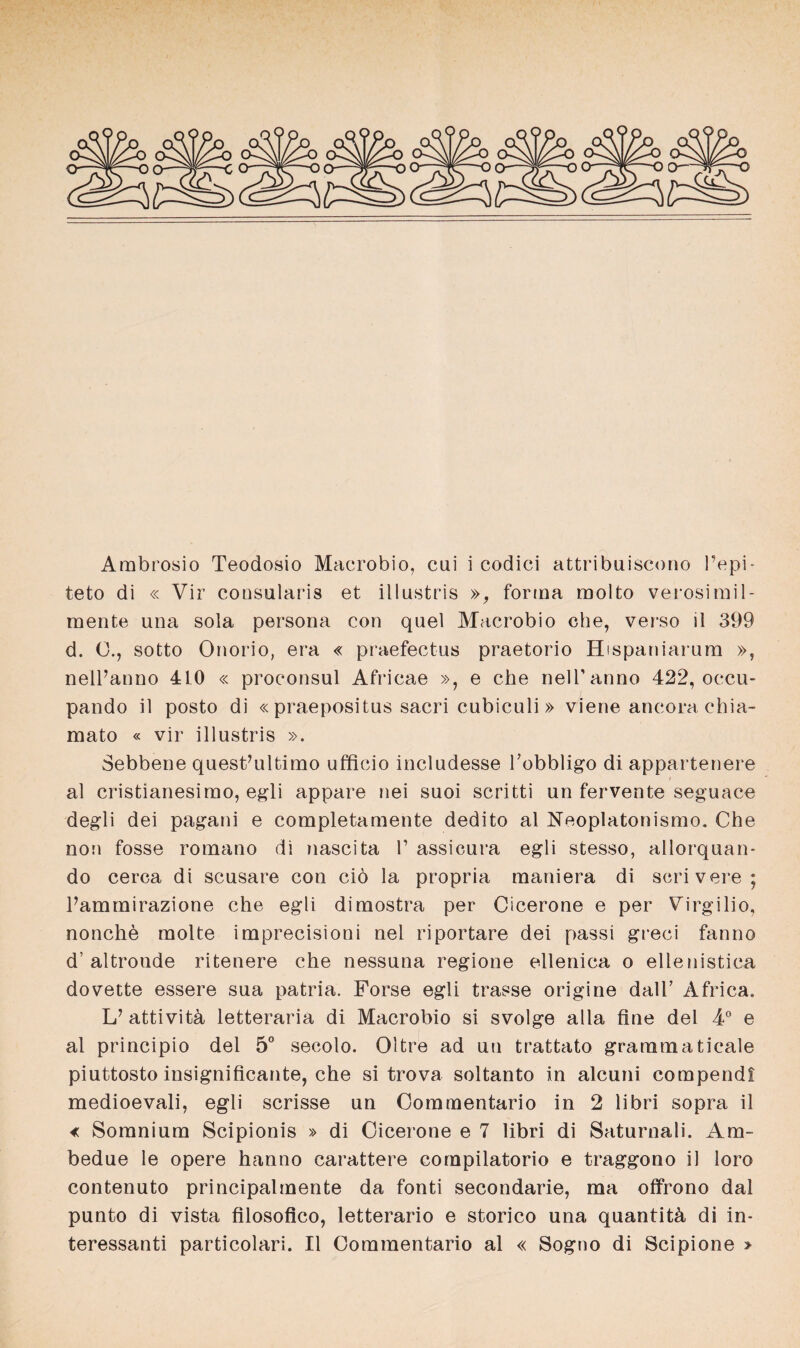 Ambrosio Teodosio Macrobio, cui i eodici attribuiscono Pepi- teto di « Vir consularis et illustris », forma molto verosimil- mente una sola persona con quel Macrobio che, verso il 399 d. 0., sotto Onorio, era « praefectus praetorio Hispaniarum », nelPanno 4L0 « proconsul Africae », e che nelPanno 422, occu- pando il posto di « praepositus sacri cubiculi » viene ancora chia- mato « vir illustris ». Sebbene quest’ultimo ufficio includesse Pobbligo di appartenere al cristianesimo, egli appare nei suoi scritti un fervente seguace degli dei pagani e completamente dedito al Neoplatonismo. Che non fosse romano di nascita P assicura egli stesso, allorquan* do cerca di scnsare con ciö la propria maniera di scrivere; Pammirazione che egli dimostra per Cicerone e per Virgilio, nonche molte imprecisioni nel riportare dei passi greci fanno d’altronde ritenere che nessuna regione ellenica o ellenistica dovette essere sua patria. Forse egli trasse origine dalP Africa. L’ attivitä, letteraria di Macrobio si svolge alla fine dei 4° e al principio dei 5° secolo. Oltre ad un trattato grammaticale piuttosto insignificante, che si trova soltanto in alcuni compendi medioevali, egli scrisse un Commentario in 2 libri sopra il « Somnium Scipionis » di Cicerone e 7 libri di Saturnali. Am- bedue le opere hanno carattere cornpilatorio e traggono il loro contenuto principalmente da fonti secondarie, ma offrono dal punto di vista filosofico, letterario e storico una quantitä, di in- teressanti particolari. Il Commentario al « Sogno di Scipione >