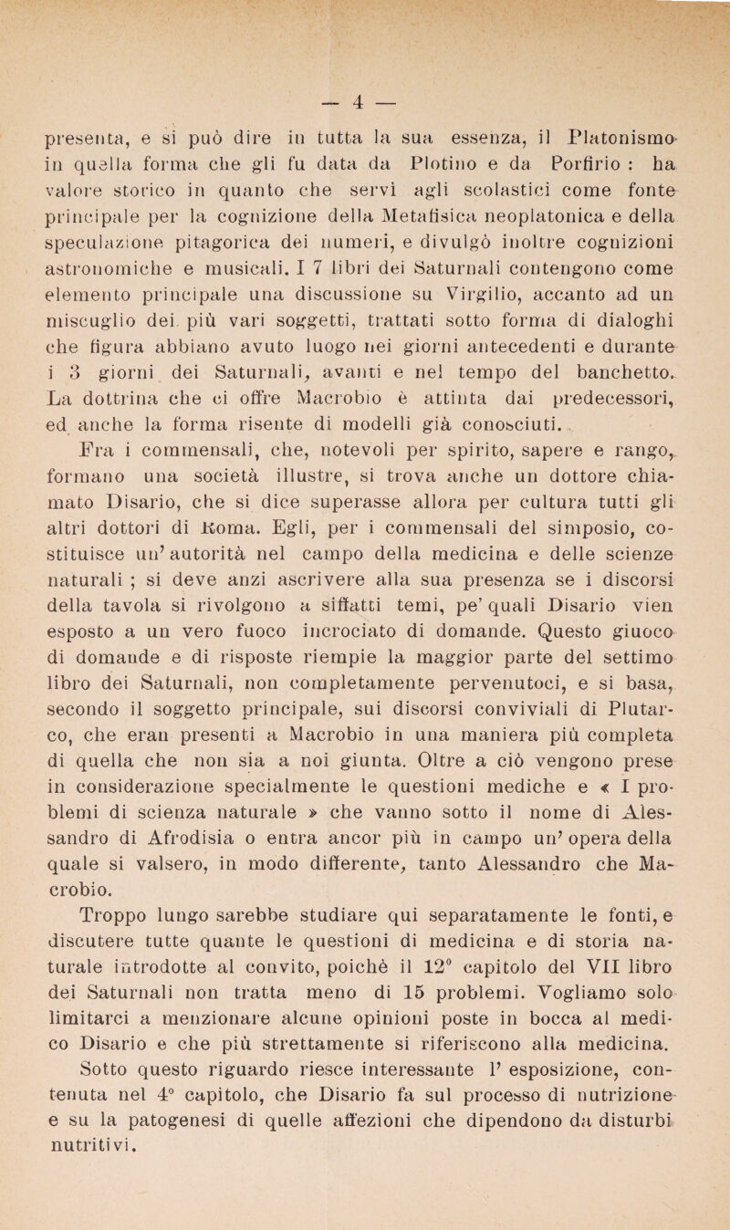 presenta, e si puö dire in tutta la sua essenza, il Platonismo in quella forma che gli fu data da Plotino e da Porfirio : ha valore storico in quanto che servi agli scolastici come fonte principale per la cognizione della Metafisica neoplatonica e della speculazione pitagorica dei numeri, e divnlgö inoltre cognizioni astronomiche e musicali. I 7 libri dei Saturnali contengono come elemento principale una discussione su Virgilio, accanto ad un miscuglio dei piü vari soggetti, trattati sotto forma di dialoghi che figura abbiano avuto luogo nei giorni antecedenti e durante i 3 giorni dei Saturnali, avanti e nel tempo dei banchetto. La dottrina che ci offre Macrobio e attinta dai predecessori, ed anche la forma risente di modelli gik conosciuti. Fra i commensali, che, notevoli per spirito, sapere e rango, formano una societü illustre, si trova anche un dottore chia- mato Disario, che si dice superasse allora per cultura tutti gli altri dottori di Koma. Egli, per i commensali dei simposio, co- stituisce un7 autoritär nel campo della medicina e delle scienze naturali ; si deve anzi ascrivere alla sua presenza se i discorsi della tavola si rivolgono a siffatti temi, pe’ quali Disario vien esposto a un vero fuoco incrociato di domande. Questo giuoco di domande e di risposte riempie la maggior parte dei settimo libro dei Saturnali, non completamente pervermtoci, e si basa, secondo il soggetto principale, sui discorsi conviviali di Plutar- co, che erau presenti a Macrobio in una maniera piü completa di quella che non sia a noi giunta. Oltre a ciö vengono prese in considerazione specialmente le questioni mediche e « I pro- blemi di scienza naturale » che vanno sotto il nome di Ales- sandro di Afrodisia o entra ancor piü in campo un7 opera della quäle si valsero, in modo differente, tanto Alessandro che Ma~ crobio. Troppo lungo sarebbe studiare qui separatamente le fonti, e discutere tutte quante le questioni di medicina e di storia na¬ turale introdotte al convito, poichü il 12° capitolo dei VII libro dei Saturnali non tratta meno di 15 problemi. Vogliamo solo limitarci a menzionare alcune opinioni poste in bocca al medi* co Disario e che piü strettamente si riferiscono alla medicina. Sotto questo riguardo riesce interessante l7 esposizione, con- tenuta nel 4° capitolo, che Disario fa sul processo di nutrizione e su la patogenesi di quelle aö'ezioni che dipendono da disturbi nutritivi.