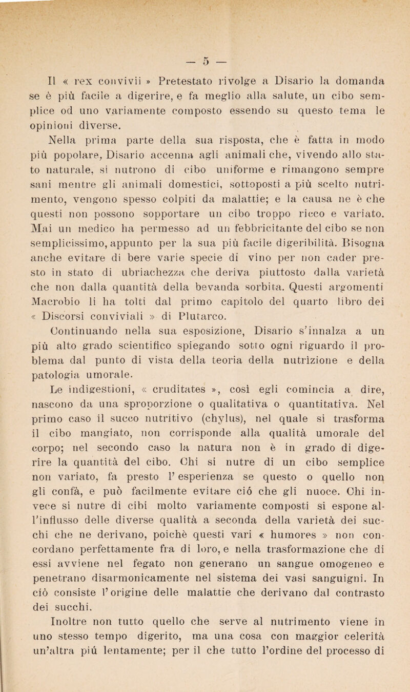 II « rex convivii » Pretestato rivolge a Disario la domanda se ö piü faciie a digerire, e fa meglio alla salute, un cibo sem¬ plice od uno variamente coraposto essendo su questo tema le opinioni diverse. Nella prima parte della sua risposta, che e fatta in modo piü popolare, Disario accenna agli animali che, vivendo allo sta- to naturale, si nutrono di cibo uniforme e rimangono sempre sani mentre gli animali domestici, sottoposti a piü scelto nutri- mento, vengono spesso colpiti da malattie; e la causa ne e che questi non possono sopportare un cibo troppo ricco e variato. Mai un medico ha permesso ad un febbricitante del cibo se non semplicissimo, appunto per la sua piü faciie digeribilita. Bisogna anche evitare di bere varie specie di vino per non cader pre¬ sto in stato di ubriachezza che deriva piuttosto dalla varietü che non dalla quantitä della bevanda sorbita. Questi argomenti Macrobio li ha tolti dal primo capitolo del quarto libro dei « Discorsi conviviali » di Plutarco. Continuando nella sua esposizione, Disario s’mnalza a un piü alto grado scientifico spiegando sotto ogni riguardo il pro- blema dal punto di vista della teoria della nutrizione e della patologia umorale. Le indigestioni, « cruditates », cosi egli comincia a dire, nascono da una sproporzione o qualitativa o quantitativa. Nel primo caso il succo nutritivo (chylus), nel quäle si trasforma il cibo mangiato, non corrisponde alla qualitä umorale del corpo; nel secondo caso la natura non ö in grado di dige- rire la quantitä del cibo. Chi si nutre di un cibo semplice non variato, fa presto P esperienza se questo o quello non gli confä, e puö facilmente evitare ciö che gli nuoce. Chi in- vece si nutre di cibi molto variamente composti si espone ah Pinflusso delle diverse qualitü a seconda della varietä dei suc- chi che ne derivano, poiche questi vari « humores » non con- cordano perfettamente fra di loro, e nella trasformazione che di essi avviene nel fegato non generano un sangue omogeneo e penetrano disarmonicamente nel sistema dei vasi sanguigni. In ciö consiste Porigine delle malattie che derivano dal contrasto dei succhi. Inoltre non tutto quello che serve al nutrimento viene in uno stesso tempo digerito, ma una cosa con maggior celeritä unhiltra piü lentamente; per il che tutto Pordine del processo di