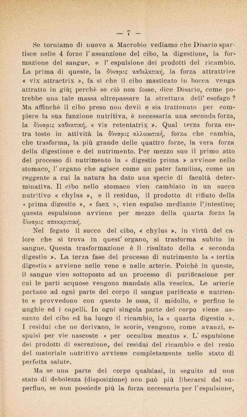 Se torniamo di nuovo a Macrobio vediamo che Disario spar- tisce nelie 4 forze l’assunzione del cibo, la digestione, la for- mazione del sangue, e V espulsione dei prodotti del ricarabio. La prima di queste, la §6va[u<; zaÖsXztizt], la forza attrattrice « vix attractrix », fa si che il cibo masticato in bocca venga attratto in giü; perche se ciö non fosse, dice Disario, come po- trebbe una tale massa oltrepassare la strettura delP esofago ? Ma affinche il cibo preso non devii e sia trattenuto per com* piere la sua funzione nutritiva, e necessaria una seconda forza, la §6va[u? zaöszuzT], « vis retentatrix ». Qual terza forza en- tra tosto in attivitü la §6va[xis aXXoiömwf), forza che eambia, che trasforma, la piü grande delle quattro forze, la vera forza della digestione e del nutrimento. Per mezzo suo il primo atto del processo di nutrimento la « digestio prima » avviene nello stomaco, l7 organo che agisce come un pater familias, come un reggente a cui la natura ha dato una specie di facoltü deter- minativa. Il cibo nello stomaco vien cambiato in un succo nutritivo « chylus », e il residuo, il prodotto di rifiuto della « prima digestio », « faex », vien espulso mediante Pintestino; questa espulsione avviene per mezzo della quarta forza la 66va[xic a^szzpcuzfj, Nel fegato il succo del cibo, « chylus », in virtü del ca- lore che si trova in quest’ organo, si trasforma subito in sangue. Questa trasformazione e il risultato della « seconda digestio ». La terza fase del processo di nutrimento la « tertia digestio » avviene nelle vene e nelle arterie. Poichö in queste, il sangue vien sottoposto ad un processo di puriücazione per cui le parti acquose vengono mandate alla vescica. Le arterie portano ad ogni parte del corpo il sangue purificato e nutrien^ te e provvedono con questo le ossa, il midollo, e perfino le unghie ed i capelli. In ogni singola parte del corpo viene as- sunto del cibo ed ha luogo il ricambio, la « quarta digestio ». I residui che ne derivano, le scorie, vengono, come avanzi, e- spulsi per vie nascoste « per occultos meatus ». L’ espulsione dei prodotti di escrezione, dei residui del ricambio e del resto del materiale nutritivo avviene completamente nello stato di perfetta salute. Ma se una parte del corpo qualsiasi, in seguito ad uno stato di debolezza (disposizione) non puö piu liberarsi dal su- perfluo, se non possiede piü la forza necessaria per Vespulsione,