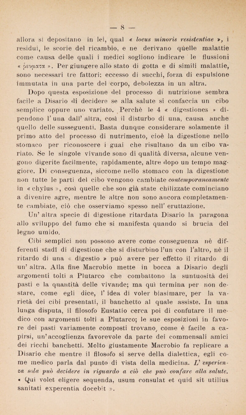 allora si depositano in lei, quäl « locus minoris resistentiae », i residui, le scorie del ricambio, e ne derivano qüelle malattie corae causa delle quali i medici sogliono indicare le fiussioni « pso|xaxa ». Per giungere allo stato di gotta e di simili malattie, sono necessari tre fattori: eccesso di succhi, forza di espulsione immutata in una parte del corpo, debolezza in un altra. Dopo questa esposizione del processo di nutrizione sembra facile a Disario di decidere se alla salute si confaccia un cibo semplice oppure uno variato. Perche le 4 « digestiones » di- pendono P una dalP altra, cosi il disturbo di una, causa anche quello delle susseguenti. Basta dunque considerare solamente il primo atto del processo di nutrimento, ciob la digestione nello stomaco per riconoscere i guai che risultano da un cibo va¬ riato. Se le singole vivande sono di qualith diversa, alcune ven- gono digerite facilmente, rapidamente, altre dopo un tempo mag- giore. Di conseguenza, siccome nello stomaco con la digestione non tutte le parti del cibo vengono cambiate contemporancamente in « chylus », cosi quelle che son gih state chilizzate cominciano a di venire agre, mentre le altre non sono ancora completamen- te cambiate, ciö che osserviamo spesso nelP eruttazione. Un’ altra specie di digestione ritardata Disario la paragona allo sviluppo del fumo che si manifesta quando si brucia del legno umido. Ci bi semplici non possono avere come conseguenza ne dif- ferenti stad! di digestione che si disturbino Pun con Paltro, ne il ritardo di una « digestio » puö avere per effetto il ritardo di un’ altra. Alla fine Macrobio mette in bocca a Disario degli argomenti tolti a Plutarco che combattono la suntuositä dei pasti e la quantith delle vivande; ma qui termina per non de- stare, come egli dice, P idea di voler biasimare, per la va- rieta dei cibi presentati, il banchetto al quäle assiste. In una lunga disputa, il filosofo Eustatio cerca poi di confutare il me- dico con argomenti tolti a Plutarco; le sue esposizioni in favo- re dei pasti variamente composti trovano/ come e facile a ca- pirsi, un’accoglienza favorevole da parte dei commensali amici dei ricchi banchetti. Molto giustamente Macrobio fa replicare a D isario che mentre il filosofo si serve della dialettica, egli co¬ me medico parla dal punto di vista della medicina. V üsperien- za sola puö decidere in riguardo a ciö che puö confare alla salute. « Qui volet eligere sequenda, usum consulat et quid sit utilius sanitati experentia docebit ».