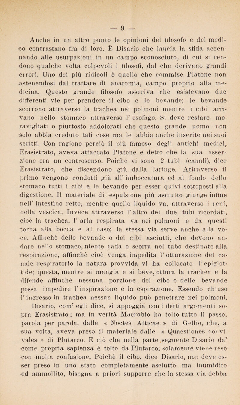 Anche in un altro punto le opinioni del tilosofo e de! medi- -co contrastano fra di loro. fi Disario che lancia la sfida accen- nando alle usurpazioni in un carapo sconosciuto,, di cui si ren- dono qualche volta colpevoli i filosofi, dal che derivano grandi errori. Uno dei piü ridicoli ü quello che comraise Platone non astenendosi dal trattare di anatomia, carapo proprio alla rne- dicina. Questo grande filosofo asseriva che esistevano due differenti vie per prendere il cibo e le bevande; le bevande scorrono attraverso la trachea nei polraoni raentre i cibi arri- vano nello storaaco attraverso V esofago. Si deve restare me- ravigliati o piurtosto addolorati che questo grande uomo non solo abbia creduto tali cose ma le abbia anche inserite nei suoi scritti. Con ragione perciö il piü faraoso degli antichi rnedici, Erasistrato, aveva attaccato Platone e detto che la sua asser- zione era un controsenso. Poichd vi sono 2 tubi (canali), dice Erasistrato, che discendono giü dalla laringe. Attraverso il primo vengono condotti giü all’ irnboccatura ed al fondo dello storaaco tutti i cibi e le bevande per esser quivi sottoposti alla digestione. Il materiale di espulsione piü asciutto giunge infine nelT intestino retto, raentre quello liquido va, attraverso i reni, nella vescica. Invece attraverso 1’altro dei due tubi ricordati, cio£ la trachea, 1’ aria respirata va nei polraoni e da questi torna alla bocca e al naso; la stessa via serve anche alla vo¬ ce. Affinchö delle bevande o dei cibi asciutti, che devono an- dare nello storaaco, niente cada o scorra nei tubo destinato alla respirazione, affinche cioe venga irapedita P otturazione del ca- nale respiratorio la natura provvida vi ha collocato Pepiglot- tide: questa, raentre si mangia e si beve, ottura la trachea e la difende affinche nessuna porzione del cibo o delle bevande possa impedire V inspirazione e la espirazione. Essendo chiuso V ingresso in trachea nessun liquido puö penetrare nei polraoni. Disario, cora’ egli dice, si appoggia con i detti argoraenti so¬ pra Erasistrato; ma in veritä Maci'obio ha tolto tutto il passo, parola per parola, dalle « Noctes Atticae » di Gellio, cdie, a sua volta, aveva preso il materiale dalle « Quaestiones convi vales » di Plutarco. E ciö che nella parte ..seguente Disario da’ come propria sapienza e tolto da Plutarco; solamente viene i eso con raolta confusione. Poichü il cibo, dice Disario, non deve es¬ ser preso in uno stato completamente asciutto ma inumidito •ed amraollito, bisogna a priori supporre che la stessa via debba