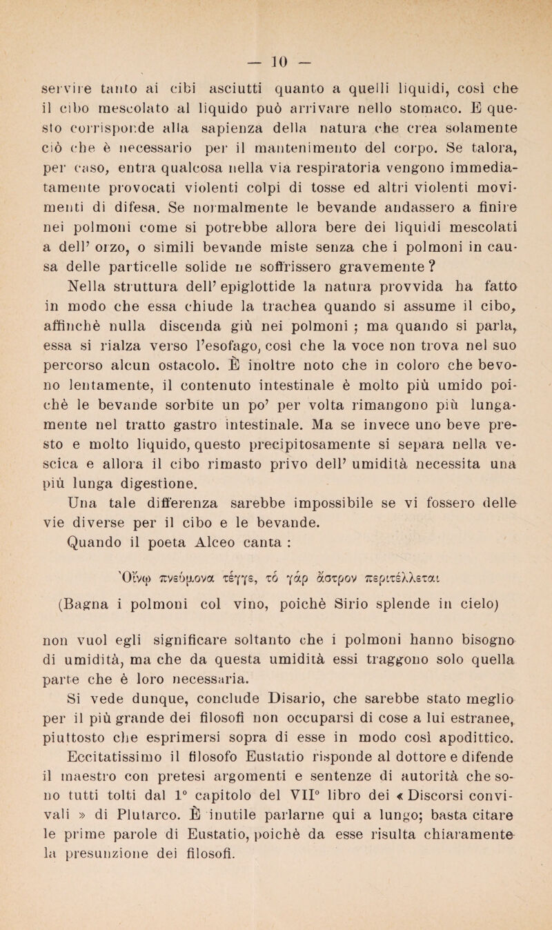 servile tanto ai cibi asciutti quanto a quelli liquidi, eosi che il eibo mescolato al liquido puö arrivare nello stomaco. E que- sto coiTispor.de alla sapienza della natura che crea solamente ciö che 6 necessario per il mantenimento del corpo. Se talora, per cuso, entra qualcosa nella via respiratoria vengono immedia- tamente provocati violenti colpi di tosse ed altri violenti movi- menti di difesa. Se normalmente le bevande andassero a finire nei polmoni come si potrebbe allora bere dei liquidi mescolati a delP orzo, o simili bevande miste senza che i polmoni in cau¬ sa delle particelle solide ne soffrissero gravemente? Nella struttura dell7 epiglottide la natura provvida ha fatto in modo che essa ehiude la trachea quando si assume il cibo, affinchü nulla discenda giü nei polmoni ; ma quando si parla, essa si rialza verso Pesofago, cosi che la voce non trova nei suo percorso alcun ostacolo. E inoltre noto che in coloro che bevo* 110 lentamente, il contenuto intestinale ü molto piü umido poi¬ che le bevande sorbüte un po’ per volta rimangono piü lunga- mente nei tratto gastro intestinale. Ma se invece uno beve pre- sto e molto liquido, questo precipitosamente si separa nella ve* scica e allora il cibo rimasto privo delP umiditü necessita una piü lunga digestione. Una tale differenza sarebbe impossibile se vi fossero delle vie diverse per il cibo e le bevande. Quando il poeta Alceo canta : ’Olvcj) ziyys, zo yap aaipov ^spiTsXXsTai (Bagna i polmoni col vino, poiche Sirio splende in cielo) non vuol egli significare soltanto che i polmoni hanno bisogno di umidita, ma che da questa umiditü essi traggono solo quella parte che ü loro necessaria. Si vede dunque, conclude Disario, che sarebbe stato rneglio per il piü grande dei filosofi non occuparsi di cose a lui estranee, piuttosto che esprimersi sopra di esse in modo cosl apodittico. Eccitatissimo il filosofo Eustatio risponde al dottore e difende il maestro con pretesi argomenti e sentenze di autoritü che so- i)o tutti tolti dal 1° capitolo del VII0 libro dei « Discorsi convi- vali » di Plutarco. E inutile parlarne qui a lungo; basta citare le prime parole di Eustatio, poiche da esse risulta chiaramente la presunzione dei filosofi.