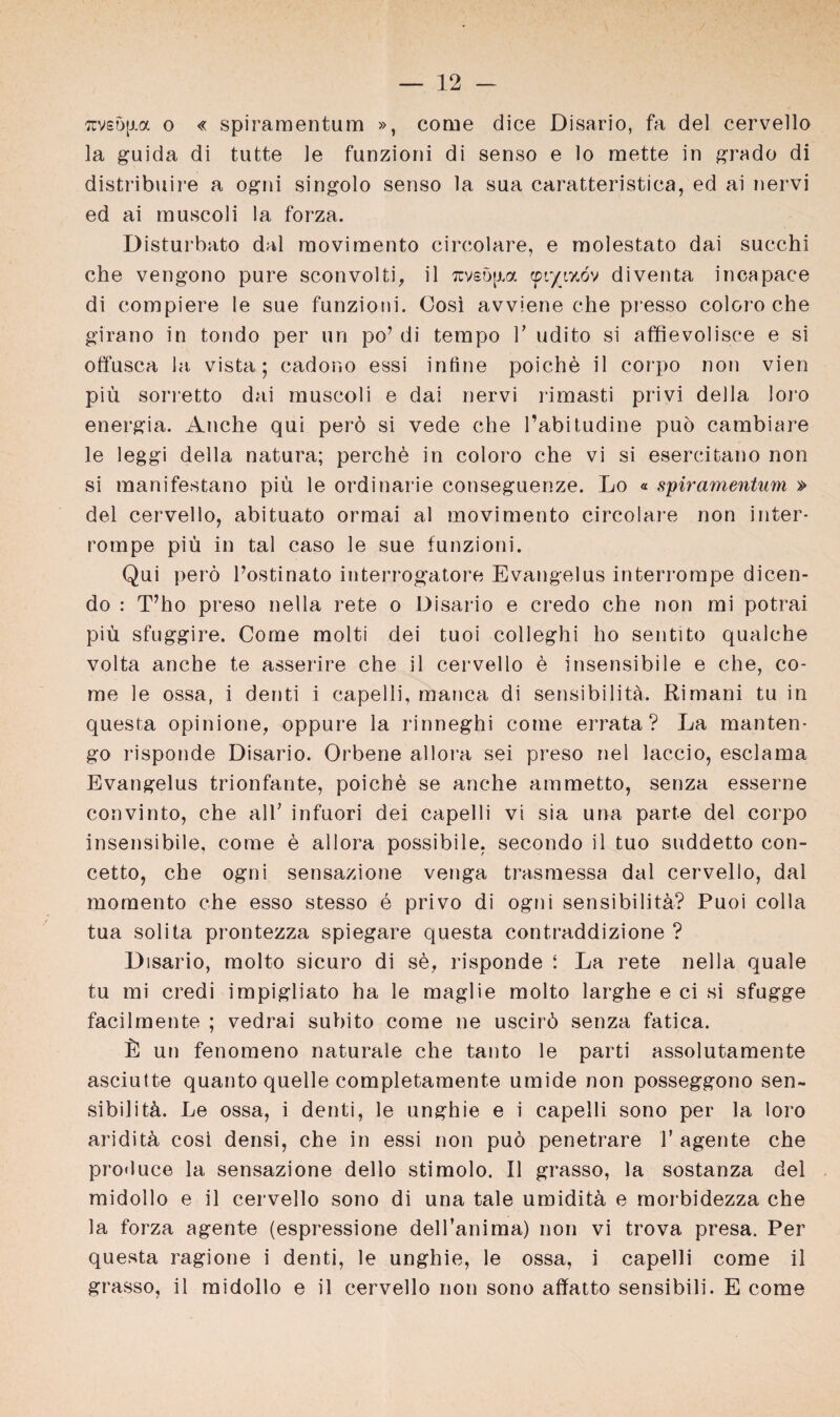 7rv£ö|ia o « spiramentum », come dice Disario, fa del cervello la guida di tutte le funzioni di senso e lo mette in grado di distribuire a ogni singolo senso la sua caratteristica, ed ai nervi ed ai muscoli la forza. Disturbato dal movimento circolare, e molestato dai succhi che vengono pure sconvolti, il rcvsöfm ©r/izöv diventa incapace di compiere le sue funzioni. Cosi avviene che presso coloro che girano in tondo per un po? di tempo V udito si affievolisce e si offusca la vista; cador.o essi inline poiche il corpo non vien piü sorretto dai muscoli e dai nervi rimasti privi della loro energia. Anche qui perö si vede che l’abitudine puö cambiare le leggi della natura; perche in coloro che vi si esercitano non si manifestano piü le ordinarie conseguenze. Lo « spiramentum » del cervello, abituato ormai al movimento circolare non inter- rompe piü in tal caso le sue funzioni. Qui perö Postinato interrogatore Evangelus interrompe dicen- do : T’ho preso nella rete o Disario e credo che non mi potrai piü sfuggire. Corne molti dei tuoi colleghi ho sentito qualche volta anche te asserire che il cervello ö insensibile e che, co- me le ossa, i denti i capelli, manca di sensibilitä. Rimani tu in questa opinione, oppure la rinneghi corne errata ? La manten- go risponde Disario. Orbene allora sei preso nel lac.cio, esclama Evangelus trionfante, poiche se anche ammetto, senza esserne convinto, che all' infuori dei capelli vi sia una parte del corpo insensibile, corne e allora possibile, secondo il tuo suddetto con- cetto, che ogni sensazione venga trasmessa dal cervello, dal momento che esso stesso e privo di ogni sensibilitü? Puoi colla tua solita prontezza spiegare questa contraddizione ? Disario, molto sicuro di sö, risponde i La rete nella quäle tu mi credi impigliato ha le maglie molto larghe e ci si sfugge facilmente ; vedrai subito come ne uscirö senza fatica. L un fenomeno naturale che tanto le parti assolutamente asciutte quanto quelle completamente umide non posseggono sen- sibilitä. Le ossa, i denti, le unghie e i capelli sono per la loro ariditü cosi densi, che in essi non puö penetrare T agente che produce la sensazione dello stimolo. Il grasso, la sostanza del midollo e il cervello sono di una tale umiditü e morbidezza che la forza agente (espressione dell’anima) non vi trova presa. Per questa ragione i denti, le unghie, le ossa, i capelli come il grasso, il midollo e il cervello non sono affatto sensibili. E come