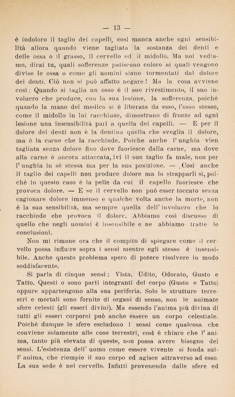ö indoloro ii taglio dei capelli, cosi roanca anche ogni sensibi- litü allora quando viene tagliata la sostanza dei denti e delle ossa o il grasso, il cervello ed il midollo. Ma noi vedia- mo, dirai tu, quali sofferenze patisoono coloro ai quaii vengono divise le ossa o come gli uoraini siano tormentati dal dolore dei denti. Oiö non si puö affatto negare ! Ma la cosa avviene eosi: Quando si laglia un osso e il suo rivestiraento, il suo in- volucro ehe produce, eon la sua lesione, la sofferenza, poiche quando la raano dei medico si e liberata da esso, l’osso stesso, come il midollo in lui raechiuso, dimostrano di fronte ad ogni lesione una insensibilita pari a quella dei capelli. -— E per il dolore dei denti non e la denti na quella ehe sveglia il dolore, ma e la carne che la racchiude. Poiche anche 1’ unghia vien tagliata senza dolore fino dove fuoriesce dalla carne, ma dove alla carne e ancora attaccata, ivi il suo taglio fa male, non per V unghia in se stessa ma per la sua posizione. — t Cosi anche il taglio dei capelli non produce dolore ma lo strapparli si, poi¬ che in questo caso ö la pelle da eui il capello fuoriesce che provoca dolore. — E se il cervello non puö esser toccato senza cagionare dolore immenso e qualche volta anche la morte, non ö la sua sensibilitü, ma sempre quella dei 1’ involucro che lo racchiude che provoca il dolore. Abbiamo cosi discusso di quello che negli uomini e insensibile e ne abbiamo tratle le conclusioni. Non mi rimane ora che il compito di spiegare come il cer¬ vello possa influire sopra i sensi mentre egli stesso ö insensi¬ bile. Anche questo problema spero di potere risolvere in modo soddisfacente. Si parla di cinque sensi : Vista, Udito, Odorato, Gusto e Tatto. Questi o sono parti integranti dei corpo (Gusto e Tatto) oppure appartengono alla sua periferia. Solo le strutture terre- stri e mortali sono fornite di organi di senso, non le animate sfere celesti (gli esseri divini). Ma essendo Tanima piü divina di tutti gli esseri corporei puö anche essere un corpo celestiale. Poichö dunque le sfere escludono i seusi come qualcosa che conviene solamente alle cose terrestri, eosi e chiaro che V ani- ma, tanto piu. elevata di queste, non possa avere bisogno dei sensi. I/esistenza delT uomo come essere vivente si fonda sul- V anima, che riempie il suo corpo ed agisce attraverso ad esso, La sua sede ö nel cervello. Infatti provenendo dalle sfere ed
