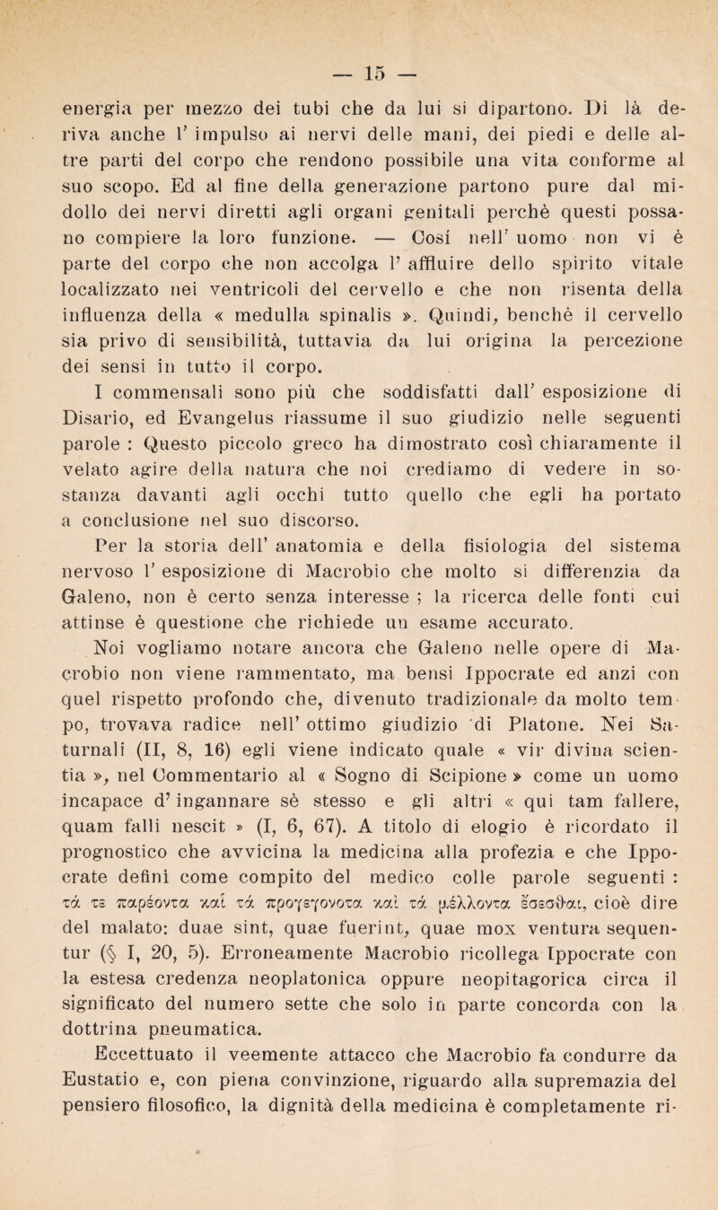 energia per mezzo dei tubi che da lui si dipartono. Di \ä de- riva anche V impulso ai nervi delle mani, dei piedi e delle al- tre parti dei corpo che rendono possibile una vita conforme al suo scopo. Ed al fine della generazione partono pure dal mi- dollo dei nervi diretti agli organi genitali perchö questi possa* no compiere la loro funzione. — Cos! nelT uomo non vi d parte dei corpo che non accolga P affluire dello spirito vitale localizzato nei ventricoli dei cervello e che non risenta della influenza della « medulla spinalis ». Quindi, benche il cervello sia privo di Sensibilität, tuttavia da lui origina la percezione dei sensi in tutto il corpo. I coraraensali sono piü che soddisfatti dalP esposizione di Disario, ed Evangelus riassume il suo giudizio nelle seguenti parole : Questo piccolo greco ha dimostrato cosi chiaramente il velato agire della natura che noi crediarao di vedere in so- stanza davanti agli occhi tutto quello che egli ha portato a conclusione nel suo discorso. Per la storia dell’ anatomia e della fisiologia dei sistema nervoso V esposizione di Macrobio che molto si differenzia da Galeno, non e certo senza interesse ; la ricerca delle fonti cui attinse ö questione che richiede un esame accurato. Noi vogliamo notare ancora che Galeno nelle opere di Ma¬ crobio non viene rammentato, ma bensi Ippocrate ed anzi con quel rispetto profondo che, divenuto tradizionale da molto tem po, trovava radice nell’ ottimo giudizio di Platone. Nei 8a- turnali (II, 8, 16) egli viene indicato quäle « vir divina scien- tia », nel Oommentario al « Sogno di Scipione » come un uomo incapace d7 ingannare se stesso e gli altri « qui tarn fallere, quam falli nescit » (I, 6, 67). A titolo di elogio b ricordato il prognostico che avvicina la medicina alla profezia e che Ippo¬ crate defini come compito dei medico colle parole seguenti : xd xs rcapsovta xcä zd npoysyovoxa zcd xd jxsXXovta sasafi-cu, cio^ di re dei malato: duae sint, quae fuerinE quae mox Ventura sequen- tur (§ I, 20, 5). Erroneamente Macrobio ricollega Ippocrate con la estesa credenza neoplatonica oppure neopitagorica circa il significato dei numero sette che solo in parte concorda con la dottrina pneumatica. Eccettuato il veemente attacco che Macrobio fa condurre da Eustaiio e, con pieria convinzione, riguardo alla supremazia dei pensiero filosofico, la dignitä della medicina & completamente ri-