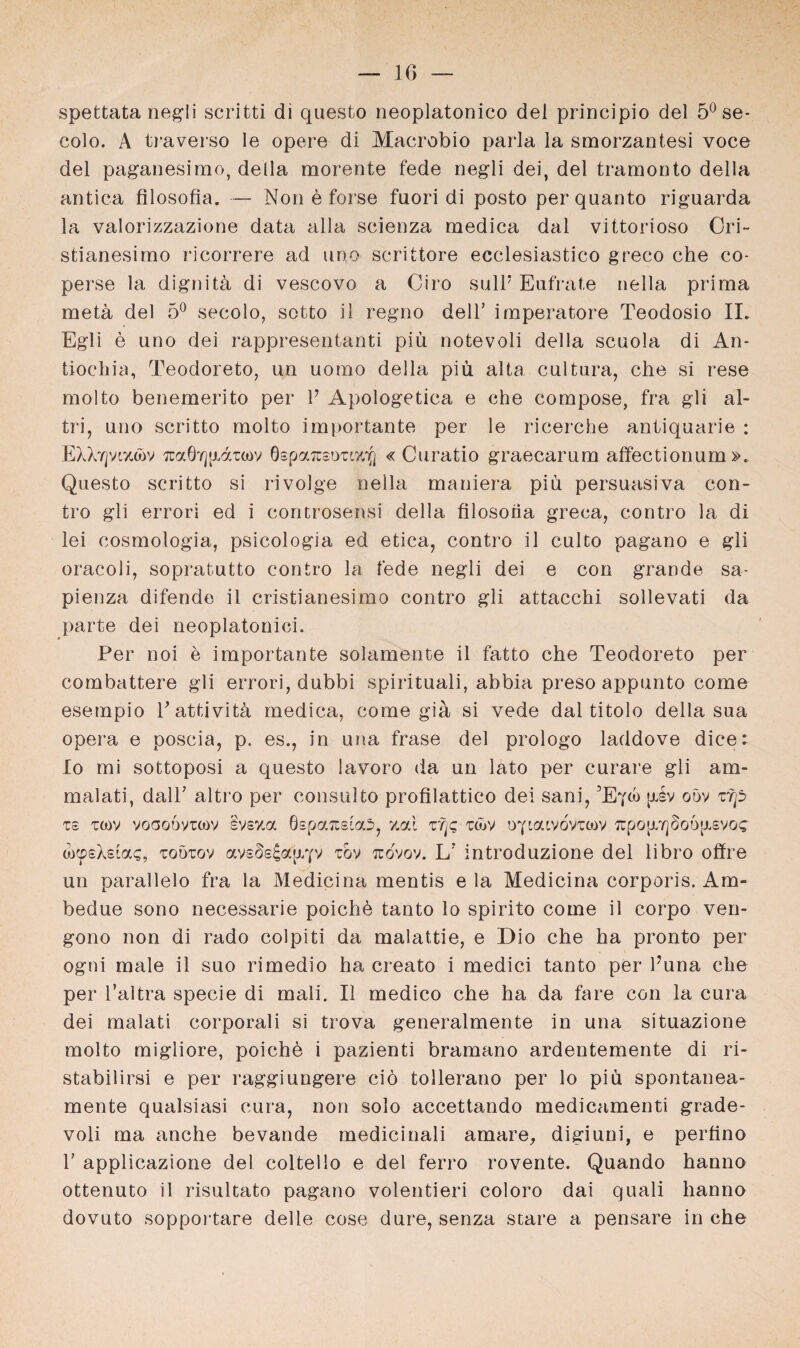 spettata negli scritti di questo neoplatonico dei principio del 5° se- colo. A traverso le opere di Macrobio parla la smorzantesi voce del paganesimo, della morente fede negli dei, del tramonto della antica filosofia. — Non e forse fuori di posto per quanto riguarda la valorizzazione data alla scienza medica dal vittorioso Cri~ stianesimo ricorrere ad uno scrittore ecclesiastico greco che co- perse la dignitü di vescovo a Giro sull* Eufrate nella prima metü del 5° secolo, sotto il regno dell’ imperatore Teodosio IL Egli e uno dei rappresentanti piü notevoli della scuola di An- tiochia, Teodoreto, un uomo della piü alta cultura, che si rese molto benemerito per l7 Apologetica e che compose, fra gli al- tri, uno scritto molto importante per le ricerche antiquarie : EXXypztov Tcocörjjxd'coov ÖspaTusoTiz'ifj « Curatio graecarum affectionum ». Questo scritto si rivolge nella maniera piü persuasiva con- tro gli errori ed i controsensi della filosoüa greca, contro la di lei cosmologia, psicologia ed etica, contro il culto pagano e gli oracoli, sopratutto contro la fede negli dei e con grande sa- pienza difende il cristianesimo contro gli attacchi sollevati da parte dei neoplatonici. Per noi e importante solamente il fatto che Teodoreto per combattere gli errori, dubbi spirituali, abbia preso appunto come esempio Pattivitä medica, come gia si vede dal titolo della sua opera e poscia, p. es., in una fräse del prologo laddove dice: Io mi sottoposi a questo lavoro da un lato per curare gli am- malati, dalT altro per consulto profilattico dei sani, ’E^oo piv oöv zrp Ts tcov voooövrtov Ivsza 0spa7üsta5, zai zfp täv oY'aivdvTcov ^po[rYj§o6[xsvoc a>«psXsiac, toötov avsdsia^v tov tuovov. L? introduzione del libro offre un parallelo fra la Medici na mentis e la Medicina corporis. Am- bedue sono necessarie poichü tanto lo spirito come il corpo ven- gono non di rado colpiti da malattie, e Dio che ha pronto per ogni male il suo rimedio ha creato i medici tanto per l?una che per l’altra specie di mali. Il medico che ha da fare con la cura dei malati corporali si trova generalmente in una situazione molto migliore, poiche i pazienti bramano ardentemente di ri- stabilirsi e per raggiungere ciö tollerano per lo piü spontanea- mente qualsiasi cura, non solo accettando medicamenti grade- voli ma anche bevande medicinali amare, digiuni, e perfino 1’ applicazione del coltello e del ferro rovente. Quando hanno ottenuto il risultato pagano volentieri coloro dai quali hanno dovuto sopportare delle cose dure, senza scare a pensare in che