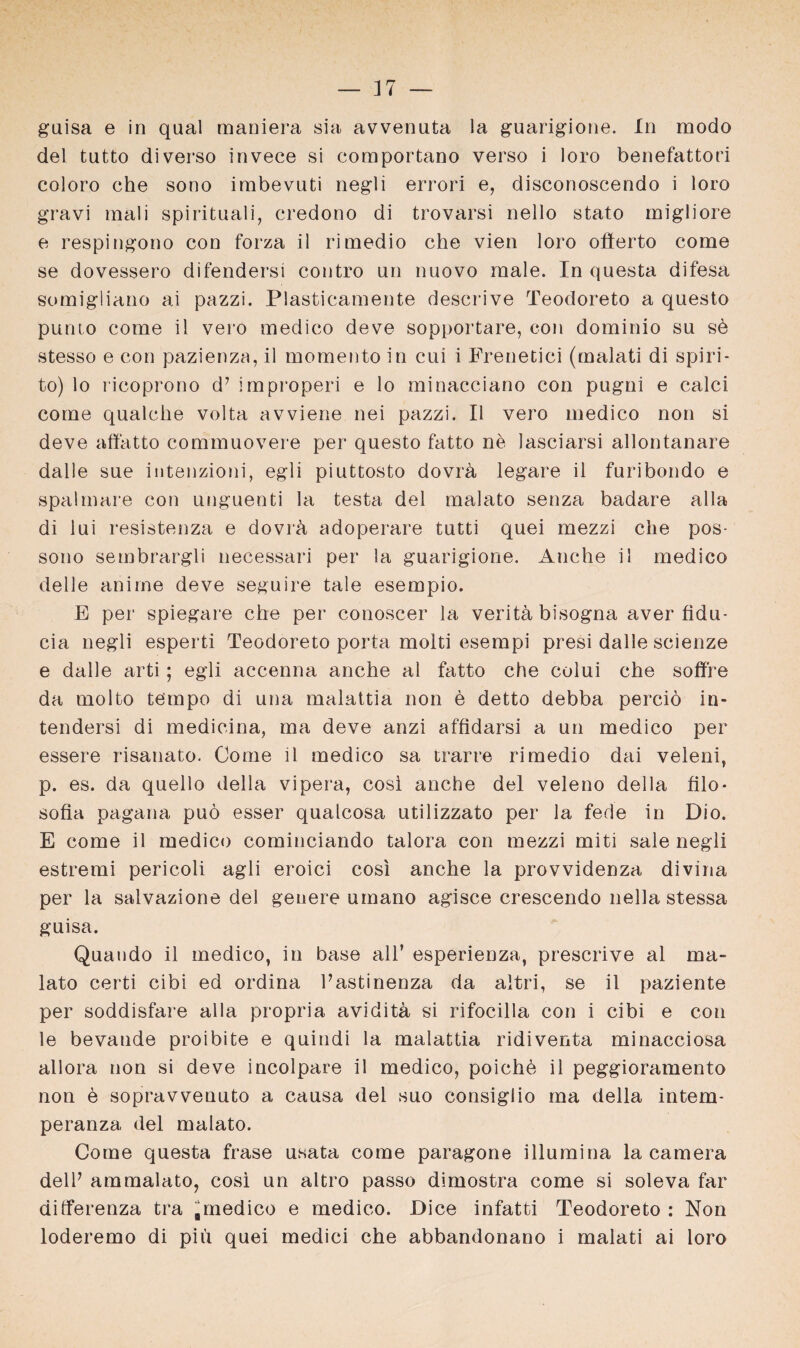 guisa e in quäl maniera sia avvenuta la guarigione. In modo del tutto di verso invece si com portano verso i loro benefattori coloro che sono imbevuti negli errori e, disconoscendo i loro gravi mali spirituali, credono di trovarsi nello stato migliore e respingono con forza il rimedio che vien loro oflerto come se dovessero difendersi contro un nuovo male. In questa difesa somiglia.no ai pazzi. Plasticamente descrive Teodoreto a questo punto come il vero medico deve sopportare, con dominio su sö stesso e con pazienza, il momento in cui i Frenetici (malati di spiri- to) lo ricoprono d7 improperi e lo minacciano con pugni e calci come qualche volta avviene nei pazzi. Il vero medico non si deve affatto commuovere per questo fatto ne lasciarsi allontanare dalle sue intenzioni, egli piuttosto dovrä legare il furibondo e spalmare con unguenti la testa del malato senza badare alla di lui resistenza e dovrh adoperare tutti quei mezzi che pos- sono sembrargli necessari per la guarigione. Anche il medico delle anime deve seguire tale esempio. E per spiegare che per conoscer la verith bisogna aver fidu- cia negli esperti Teodoreto porta molti esempi presi dalle scienze e dalle arti; egli accenna anche al fatto che colui che soffre da molto tempo di una malattia non e detto debba perciö in- tendersi di medicina, ma deve anzi affidarsi a un medico per essere risanato. Come il medico sa trarre ri medio dai veleni, p. es. da quello della vipera, cosi anche del veleno della filo- Sofia pagana puö esser qualcosa utilizzato per la fede in Dio. E come il medico cominciando talora con mezzi miti sale negli estremi pericoli agli eroici cosi anche la provvidenza divina per la salvazione del geuere umano agisce crescendo nella stessa guisa. Quando il medico, in base all’ esperienza, prescrive al ma¬ lato certi cibi ed ordina Pastinenza da altri, se il paziente per soddisfare alla propria avidita si rifocilla con i cibi e con le bevande proibite e quindi la malattia ridiventa minacciosa allora non si deve incolpare il medico, poiche il peggioramento non e sopravvenuto a causa del suo consiglio ma della intem- peranza del malato. Come questa fräse usata come paragone illumina la camera delP ammalato, cosi un altro passo dimostra come si soleva far dilferenza tra medico e medico. Dice infatti Teodoreto : Non loderemo di piu quei medici che abbandonano i malati ai loro
