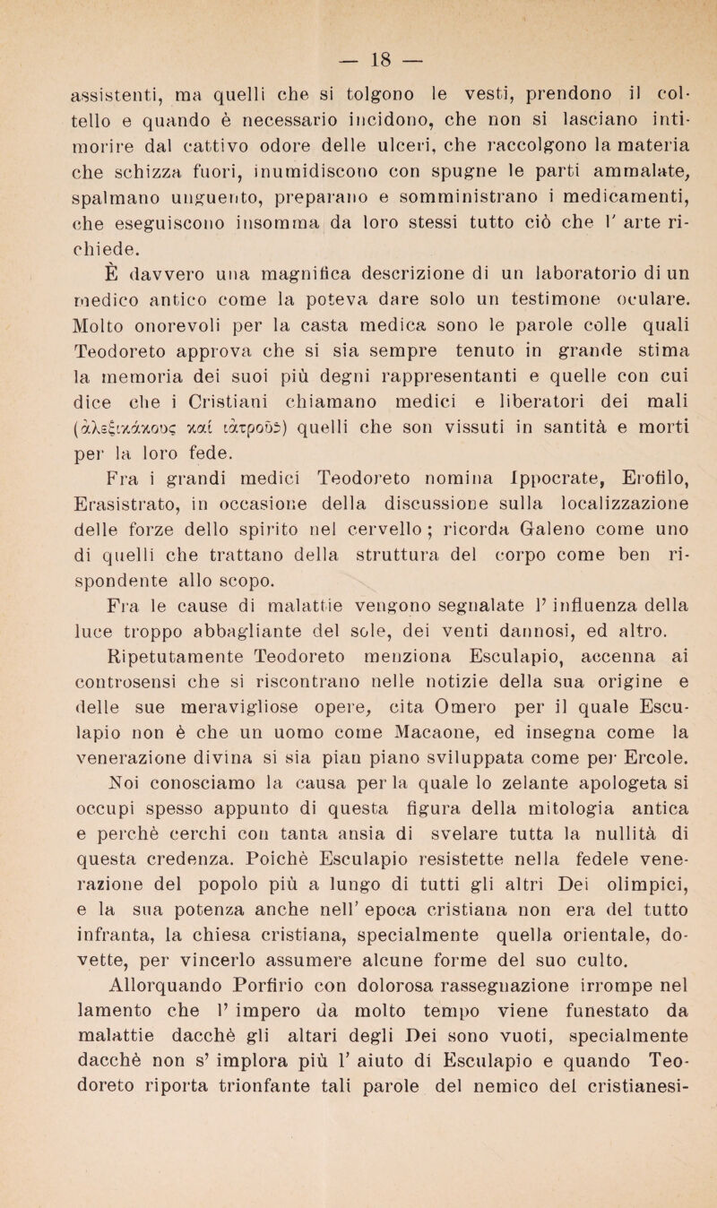 assistenti, raa quelli che si tolgono le vesti, prendono il col- tello e quando e necessario incidono, che non si lasciano inti- morire dal cattivo odore delle ulceri, che raccolgono la materia che schizza fuori, inumidiscono con spugne le parti ammalate, spalmano unguento, preparano e somministrano i medicamenti, che eseguiscono insomraa da loro stessi tutto ciö che V arte ri- chiede. E davvero una magnitica descrizione di un laboratorio di un rnedico antico come la poteva dare solo un testimone oculare. Molto onorevoli per la casta medica sono le parole colle quali Teodoreto approva che si sia sempre tenuto in grande stima la memoria dei suoi piü degni rappresentanti e quelle con cui dice che i Cristiani chiamano medici e liberatori dei mali (aXs^rzazoix zai taipoös) quelli che son vissuti in santitü e morti per la loro fede. Fra i grandi medici Teodoreto nomina Ippocrate, Erofilo, Erasistrato, in occasione della discussione sulla localizzazione delle forze dello spirito nel cervello ; ricorda Galeno come uno di quelli che trattano della struttura dei eorpo come ben ri- spondente allo scopo. Fra le cause di malattie vengono segnalate P influenza della luce troppo abbagliante dei sole, dei venti dannosi, ed altro. Ripetutamente Teodoreto menziona Esculapio, accenna ai controsensi che si riscontrano nelle notizie della sua origine e delle sue meravigliose opere, cita Omero per il quäle Escu- lapio non ü che un uomo come Macaone, ed insegna come la venerazione divina si sia pian piano sviluppata come per Ercole. Noi conosciamo la causa per la quäle lo zelante apologeta si occupi spesso appunto di questa figura della mitologia antica e perchb cerchi con tanta ansia di svelare tutta la nullitä di questa credenza. Poiche Esculapio resistette nella feaele vene¬ razione dei popolo piü a lungo di tutti gli altri Dei olimpici, e la sua potenza anche nelP epoca cristiana non era dei tutto infranta, la chiesa cristiana, specialmente quella orientale, do- vette, per vincerlo assumere alcune forme dei suo culto. Allorquando Porfirio con dolorosa rassegnazione irrompe nel lamento che V impero da molto tempo viene funestato da malattie dacchb gli altari degli Dei sono vuoti, specialmente dacchü non s’ implora piü T aiuto di Esculapio e quando Teo¬ doreto riporta trionfante tali parole dei nemico dei cristianesi-