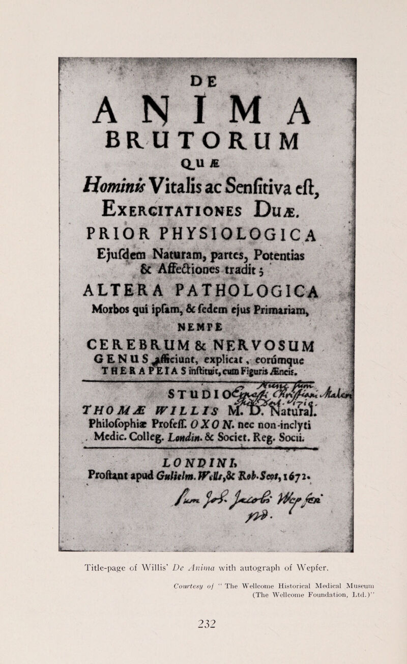 ■BBii l4 Morbos m& ipftm, & federn ejus PmmmhmL a M&Mm&MämffimmmtmBmmm. 4tkM W* -mm «* w& i GENUS JÄciant, explicat, eortSnjqt« T H £ K A rk r A S mftitBt,«® Fipir» «ndt. <^V|iw<fii&<wo^irniiijV^iwii joiMmiwMi^B^iiwwnwiiKiiiiiirü.'iuni ijMtm ^ jTaiinigiiiMyiimn: • ii»''ii)nti0'!iniiiiiiw^M)ijiiiii)i rmn1 ■■■■■ 7 HO MM WILLIS &03fWatu«l. Phiiofophf* Profeff. OXON. nee non-inelyti , Medic. Colleg. Lmdin. Sc Societ. Reg. Sociiv L0NE1NI* Proftwt apud Gulhim WiUsfic Reb-Seei, 1671. ; M ■1 fc. Wd : Title-page of Willis’ De Anima with autograph of Wepfer. Cowrtesy of “ The Wellcome Historical Medical Museum (The Wellcome Foundation, Ltd.)”