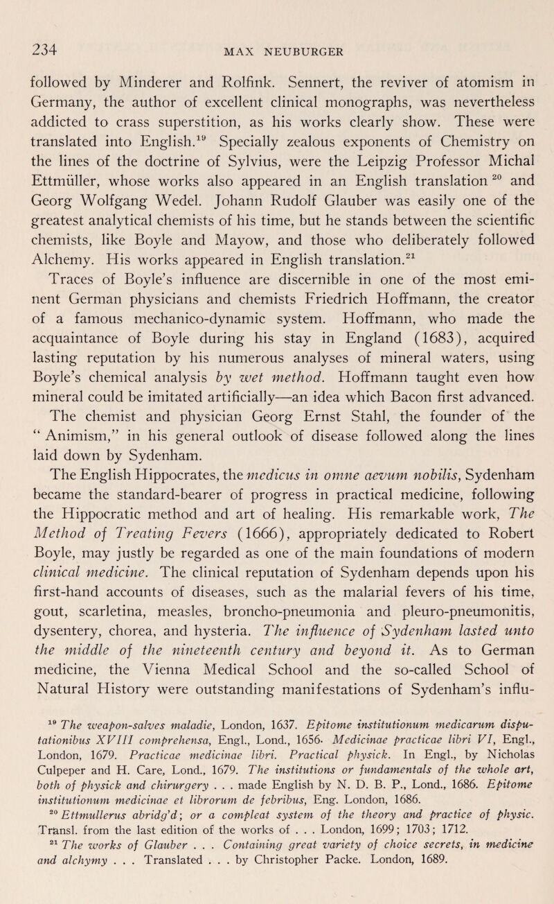 followed by Minderer and Rolfink. Sennert, the reviver of atomism in Germany, the author of excellent clinical monographs, was nevertheless addicted to crass Superstition, as his works clearly show. These were translated into English.19 Specially zealous exponents of Chemistry on the lines of the doctrine of Sylvius, were the Leipzig Professor Michal Ettmüller, whose works also appeared in an English translation 20 and Georg Wolfgang Wedel. Johann Rudolf Glauber was easily one of the greatest analytical chemists of his time, but he Stands between the scientific chemists, like Boyle and Mayow, and those who deliberately followed Alchemy. His works appeared in English translation.21 Traces of Boyle’s influence are discernible in one of the most emi¬ nent German physicians and chemists Friedrich Hoff mann, the creator of a famous mechanico-dynamic System. Hoffmann, who made the acquaintance of Boyle during his stay in England (1683), acquired lasting reputation by his numerous analyses of mineral waters, using Boyle’s Chemical analysis by wet method. Hoffmann taught even how mineral could be imitated artificially—an idea which Bacon first advanced. The chemist and physician Georg Ernst Stahl, the founder of the “ Animism,” in his general outlook of disease followed along the lines laid down by Sydenham. The English Hippocrates, the medicus in omne aevum nobilis, Sydenham became the standard-bearer of progress in practical medicine, following the Hippocratic method and art of healing. His remarkable work, The Method of Treating Fevers (1666), appropriately dedicated to Robert Boyle, may justly be regarded as one of the main foundations of modern clinical medicine. The clinical reputation of Sydenham depends upon his first-hand accounts of diseases, such as the malarial fevers of his time, gout, scarletina, measles, broncho-pneumonia and pleuro-pneumonitis, dysentery, chorea, and hysteria. The influence of Sydenham lasted unto the middle of the nineteenth Century and beyond it. As to German medicine, the Vienna Medical School and the so-called School of Natural History were outstanding manifestations of Sydenham’s influ- 19 The weapon-salves maladie, London, 1637. Epitome institutionum medicarum dispu- tationibus XVIII comprehensa, Engl., Lond., 1656- Mcdicinae practicae libri VI, Engl., London, 1679. Practicae medicinae libri. Practical physick. In Engl., by Nicholas Culpeper and H. Care, Lond., 1679. The institutions or fundamentals of the whole art, both of physick and chirurgery . . . made English by N. D. B. P., Lond., 1686. Epitome institutionum medicinae et librorum de fcbribus, Eng. London, 1686. 20 Ettmullerus abridg’d; or a compleat System of the theory and practice of physic. Triansl. from the last edition of the works of . . . London, 1699; 1703; 1712. 21 The works of Glauber . . . Containing great variety of choice secrets, in medicine and alchymy . . . Translated . . . by Christopher Packe. London, 1689.