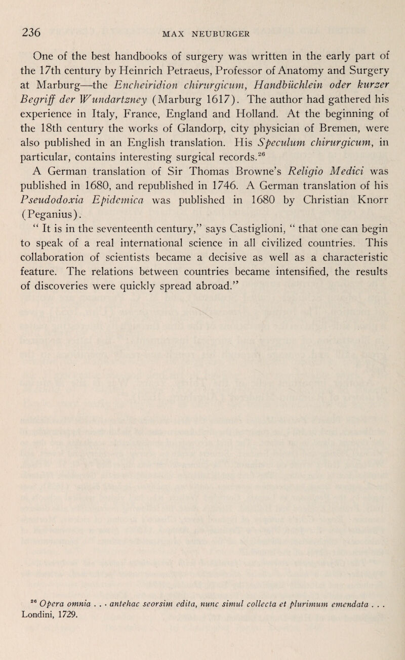One of the best handbooks of surgery was written in the early pari of the 17th Century by Heinrich Petraeus, Professor of Anatomy and Surgery at Marburg—the Encheiridion chirurgicum, Handbüchlein oder kurzer Begriff der \Vundartzney (Marburg 1617). The author had gathered his experience in Italy, France, England and Holland. At the beginning of the 18th Century the works of Glandorp, city physician of Bremen, were also published in an English translation. His Speculum chirurgicum, in particular, contains interesting surgical records.26 A German translation of Sir Thomas Browne’s Religio Medici was published in 1680, and republished in 1746. A German translation of his Pseudodoxia Epidemica was published in 1680 by Christian Knorr (Peganius). “ It is in the seventeenth Century,” says Castiglioni, “ that one can begin to speak of a real international Science in all civilized countries. This collaboration of scientists became a decisive as well as a characteristic feature. The relations between countries became intensified, the results of discoveries were quickly spread abroad.” 26 Opera omnia . . • antehac seorsim edita, nunc simul collecta et plurimum emendata . . . Londini, 1729.