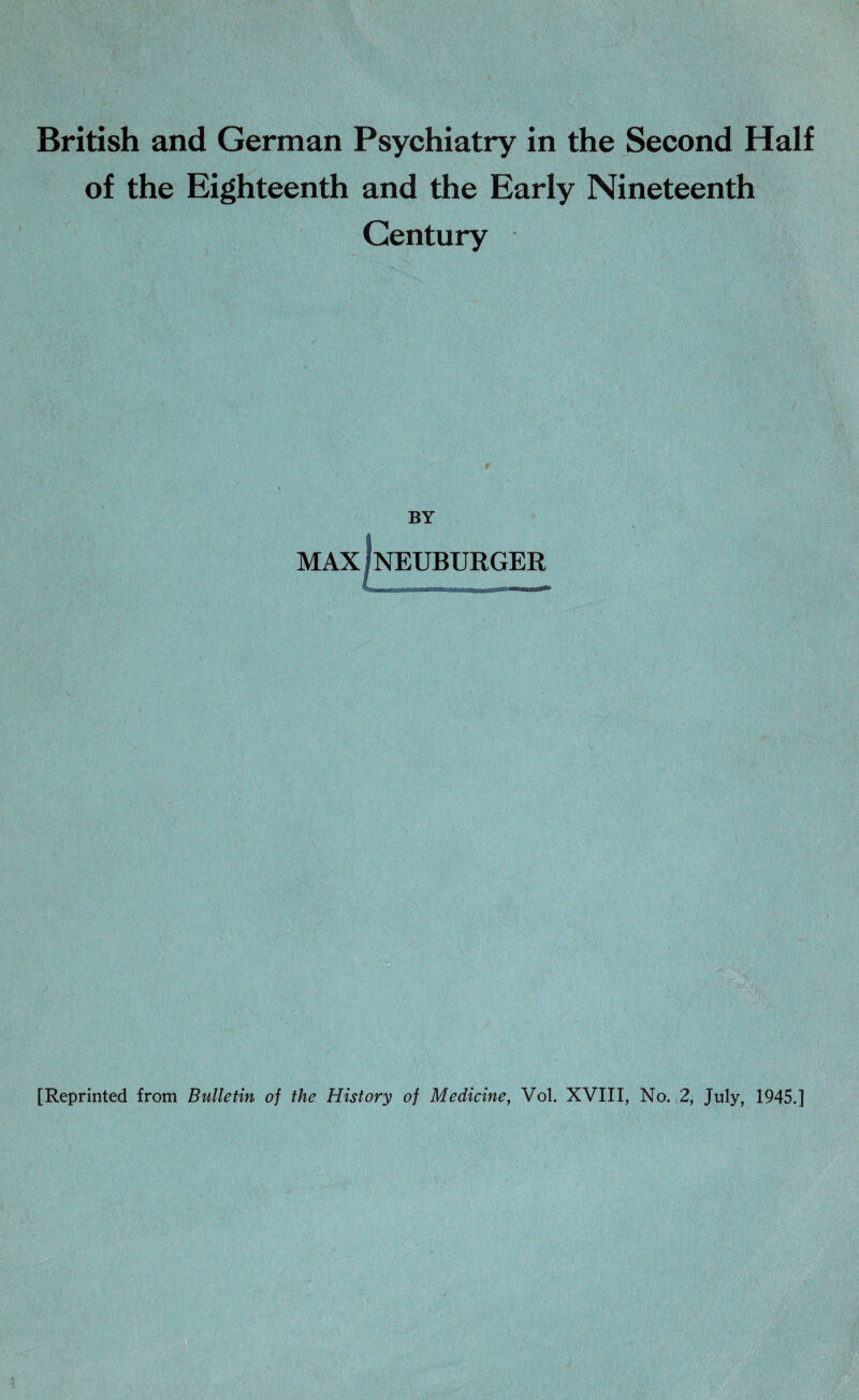 British and German Psychiatry in the Second Half of the Eighteenth and the Early Nineteenth Century BY MAX f NEUBURGER [Reprinted from Bulletin of the History of Medicine, Vol. XVIII, No. 2, July, 1945.]