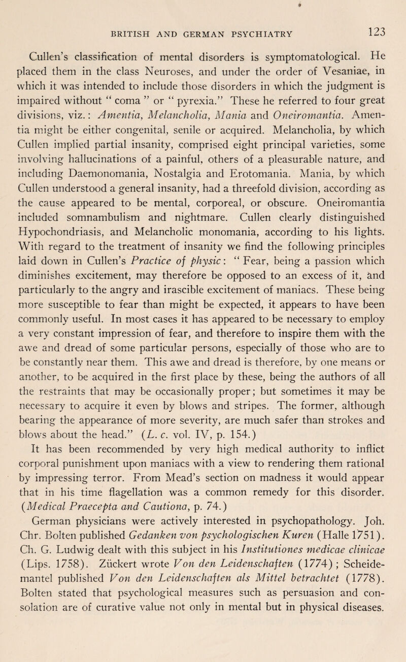 Cullen’s Classification of mental disorders is symptomatological. He placed them in the dass Neuroses, and under the order of Vesaniae, in which it was intended to include those disorders in which the judgment is impaired without “ coma ” or “ pyrexia.” These he referred to four great divisions, viz.: Amentia, Melancholia, Mania and Oneiromantia. Amen- tia might be either congenital, senile or acquired. Melancholia, by which Cullen implied partial insanity, comprised eight principal varieties, some involving hallucinations of a painful, others of a pleasurable nature, and including Daemonomania, Nostalgia and Erotomania. Mania, by which Cullen understood a general insanity, had a threefold division, according as the cause appeared to be mental, corporeal, or obscure. Oneiromantia included somnambulism and nightmare. Cullen clearly distinguished Hypochondriasis, and Melancholie monomania, according to his lights. With regard to the treatment of insanity we find the following principles laid down in Cullen’s Practice of physic: “ Fear, being a passion which diminishes excitement, may therefore be opposed to an excess of it, and particularly to the angry and irascible excitement of maniacs. These being more susceptible to fear than might be expected, it appears to have been commonly useful. In most cases it has appeared to be necessary to employ a very constant impression of fear, and therefore to inspire them with the awe and dread of some particular persons, especially of those who are to be constantly near them. This awe and dread is therefore, by one means or another, to be acquired in the first place by these, being the authors of all the restraints that may be occasionally proper; but sometimes it may be necessary to acquire it even by blows and stripes. The former, although bearing the appearance of more severity, are much safer than strokes and blows about the head.” (L. c. vol. IV, p. 154.) It has been recommended by very high medical authority to inflict corporal punishment upon maniacs with a view to rendering them rational by impressing terror. From Mead’s section on madness it would appear that in his time flagellation was a common remedy for this disorder. (Medical Praecepta and Cautiona, p. 74.) German physicians were actively interested in psychopathology. Joh. Chr. Bolten published Gedanken von psychologischen Kuren (Halle 1751). Ch. G. Ludwig dealt with this subject in his Institutiones medicae clinicae (Lips. 1758). Zückert wrote Von den Leidenschaften (1774) ; Scheide¬ mantel published Von den Leidenschaften als Mittel betrachtet (1778). Bolten stated that psychological measures such as persuasion and con- solation are of curative value not only in mental but in physical diseases.