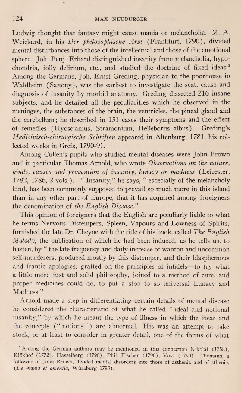 Ludwig thought that fantasy might cause mania or melancholia. M. A. Weickard, in his Der philosophische Arzt (Frankfurt, 1790), divided mental disturbances into those of the intellectual and those of the emotional sphere. Joh. Benj. Erhard distinguished insanity from melancholia, hypo- chondria, folly delirium, etc., and studied the doctrine of fixed ideas.2 Among the Germans, Joh. Ernst Greding, physician to the poorhouse in Waldheim (Saxony), was the earliest to investigate the seat, cause and diagnosis of insanity by morbid anatomy. Greding dissected 216 insane subjects, and he detailed all the peculiarities which he observed in the meninges, the substances of the brain, the ventricles, the pineal gland and the cerebellum; he described in 151 cases their Symptoms and the effect of remedies (Hyosciamus, Stramonium, Helleborus albus). Greding’s Medicinisch-chirurgische Schriften appeared in Altenburg, 1781, his col- lected works in Greiz, 1790-91. Among Cullen’s pupils who studied mental diseases were John Brown and in particular Thomas Arnold, who wrote Observations on the nature, kinds, causes and prevention of insanity, lunacy or madness (Leicester, 1782, 1786, 2 vols.). “ Insanity,” he says, “ especially of the melancholy kind, has been commonly supposed to prevail so much more in this island than in any other part of Europe, that it has acquired among foreigners the denomination of the English Disease/’ This opinion of foreigners that the English are peculiarly liable to what he terms Nervous Distempers, Spleen, Vapours and Lowness of Spirits, furnished the late Dr. Cheyne with the title of his book, called The English Malady, the publication of which he had been induced, as he teils us, to hasten, by “ the late frequency and daily increase of wanton and uncommon self-murderers, produced mostly by this distemper, and their blasphemous and frantic apologies, grafted on the principles of infidels—to try what a little more just and solid philosophy, joined to a method of eure, and proper medicines could do, to put a stop to so universal Lunacy and Madness.” Arnold made a Step in differentiating certain details of mental disease he considered the characteristic of what he called “ ideal and notional insanity,” by which he meant the type of illness in which the ideas and the concepts (“ notions ”) are abnormal. His was an attempt to take stock, or at least to consider in greater detail, one of the forms of what 2 Among the German authors may be mentioned in this connection Nikolai (1758), Klökhof (1772), Hasselberg (1790), Phil. Fischer (1790), Voss (1793). Thomann, a follower of John Brown, divided mental disorders into those of asthenic and of sthenic. (De mania et amentia, Würzburg 1793).
