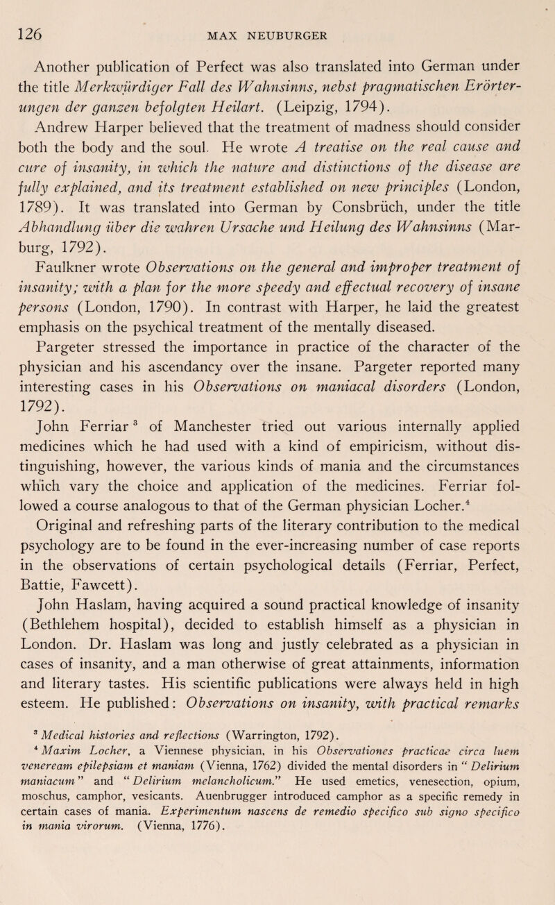 Another publication of Perfect was also translated into German under the title Merkwürdiger Fall des Wahnsinns, nebst pragmatischen Erörter¬ ungen der ganzen befolgten Heilart. (Leipzig, 1794). Andrew Harper believed that the treatment of madness should consider both the body and the soul. He wrote A treatise on the real cause and eure of insanity, in which the nature and distinctions of the disease are fully explained, and its treatment established on new principles (London, 1789). It was translated into German by Consbrüch, under the title Abhandlung über die wahren Ursache und Heilung des Wahnsinns (Mar¬ burg, 1792). Faulkner wrote Observations on the general and improper treatment of insanity; with a plan for the more speedy and effectual recovery of insane persons (London, 1790). In contrast with Harper, he laid the greatest emphasis on the psychical treatment of the mentally diseased. Pargeter stressed the importance in practice of the character of the physician and his ascendancy over the insane. Pargeter reported many interesting cases in his Observations on maniacal disorders (London, 1792). John Ferriar3 of Manchester tried out various internally applied medicines which he had used with a kind of empiricism, without dis- tinguishing, however, the various kinds of mania and the circumstances which vary the choice and application of the medicines. Ferriar fol- lowed a course analogous to that of the German physician Locher.4 Original and refreshing parts of the literary contribution to the medical psychology are to be found in the ever-increasing number of case reports in the observations of certain psychological details (Ferriar, Perfect, Battie, Fawcett). John Haslam, having acquired a sound practical knowledge of insanity (Bethlehem hospital), decided to establish himself as a physician in London. Dr. Haslam was long and justly celebrated as a physician in cases of insanity, and a man otherwise of great attainments, information and literary tastes. His scientific publications were always held in high esteem. He published: Observations on insanity, with practical remarks 3 Medical histories and reflections (Warrington, 1792). 4 Maxim Locher, a Viennese physician, in his Obscrvationcs practicae circa luem vcneream cpilcpsiam et tnaniam (Vienna, 1762) divided the mental disorders in “ Delirium maniacum ” and “ Delirium melancholicum” He used emetics, venesection, opium, moschus, camphor, vesicants. Auenbrugger introduced camphor as a specific remedy in certain cases of mania. Expcrimcntum nascens de remedio specifico sub signo specifico in mania virorum. (Vienna, 1776).