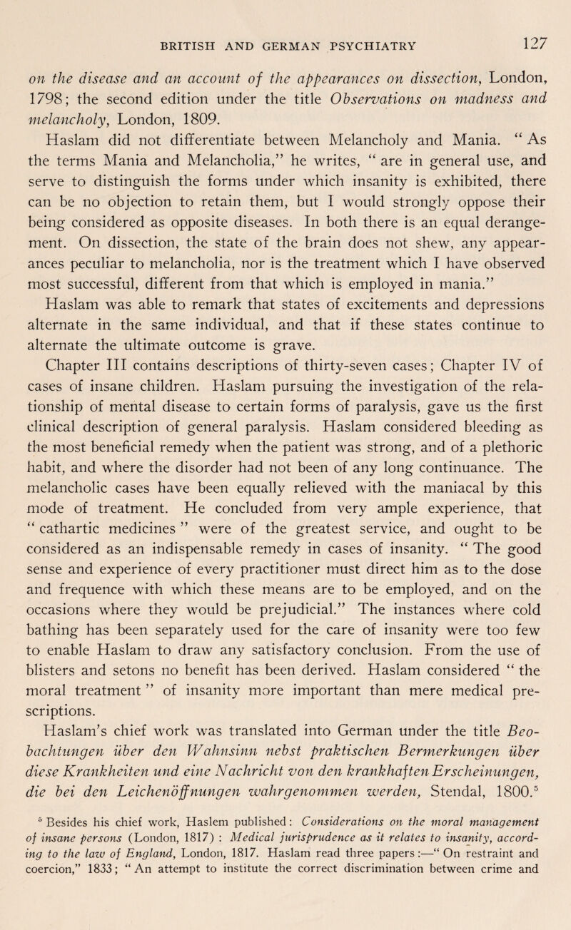 on the disease and an account of the appearances on dissection, London, 1798; the second edition under the title Observations on madness and melancholy, London, 1809. Haslam did not differentiate between Melancholy and Mania. “ As the terms Mania and Melancholia,” he writes, “ are in general use, and serve to distinguish the forms under which insanity is exhibited, there can be no objection to retain them, but I would strongly oppose their being considered as opposite diseases. In both there is an equal derange- ment. On dissection, the state of the brain does not shew, any appear¬ ances peculiar to melancholia, nor is the treatment which I have observed most successful, different from that which is employed in mania.” Haslam was able to remark that states of excitements and depressions alternate in the same individual, and that if these States continue to alternate the ultimate outcome is grave. Chapter III contains descriptions of thirty-seven cases; Chapter IV of cases of insane children. Haslam pursuing the investigation of the rela- tionship of mental disease to certain forms of paralysis, gave us the first clinical description of general paralysis. Haslam considered bleeding as the most beneficial remedy when the patient was strong, and of a plethoric habit, and where the disorder had not been of any long continuance. The melancholic cases have been equally relieved with the maniacal by this mode of treatment. He concluded from very ample experience, that “ cathartic medicines ” were of the greatest Service, and ought to be considered as an indispensable remedy in cases of insanity. “ The good sense and experience of every practitioner must direct him as to the dose and frequence with which these means are to be employed, and on the occasions where they would be prejudicial.” The instances where cold bathing has been separately used for the care of insanity were too few to enable Haslam to draw any satisfactory conclusion. From the use of blisters and setons no benefit has been derived. Haslam considered “ the moral treatment ” of insanity more important than mere medical pre- scriptions. Haslam’s chief work was translated into German under the title Beo¬ bachtungen über den Wahnsinn nebst praktischen Bermerkungen über diese Krankheiten und eine Nachricht von den krankhaften Erscheinungen, die bei den Leichenöffnungen wahr genommen werden, Stendal, 1800.5 5 Besides his chief work, Haslem published: Considerations on the moral management of insane persons (London, 1817) : Medical jurisprudence as it relates to insanity, accord- ing to the lazv of England, London, 1817. Haslam read three papers:—“ On restraint and coercion,” 1833; “ An attempt to institute the correct discrimination between crime and
