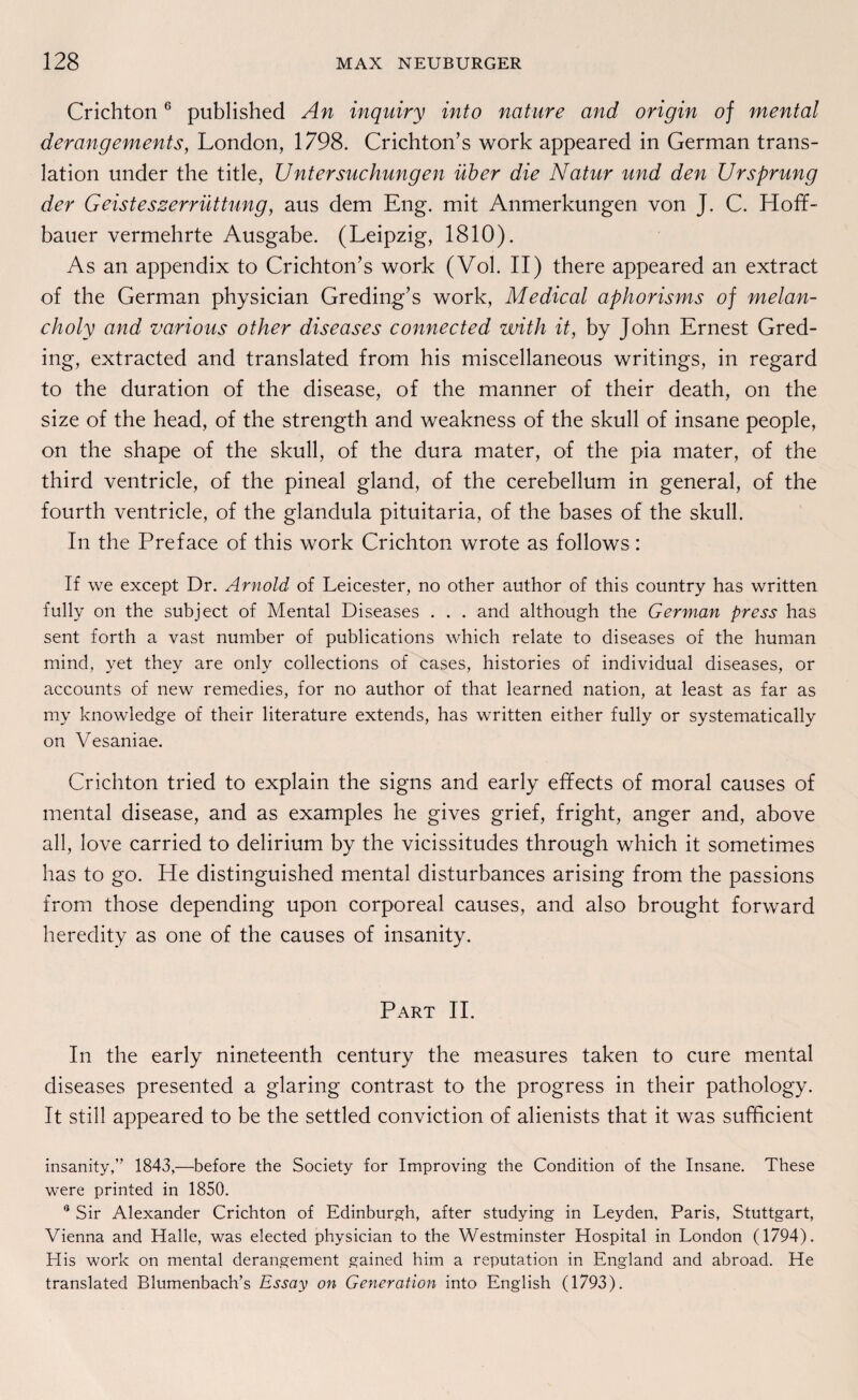 Crichton6 published An inquiry into nature and origin of mental derangements, London, 1798. Crichton’s work appeared in German trans- lation under the title, Untersuchungen über die Natur und den Ursprung der Geisteszerrüttung, aus dem Eng. mit Anmerkungen von J. C. Hoff- bauer vermehrte Ausgabe. (Leipzig, 1810). As an appendix to Crichton’s work (Vol. II) there appeared an extract of the German physician Greding’s work, Medical aphorisms of melan- choly and various other diseases connected with it, by John Ernest Gred- ing, extracted and translated from his miscellaneous writings, in regard to the duration of the disease, of the manner of their death, on the size of the head, of the strength and weakness of the skull of insane people, on the shape of the skull, of the dura mater, of the pia mater, of the third ventricle, of the pineal gland, of the cerebellum in general, of the fourth ventricle, of the glanclula pituitaria, of the bases of the skull. In the Preface of this work Crichton wrote as follows: If we except Dr. Arnold of Leicester, no other author of this country has written fully on the subject of Mental Diseases . . . and although the German press has sent forth a vast number of publications which relate to diseases of the human mind, yet they are only collections of cases, histories of individual diseases, or accounts of new remedies, for no author of that learned nation, at least as far as my knowledge of their literature extends, has written either fully or systematically on Vesaniae. Crichton tried to explain the signs and early effects of moral causes of mental disease, and as examples he gives grief, fright, anger and, above all, love carried to delirium by the vicissitudes through which it sometimes has to go. He distinguished mental disturbances arising from the passions from those depending upon corporeal causes, and also brought forward heredity as one of the causes of insanity. Part II. In the early nineteenth Century the measures taken to eure mental diseases presented a glaring contrast to the progress in their pathology. It still appeared to be the settled conviction of alienists that it was sufficient insanity,” 1843,—before the Society for Improving the Condition of the Insane. These were printed in 1850. 8 Sir Alexander Crichton of Edinburgh, after studying in Leyden, Paris, Stuttgart, Vienna and Halle, was elected physician to the Westminster Hospital in London (1794). His work on mental derangement gained him a reputation in England and abroad. He translated Blumenbach’s Essay on Generation into English (1793).