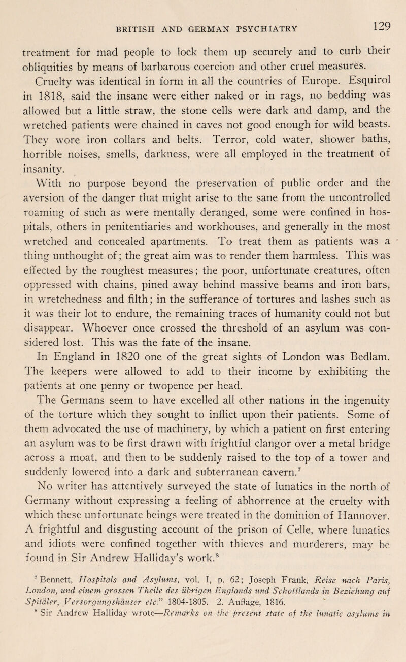 treatment for mad people to lock them up securely and to curb their obliquities by means of barbarous coercion and other cruel measures. Cruelty was identical in form in all the countries of Europe. Esquirol in 1818, said the insane were either naked or in rags, no bedding was allowed but a little straw, the stone cells were dark and damp, and the wretched patients were chained in caves not good enough for wild beasts. They wore iron collars and belts. Terror, cold water, shower baths, horrible noises, smells, darkness, were all employed in the treatment of insanity. With no purpose beyond the preservation of public order and the aversion of the danger that might arise to the sane from the uncontrolled roaming of such as were mentallv deranged, some were conflned in hos- pitals, others in penitentiaries and workhouses, and generally in the most wretched and concealed apartments. To treat them as patients was a thing unthought of; the great aim was to render them harmless. This was effected by the roughest measures; the poor, unfortunate creatures, often oppressed with chains, pined away behind massive beams and iron bars, in wretchedness and filth; in the sufferance of tortures and lashes such as it was their lot to endure, the remaining traces of humanity could not but disappear. Whoever once crossed the threshold of an asylum was con- sidered lost. This was the fate of the insane. In England in 1820 one of the great sights of London was Bedlam. The keepers were allowed to add to their income by exhibiting the patients at one penny or twopence per head. The Germans seem to have excelled all other nations in the ingenuity of the torture which they sought to inflict upon their patients. Some of them advocated the use of machinery, by which a patient on first entering an asylum was to be first drawn with frightful clangor over a metal bridge across a moat, and then to be suddenly raised to the top of a tower and suddenly lowered into a dark and subterranean cavern.7 No writer has attentively surveyed the state of lunatics in the north of Germany without expressing a feeling of abhorrence at the cruelty with which these unfortunate beings were treated in the dominion of Hannover. A frightful and disgusting account of the prison of Celle, where lunatics and idiots were conflned together with thieves and murderers, may be found in Sir Andrew Halliday’s work.8 7 Bennett, Hospitals and Asylums, vol. I, p. 62; Joseph Frank, Reise nach Paris, London, und einem grossen Theile des übrigen Englands und Schottlands in Beziehung auf Spitäler, Versorgungshäuser etc ” 1804-1805. 2. Auflage, 1816. 8 Sir Andrew Halliday wrote—Remarks on the present state of the lunatic asylums in