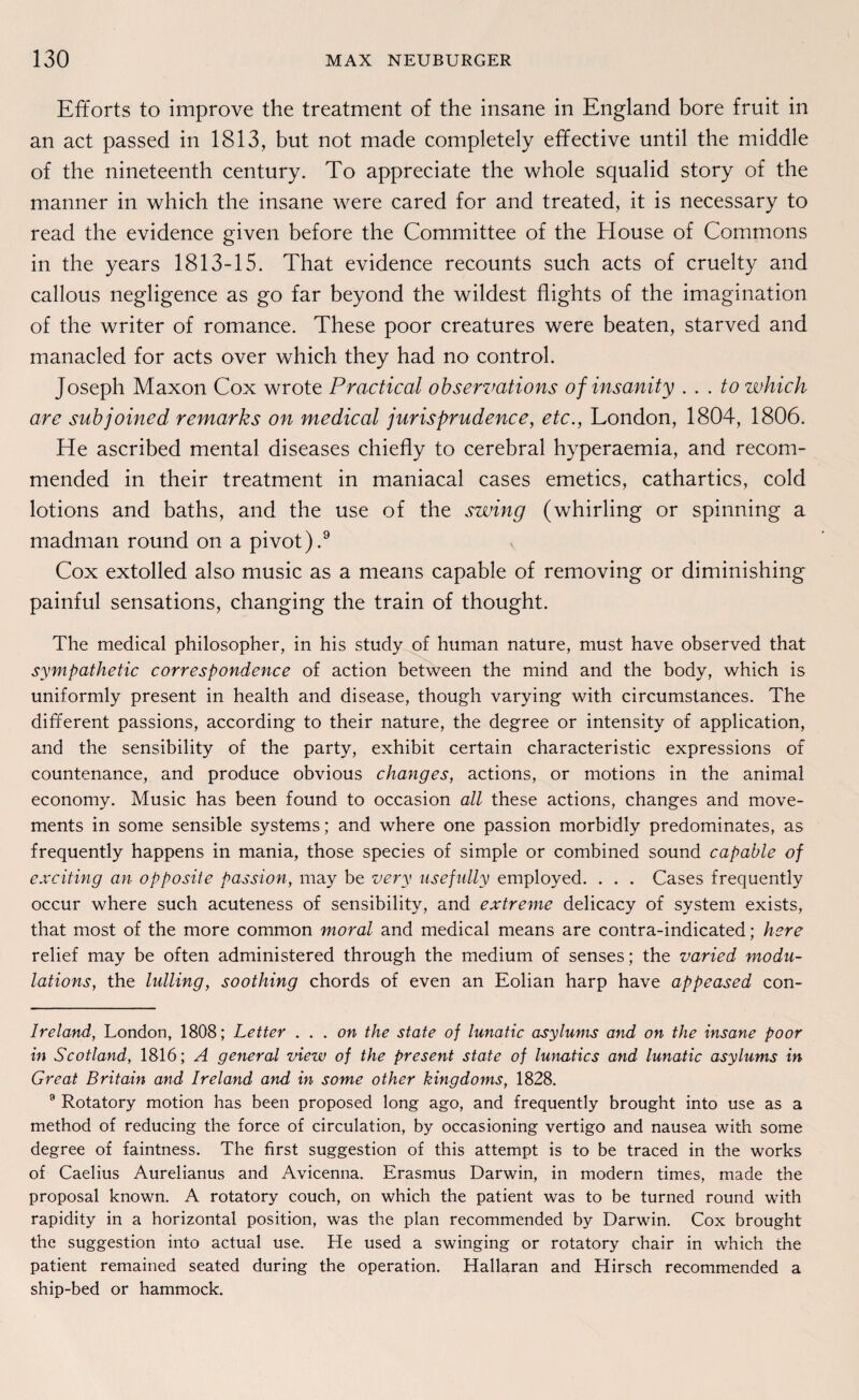 Efforts to improve the treatment of the insane in England bore fruit in an act passed in 1813, but not made completely effective until the middle of the nineteenth Century. To appreciate the whole squalid story of the manner in which the insane were cared for and treated, it is necessary to read the evidence given before the Committee of the House of Commons in the years 1813-15. That evidence recounts such acts of cruelty and callous negligence as go far beyond the wildest flights of the imagination of the writer of romance. These poor creatures were beaten, starved and manacled for acts over which they had no control. Joseph Maxon Cox wrote Practical observations of insanity . . . to which are subjoined remarks on medical jurisprudence, etc., London, 1804, 1806. He ascribed mental diseases chiefly to cerebral hyperaemia, and recom- mended in their treatment in maniacal cases emetics, cathartics, cold lotions and baths, and the use of the swing (whirling or spinning a madman round on a pivot).* * * 9 Cox extolled also music as a means capable of removing or diminishing painful sensations, changing the train of thought. The medical philosopher, in his study of human nature, must have observed that sympathetic correspondence of action between the mind and the body, which is uniformly present in health and disease, though varying with circumstances. The different passions, according to their nature, the degree or intensity of application, and the sensibility of the party, exhibit certain characteristic expressions of countenance, and produce obvious changes, actions, or motions in the animal economy. Music has been found to occasion all these actions, changes and move- ments in some sensible Systems; and where one passion morbidly predominates, as frequently happens in mania, those species of simple or combined sound capable of exciting an opposite passion, may be very usefully employed. . . . Cases frequently occur where such acuteness of sensibility, and extreme delicacy of System exists, that most of the more common moral and medical means are contra-indicated; here relief may be often administered through the medium of senses; the varied modu- lations, the lulling, soothing chords of even an Eolian harp have appeased con- Ireland, London, 1808; Letter . . . on the state oj lunatic asylums and on the insane poor in Scotland, 1816; A general view of the present state of lunatics and lunatic asylums in Great Britain and Ireland and in some other kingdoms, 1828. 9 Rotatory motion has been proposed long ago, and frequently brought into use as a method of reducing the force of circulation, by occasioning vertigo and nausea with some degree of faintness. The first Suggestion of this attempt is to be traced in the works of Caelius Aurelianus and Avicenna. Erasmus Darwin, in modern times, made the proposal known. A rotatory couch, on which the patient was to be turned round with rapidity in a horizontal Position, was the plan recommended by Darwin. Cox brought the Suggestion into actual use. He used a swinging or rotatory chair in which the patient remained seated during the Operation. Hallaran and Hirsch recommended a ship-bed or hammock.