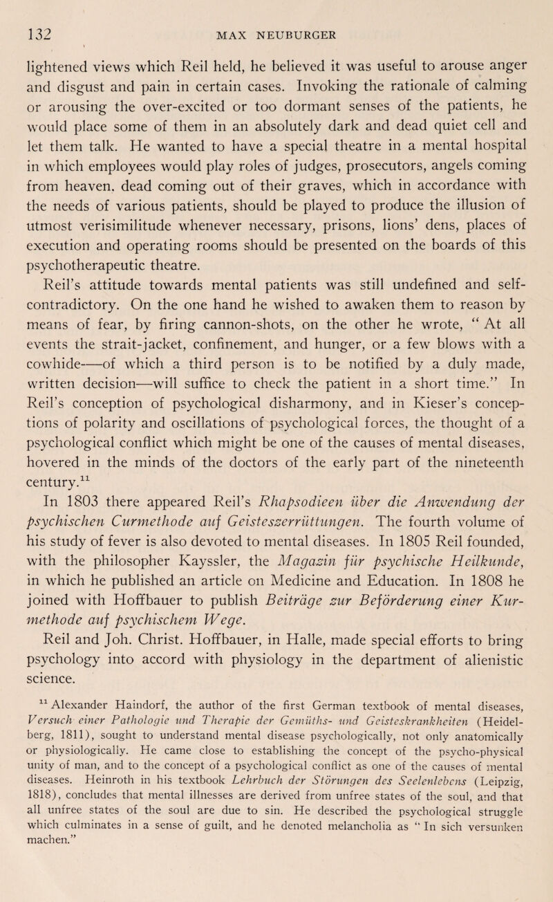 lightened views which Reil held, he believed it was useful to arouse anger and disgust and pain in certain cases. Invoking the rationale of calming or arousing the over-excited or too dormant senses of the patients, he would place some of them in an absolutely dark and dead quiet cell and let them talk. He wanted to have a special theatre in a mental hospital in which employees would play roles of judges, prosecutors, angels coming from heaven. dead coming out of their graves, which in accordance with the needs of various patients, should be played to produce the illusion of utmost verisimilitude whenever necessary, prisons, lions’ dens, places of execution and operating rooms should be presented on the boards of this psychotherapeutic theatre. Reifs attitude towards mental patients was still undefined and self- contradictory. On the one hand he wished to awaken them to reason by means of fear, by firing cannon-shots, on the other he wrote, “ At all events the strait-jacket, confinement, and hunger, or a few blows with a cowhide-of which a third person is to be notified by a duly made, written decision—will suffice to check the patient in a short time.” In Reil’s conception of psychological disharmony, and in Kiesers concep- tions of polarity and oscillations of psychological forces, the thought of a psychological conflict which might be one of the causes of mental diseases, hovered in the minds of the doctors of the early part of the nineteenth Century.11 In 1803 there appeared Reifs Rhapsodieen über die Anwendung der psychischen Curmethode auf Geisteszerrüttungen. The fourth volume of his study of fever is also devoted to mental diseases. In 1805 Reil founded, with the philosopher Kayssler, the Magazin für psychische Heilkunde, in which he published an article on Medicine and Education. In 1808 he joined with Hoffbauer to publish Beiträge zur Beförderung einer Kur¬ methode auf psychischem Wege. Reil and Job. Christ. Hoffbauer, in Halle, made special efforts to bring psychology into accord with physiology in the department of alienistic Science. 11 Alexander Haindorf, the author of the first German textbook of mental diseases, Versuch einer Pathologie und Therapie der Gemüths- und Geisteskrankheiten (Heidel¬ berg, 1811), sought to understand mental disease psychologically, not only anatomically or physiologically. He came close to establishing the concept of the psycho-physical unity of man, and to the concept of a psychological conflict as one of the causes of mental diseases. Heinroth in his textbook Lehrbuch der Störungen des Seelenlebens (Leipzig, 1818), concludes that mental illnesses are derived from unfree states of the soul, and that all unfree states of the soul are due to sin. He described the psychological struggle which culminates in a sense of guilt, and he denoted melancholia as “ In sich versunken machen.’’