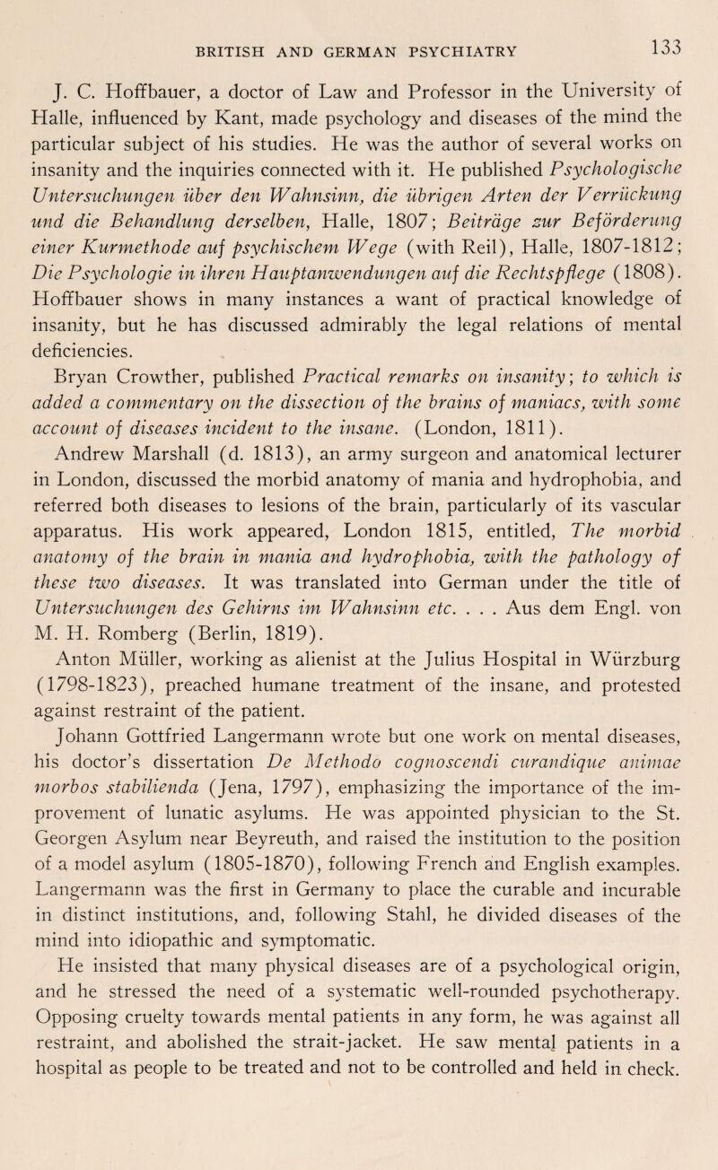 J. C. Hoffbauer, a doctor of Law and Professor in the University of Halle, influenced by Kant, made psychology and diseases of the mind the particular subject of his studies. He was the author of several works on insanity and the inquiries connected with it. He published Psychologische Untersuchungen über den Wahnsinn, die übrigen Arten der Verrückung und die Behandlung derselben, Halle, 1807; Beiträge zur Beförderung einer Kurmethode auf psychischem Wege (with Reil), Halle, 1807-1812; Die Psychologie in ihren Hauptanwendungen auf die Rechtspflege (1808). Hoffbauer shows in many instances a want of practical knowledge of insanity, but he has discussed admirably the legal relations of mental deficiencies. Bryan Crowther, published Practical remarks on insanity; to which is added a commentary on the dissection of the brains of maniacs, with some account of diseases incident to the insane. (London, 1811). Andrew Marshall (d. 1813), an army surgeon and anatomical lecturer in London, discussed the morbid anatomy of mania and hydrophobia, and referred both diseases to lesions of the brain, particularly of its vascular apparatus. His work appeared, London 1815, entitled, The morbid anatomy of the brain in mania and hydrophobia, with the pathology of these two diseases. It was translated into German under the title of Untersuchungen des Gehirns im Wahnsinn etc. . . . Aus dem Engl, von M. H. Romberg (Berlin, 1819). Anton Müller, working as alienist at the Julius Hospital in Würzburg (1798-1823), preached humane treatment of the insane, and protested against restraint of the patient. Johann Gottfried Langermann wrote but one work on mental diseases, his doctor s dissertation De Methode cognoscendi curandique animae morbos stabilienda (Jena, 1797), emphasizing the importance of the im- provement of lunatic asylums. He was appointed physician to the St. Georgen Asylum near Beyreuth, and raised the institution to the position of a model asylum (1805-1870), following French and English examples. Langermann was the first in Germany to place the curable and incurable in distinct institutions, and, following Stahl, he divided diseases of the mind into idiopathic and symptomatic. He insisted that many physical diseases are of a psychological origin, and he stressed the need of a systematic well-rounded psychotherapy. Opposing cruelty towards mental patients in any form, he was against all restraint, and abolished the strait-jacket. He saw mental patients in a hospital as people to be treated and not to be controlled and held in check.