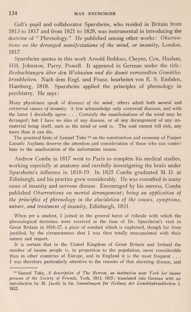Gall’s pupil and collaborator Spurzheim, who resided in Britain from 1813 to 1817 and from 1821 to 1828, was instrumental in introducing the doctrine of “ Phrenology.” He published among other works: Observa- tions on the deranged manifestations of the mind, or insanity, London, 1817. Spurzheim quotes in this work Arnold Beddoes, Cheyne, Cox, Haslam, Hill, Johnston, Parry, Powell. It appeared in German under the title: Beobachtungen über den Wahnsinn und die damit verwandten Gemüt hs- krankheiten. Nach dem Engl, und Franz, bearbeitet von E. S. Embden, Hamburg, 1818. Spurzheim applied the principles of phrenology in psvchiatry. He says: Many physicians speak of diseases of the mind; others admit both mental and corporeal causes of insanity. A few acknowledge only corporeal diseases, and with the latter I decidedly agree . . . Certainly the manifestations of the mind may be deranged; but I have no idea of any disease, or of any derangement of any lm- material being itself, such as the mind or soul is. The soul cannot fall sick, any more than it can die. The practical hints of Samuel Tuke 12 on the construction and economy of Pauper Lunatic Asylums deserve the attention and consideration of those who can contri- bute to the amelioration of the unfortunate insane. Andrew Combe in 1817 went to Paris to complete his medical studies, working especially at anatomy and carefully investigating the brain under SpurzheinTs influence in 1818-19. In 1825 Combe graduated M. D. at Edinburgh, and his practice grew considerably. He was consulted in many cases of insanity and nervous disease. Encouraged by his success, Combe published Observations on mental derangement; being an application of the principles of phrenology in the elucidation of the causes, Symptoms, nature, and treatment of insanity, Edinburgh, 1831. When yet a Student, I joined in the general burst of ridicule with which the phrenological doctrines were received at the time of Dr. Spurzheim’s visit to Great Britain in 1816-17, a piece of conduct which is explained, though far from justified, by the circumstances that I was then totally unacquainted with their nature and import. It is certain that in the United Kingdom of Great Britain and Ireland the number of insane people is, in proportion to the population, more considerable than in other countries of Europe, and in England it is the most frequent . . . I was therefore particularly attentive to the reasons of that alarming disease, and 12 Samuel Tuke, A description of The Retreat, an Institution near York for insane persons of the Society of Friends, York, 1813, 1815; translated into German with an introduction by M. Jacobi in his Sammlungen für Heilung der Gemüthskrankheiten I. 1822.