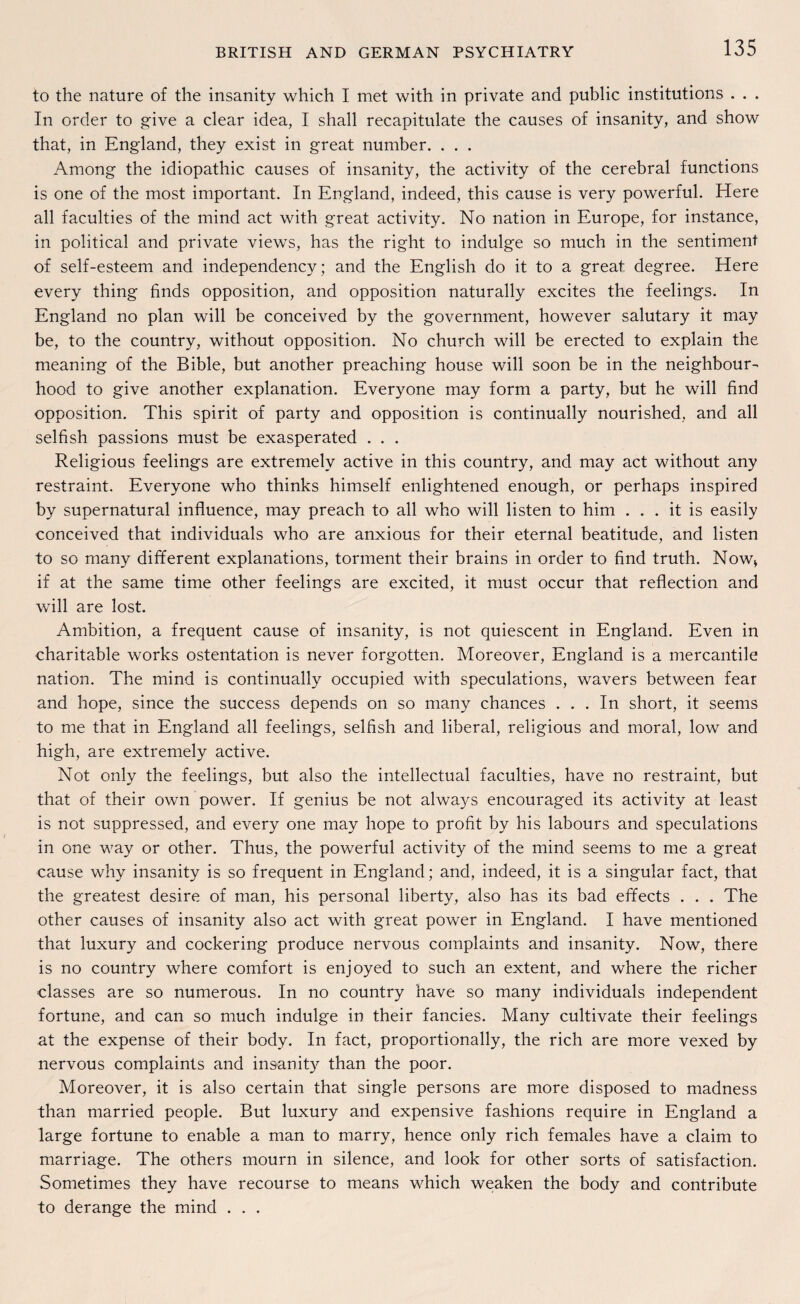 to the nature of the insanity which I met with in private and public institutions . . . In order to give a clear idea, I shall recapitulate the causes of insanity, and show that, in England, they exist in great number. . . . Among the idiopathic causes of insanity, the activity of the cerebral functions is one of the most important. In England, indeed, this cause is very powerful. Here all faculties of the mind act with great activity. No nation in Europe, for instance, in political and private views, has the right to indulge so much in the sentiment of self-esteem and independency; and the English do it to a great degree. Here every thing finds Opposition, and Opposition naturally excites the feelings. In England no plan will be conceived by the government, however salutary it may be, to the country, without Opposition. No church will be erected to explain the meaning of the Bible, but another preaching house will soon be in the neighboum hood to give another explanation. Everyone may form a party, but he will find Opposition. This spirit of party and Opposition is continually nourished, and all selfish passions must be exasperated . . . Religious feelings are extremelv active in this country, and may act without any restraint. Everyone who thinks himself enlightened enough, or perhaps inspired by supernatural influence, may preach to all who will listen to him . . . it is easily conceived that individuals who are anxious for their eternal beatitude, and listen to so many different explanations, torment their brains in order to find truth. Now> if at the same time other feelings are excited, it must occur that reflection and will are lost. Ambition, a frequent cause of insanity, is not quiescent in England. Even in charitable works ostentation is never forgotten. Moreover, England is a mercantile nation. The mind is continually occupied with speculations, wavers between fear and hope, since the success depends on so many chances ... In short, it seems to me that in England all feelings, selfish and liberal, religious and moral, low and high, are extremely active. Not only the feelings, but also the intellectual faculties, have no restraint, but that of their own power. If genius be not always encouraged its activity at least is not suppressed, and every one may hope to profit by his labours and speculations in one way or other. Thus, the powerful activity of the mind seems to me a great cause why insanity is so frequent in England; and, indeed, it is a singulär fact, that the greatest desire of man, his personal liberty, also has its bad effects . . . The other causes of insanity also act with great power in England. I have mentioned that luxury and cockering produce nervous complaints and insanity. Now, there is no country where comfort is enjoyed to such an extent, and where the richer classes are so numerous. In no country have so many individuals independent fortune, and can so much indulge in their fancies. Many cultivate their feelings at the expense of their body. In fact, proportionally, the rieh are more vexed by nervous complaints and insanity than the poor. Moreover, it is also certain that single persons are more disposed to madness than married people. But luxury and expensive fashions require in England a large fortune to enable a man to marry, hence only rieh females have a claim to marriage. The others mourn in silence, and look for other sorts of satisfaction. Sometimes they have recourse to means which weaken the body and contribute to derange the mind . . .