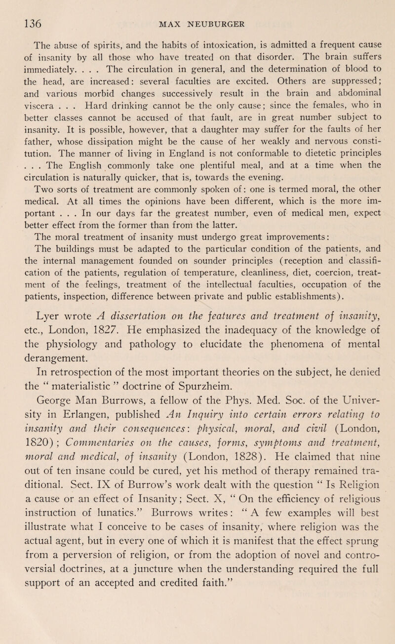 The abuse of spirits, and the habits of intoxication, is admitted a frequent cause of insanity by all those who have treated on that disorder. The brain suffers immediately. . . . The circulation in general, and the determination of blood to the head, are increased: several faculties are excited. Others are suppressed; and various morbid changes successively result in the brain and abdominal viscera . . . Hard drinking cannot be the only cause; since the females, who in better classes cannot be accused of that fault, are in great number subject to insanity. It is possible, however, that a daughter may suffer for the faults of her father, whose dissipation might be the cause of her weakly and nervous Consti¬ tution. The manner of living in England is not conformable to dietetic principles . . . The English commonly take one plentiful meal, and at a time when the circulation is naturally quicker, that is, towards the evening. Two sorts of treatment are commonly spoken of: one is termed moral, the other medical. At all times the opinions have been different, which is the more im¬ portant ... In our days far the greatest number, even of medical men, expect better effect from the former than from the latter. The moral treatment of insanity must undergo great improvements: The buildings must be adapted to the particular condition of the patients, and the internal management founded on sounder principles (reception and Classifi¬ cation of the patients, regulation of temperature, cleanliness, diet, coercion, treat¬ ment of the feelings, treatment of the intellectual faculties, occupation of the patients, inspection, difference between private and public establishments). Lyer wrote A dissertation on the features and treatment of insanity, etc., London, 1827. He emphasized the inadequacy of the knowledge of the physiology and pathology to elucidate the phenomena of mental derangement. In retrospection of the most important theories on the subject, he denied the “ materialistic ” doctrine of Spurzheim. George Man Burrows, a fellow of the Phys. Med. Soc. of the Univer- sity in Erlangen, published An Inquiry into certain errors relating to insanity and their consequences: physical, moral, and civil (London, 1820) ; C ommentaries on the cause s, for ms, Symptoms and treatment, moral and medical, of insanity (London, 1828). He claimed that nine out of ten insane could be cured, yet his method of therapy remained tra- ditional. Sect. IX of Burrow’s work dealt with the question “ Is Religion a cause or an effect of Insanity; Sect. X, “ On the efficiency of religious instruction of lunatics.” Burrows writes: “ A few examples will best illustrate what I conceive to be cases of insanity, where religion was the actual agent, but in every one of which it is manifest that the effect Sprung from a perversion of religion, or from the adoption of novel and contro- versial doctrines, at a juncture when the understanding required the full support of an accepted and credited faith.”