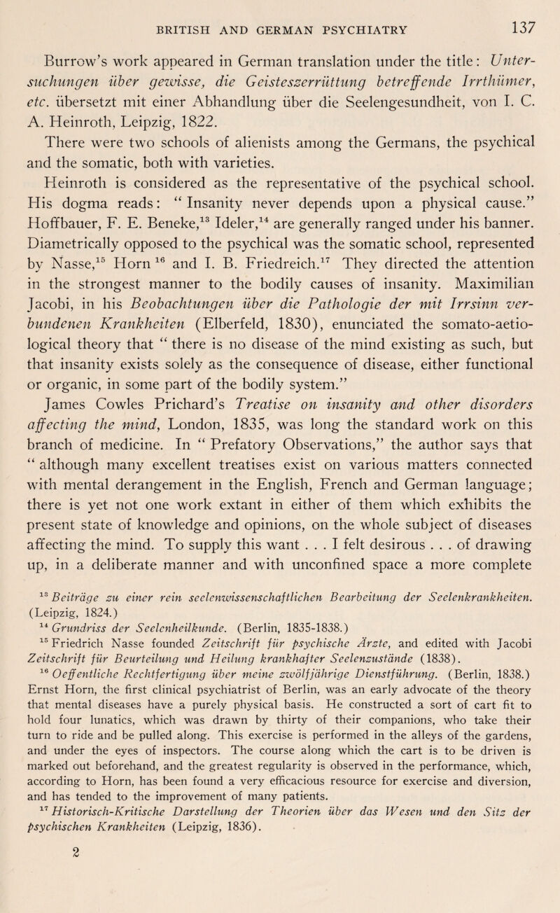 Burrow’s work appeared in German translation under the title: Unter¬ suchungen über gewisse, die Geisteszerrüttung betreffende Irrthümer, etc. übersetzt mit einer Abhandlung über die Seelengesundheit, von I. C. A. Heinroth, Leipzig, 1822. There were two schools of alienists among the Germans, the psychical and the somatic, both with varieties. Heinroth is considered as the representative of the psychical school. His dogma reads: “ Insanity never depends upon a physical cause.” Hoffbauer, F. E. Beneke,13 Ideler,14 are generally ranged under his banner. Diametrically opposed to the psychical was the somatic school, represented by Nasse,15 Horn 16 and I. B. Friedreich.17 Thev directed the attention in the strongest manner to the bodily causes of insanity. Maximilian Jacobi, in his Beobachtungen über die Pathologie der mit Irrsinn ver¬ bundenen Krankheiten (Elberfeld, 1830), enunciated the somato-aetio- logical theory that “ there is no disease of the mind existing as such, but that insanity exists solely as the consequence of disease, either functional or organic, in some part of the bodily System.” James Cowles Prichard’s Treatise on insanity and other disorders affecting the mind, London, 1835, was long the Standard work on this branch of medicine. In “ Prefatory Observations,” the author says that “ although many excellent treatises exist on various matters connected with mental derangement in the English, French and German language; there is yet not one work extant in either of them which exhibits the present state of knowledge and opinions, on the whole subject of diseases affecting the mind. To supply this want ... I feit desirous . . . of drawing up, in a deliberate manner and with unconfined space a more complete 13 Beiträge zu einer rein seelenwissenschaftlichen Bearbeitung der Seelenkrankheiten. (Leipzig, 1824.) 14 Grundriss der Seelenheilkunde. (Berlin, 1835-1838.) 15 Friedrich Nasse founded Zeitschrift für psychische Ärzte, and edited with Jacobi Zeitschrift für Beurteilung und Heilung krankhafter Seelenzustände (1838). 16 Oe ff entliehe Rechtfertigung über meine zwölfjährige Dienstführung. (Berlin, 1838.) Ernst Horn, the first clinical psychiatrist of Berlin, was an early advocate of the theory that mental diseases have a purely physical basis. He constructed a sort of cart fit to hold four lunatics, which was drawn by thirty of their companions, who take their turn to ride and be pulled along. This exercise is performed in the alleys of the gardens, and under the eyes of inspectors. The course along which the cart is to be driven is marked out beforehand, and the greatest regularity is observed in the performance, which, according to Horn, has been found a very efficacious resource for exercise and diversion, and has tended to the improvement of many patients. 17 Historisch-Kritische Darstellung der Theorien über das Wesen und den Sitz der psychischen Krankheiten (Leipzig, 1836). 2