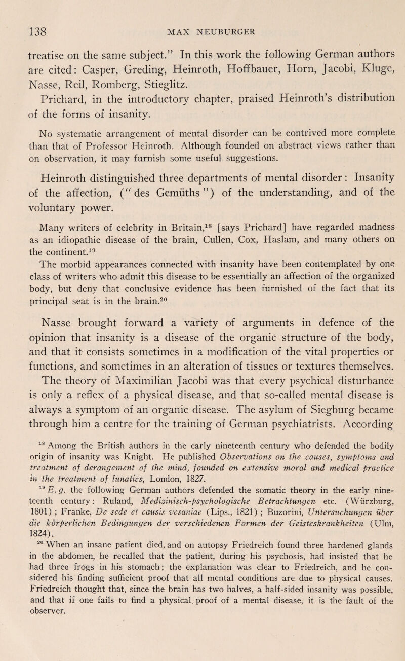 treatise on the same subject.” In this work the following German authors are cited: Casper, Greding, Heinroth, Hoffbauer, Horn, Jacobi, Kluge, t Nasse, Reil, Romberg, Stieglitz. Prichard, in the introductory chapter, praised Pleinroth’s distribution of the forms of insanity. No systematic arrangement of mental disorder can be contrived more complete than that of Professor Heinroth. Although founded on abstract views rather than on observation, it may furnish some useful suggestions. Heinroth distinguished three departments of mental disorder: Insanity of the affection, (“ des Gemüths”) of the understanding, and of the voluntary power. Many writers of celebrity in Britain,18 [says Prichard] have regarded madness as an idiopathic disease of the brain, Cullen, Cox, Haslam, and many others on the continent.19 The morbid appearances connected with insanity have been contemplated by one dass of writers who admit this disease to be essentially an affection of the organized body, but deny that conclusive evidence has been furnished of the fact that its principal seat is in the brain.20 Nasse brought forward a variety of arguments in defence of the opinion that insanity is a disease of the organic structure of the body, and that it consists sometimes in a modification of the vital properties or functions, and sometimes in an alteration of tissues or textures themselves. The theory of Maximilian Jacobi was that every psychical disturbance is only a reflex of a physical disease, and that so-called mental disease is always a Symptom of an organic disease. The asylum of Siegburg became through him a centre for the training of German psychiatrists. According 1S Among the British authors in the early nineteenth Century who defended the bodily origin of insanity was Knight. He published Obseruations on the causes, Symptoms and treatment of derangement of the mind, founded on extensive moral and medical practice in the treatment of lunatics, London, 1827. 19 E. g. the following German authors defended the somatic theory in the early nine¬ teenth Century: Ruland, Medizinisch-psychologische Betrachtungen etc. (Würzburg, 1801) ; Franke, De sede et causis vesaniae (Lips., 1821) ; Buzorini, Untersuchungen über die körperlichen Bedingungen der verschiedenen Formen der Geisteskrankheiten (Ulm, 1824).. 20 When an insane patient died, and on autopsy Friedreich found three hardened glands in the abdomen, he recalled that the patient, during his psychosis, had insisted that he had three frogs in his stomach; the explanation was clear to Friedreich, and he con- sidered his finding sufficient proof that all mental conditions are due to physical causes. Friedreich thought that, since the brain has two halves, a half-sided insanity was possible. and that if one fails to find a physical, proof of a mental disease, it is the fault of the observer.